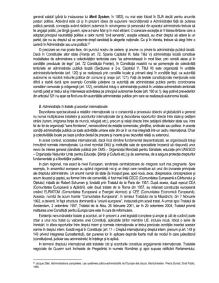general valabil (pâna la instaurarea lui Merit System, în 1883), nu mai este folosit în SUA decât pentru anumite 
posturi politice. Adevarul este ca si în prezent ideea de supunere neconditionata a Administratiei fata de puterea 
politica persista, conceptia având radacini puternice în convingerea ca personalul din aparatul administrativ trebuie sa 
fie angajat politic, pe lânga guvern, spre a-l servi fidel si în mod eficient. O oarecare exceptie ar fi Marea Britanie care a 
adoptat principiul neutralitatii politice a celor numiti “civil servants”, acestia voteaza, au chiar dreptul sa adere la un 
partid, dar nu au dreptul sa se prezinte drept candidati la alegerile nationale. Ca si în Irlanda, trebuie sa alegi între o 
cariera în Administratie sau una politica.67 
O precizare se mai poate face, din punctul nostru de vedere, si anume cu privire la administratia publica locala. 
Daca în Constitutiile altor state (Franta art. 72, Spania Capitolul III, Italia Titlul V) administratia locala constituie 
modalitatea de administrare a colectivitatilor teritoriale care “se administreaza în mod liber, prin consilii alese si în 
conditiile prevazute de lege” (art. 72 Constitutia Frantei), în Constitutia noastra nu se pomeneste de colectivitati 
teritoriale iar administratia publica locala (Sectiunea a 2-a, Capitolul V, Titlul III) este organizata în unitatile 
administrativ-teritoriale (art. 120) si se realizeaza prin consiliile locale si primarii alesi în conditiile legii, ca autoritati 
autonome ce rezolva treburile politice din comune si orase (art. 121). Fata de textele constitutionale mentionate este 
dificil a stabili daca spre exemplu Consiliile judetene ca autoritati ale administratiei publice pentru coordonarea 
consiliilor comunale si orasenesti (art. 122), constituind totusi o administratie publica în unitatea administrativ-teritoriala 
numita judet ar trebui sa-si întemeieze activitatea pe principiul autonomiei locale (art. 180 al.1), desi potrivit prevederilor 
din articolul 121 nu apar ca fiind una din autoritatile administratiei publice prin care se realizeaza autonomia locala. 
B. Administratia în tratate si acorduri internationale 
Dezvoltarea spectaculoasa a relatiilor internationale ca o consecinta a procesului obiectiv al globalizarii a generat 
nu numai multiplicarea tratatelor si acordurilor internationale dar si dezvoltarea raporturilor directe între state si cetateni 
straini (turism, imigrarea fortei de munca, refugiati etc.), precum si relatii directe între cetatenii diferitelor state sau între 
fel de fel de organizatii “sans frontieres”, nemaivorbind de relatiile comerciale, stiintifice, sindicale sau politice. In aceste 
conditii administratia publica ca toate activitatile umane este din ce în ce mai integrata într-un cadru international. Chiar 
si colectivitatile locale pe baze juridice destul de precare si incerte si-au dezvoltat relatii cu exteriorul. 
In acest context, societatea internationala, daca înca ramâne fundamental descentralizata, se organizeaza totusi 
înmultind normele internationale. La nivel mondial ONU si institutiile sale de specialitate încearca sa raspunda unor 
nevoi de interes general (sanatate publica prin OMS – Organizatia Mondiala pentru Sanatate, educatie prin UNESCO 
– Organizatia Natiunilor Unite pentru Educatie, Stiinta si Cultura etc.) si de asemenea, de a asigura protectia drepturilor 
fundamentale si a libertatilor publice. 
In plan regional, mai exact la nivel European, tendintele centralizatoare de integrare sunt mai pregnante. Spre 
exemplu, în ansamblul european au aparut organizatii noi si un drept care constituie azi unul din izvoarele principale 
ale dreptului administrativ. Un anumit numar de state (la început sase, apoi noua, zece, doisprezece, cincisprezece si 
acum douzeci si sapte), au format între ele comunitati. A fost mai întâi CECO (Comunitatea Europeana a Carbunelui si 
Otelului) initiata de Robert Schuman si fondata prin Tratatul de la Paris din 1951. Dupa aceea, dupa esecul CEA 
(Comunitatea Europeana a Apararii), cele doua tratate de la Roma din 1957, au relansat constructia europeana 
creând EURATOM (Comunitatea Europeana a Energiei Atomice) si CEE (Comunitatea Economica Europeana). 
Aceasta, numita de acum înainte “Comunitatea Europeana”, în temeiul Tratatului de la Maastricht, din 7 februarie 
1992, a devenit, în fapt structura dominanta a “uniunii europene”, instaurata prin acest tratat. A urmat apoi Tratatul de 
Amsterdam, 2 octombrie 1997, Tratatul de la Nisa, 26 februarie 2001, iar în 29 octombrie 2004, Tratatul privind 
instituirea unei Constitutii pentru Europa care este în curs de reformulare. 
Existenta nenumaratelor tratate si acorduri, iar în prezent a unei legislatii complexe si ample si cât de curând poate 
chiar a unui nou tratat cu valoarea unei Constitutii, aplicabile tarilor membre UE, inclusiv noua, ridica o serie de 
întrebari. In afara raporturilor între dreptul intern si normele internationale ar trebui precizate conditiile insertiei acestor 
norme în dreptul intern. Exista reguli în Constitutie (art. 11 – Dreptul international si dreptul intern, precum si art. 148 si 
149 privind integrarea Euroatlantica), dar punerea lor în aplicare depinde foarte mult de modul în care judecatorul 
(constitutional, judiciar sau administrativ) le întelege si le aplica. 
In termenii dreptului international atât tratatele cât si acordurile constituie angajamente internationale. Tratatele 
negociate de Guvern sunt încheiate de Presedinte în numele României si apoi supuse ratificarii Parlamentului. 
67 Jacque Ziller, Administrations comparées. Les systèmes poltico-administratifs de l’Europe des douze, Montchrestien, Precis Domat, Droit Public, 
1993. 
 