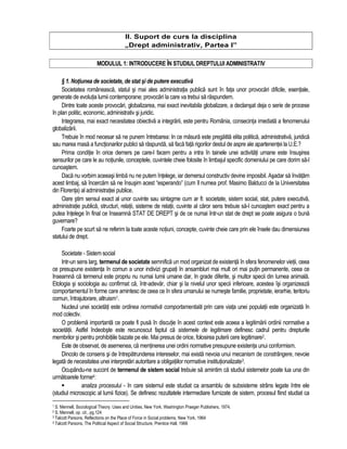 II. Suport de curs la disciplina 
„Drept administrativ, Partea I” 
MODULUL 1: INTRODUCERE ÎN STUDIUL DREPTULUI ADMINISTRATIV 
§ 1. Notiunea de societate, de stat si de putere executiva 
Societatea româneasca, statul si mai ales administratia publica sunt în fata unor provocari dificile, esentiale, 
generate de evolutia lumii contemporane; provocari la care va trebui sa raspundem. 
Dintre toate aceste provocari, globalizarea, mai exact inevitabila globalizare, a declansat deja o serie de procese 
în plan politic, economic, administrativ si juridic. 
Integrarea, mai exact necesitatea obiectiva a integrarii, este pentru România, consecinta imediata a fenomenului 
globalizarii. 
Trebuie în mod necesar sa ne punem întrebarea: In ce masura este pregatita elita politica, administrativa, juridica 
sau marea masa a functionarilor publici sa raspunda, sa faca fata rigorilor destul de aspre ale apartenentei la U.E.? 
Prima conditie în orice demers pe care-l facem pentru a intra în tainele unei activitati umane este însusirea 
sensurilor pe care le au notiunile, conceptele, cuvintele cheie folosite în limbajul specific domeniului pe care dorim sa-l 
cunoastem. 
Daca nu vorbim aceeasi limba nu ne putem întelege, iar demersul constructiv devine imposibil. Asadar sa învatam 
acest limbaj, sa încercam sa ne însusim acest “esperando” (cum îl numea prof. Masimo Balducci de la Universitatea 
din Florenta) al administratiei publice. 
Oare stim sensul exact al unor cuvinte sau sintagme cum ar fi: societate, sistem social, stat, putere executiva, 
administratie publica, structuri, relatii, sisteme de relatii, cuvinte al caror sens trebuie sa-l cunoastem exact pentru a 
putea întelege în final ce înseamna STAT DE DREPT si de ce numai într-un stat de drept se poate asigura o buna 
guvernare? 
Foarte pe scurt sa ne referim la toate aceste notiuni, concepte, cuvinte cheie care prin ele însele dau dimensiunea 
statului de drept. 
Societate - Sistem social 
Intr-un sens larg, termenul de societate semnifica un mod organizat de existenta în sfera fenomenelor vietii, ceea 
ce presupune existenta în comun a unor indivizi grupati în ansambluri mai mult ori mai putin permanente, ceea ce 
înseamna ca termenul este propriu nu numai lumii umane dar, în grade diferite, si multor specii din lumea animala. 
Etologia si sociologia au confirmat ca, într-adevar, chiar si la nivelul unor specii inferioare, acestea îsi organizeaza 
comportamentul în forme care amintesc de ceea ce în sfera umanului se numeste familie, proprietate, ierarhie, teritoriu 
comun, întrajutorare, altruism1. 
Nucleul unei societati este ordinea normativa comportamentala prin care viata unei populatii este organizata în 
mod colectiv. 
O problema importanta ce poate fi pusa în discutie în acest context este aceea a legitimarii ordinii normative a 
societatii. Astfel îndeobste este recunoscut faptul ca sistemele de legitimare definesc cadrul pentru drepturile 
membrilor si pentru prohibitiile bazate pe ele. Mai presus de orice, folosirea puterii cere legitimare2. 
Este de observat, de asemenea, ca mentinerea unei ordini normative presupune existenta unui conformism. 
Dincolo de consens si de întrepatrunderea intereselor, mai exista nevoia unui mecanism de constrângere, nevoie 
legata de necesitatea unei interpretari autoritare a obligatiilor normative institutionalizate3. 
Ocupându-ne succint de termenul de sistem social trebuie sa amintim ca studiul sistemelor poate lua una din 
urmatoarele forme4: 
 analiza procesului - în care sistemul este studiat ca ansamblu de subsisteme strâns legate între ele 
(studiul microscopic al lumii fizice). Se definesc rezultatele intermediare furnizate de sistem, procesul fiind studiat ca 
1 S. Mennell, Sociological Theory. Uses and Unities, New York, Washington Praeger Publishers, 1974. 
2 S. Mennell, op. cit., pg.124 
3 Talcott Parsons, Reflections on the Place of Force in Social problems, New York, 1964 
4 Talcott Parsons, The Political Aspect of Social Structure, Prentice Hall, 1966 
 