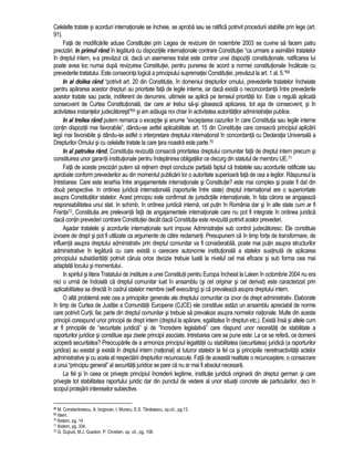 Celelalte tratate si acorduri internationale se încheie, se aproba sau se ratifica potrivit procedurii stabilite prin lege (art. 
91). 
Fata de modificarile aduse Constitutiei prin Legea de revizuire din noiembrie 2003 se cuvine sa facem patru 
precizari. In primul rând în legatura cu dispozitiile internationale contrare Constitutiei “ca urmare a asimilarii tratatelor 
în dreptul intern, s-a prevazut ca, daca un asemenea tratat este contrar unei dispozitii constitutionale, ratificarea lui 
poate avea loc numai dupa revizuirea Constitutiei, pentru punerea de acord a normei constitutionale încalcate cu 
prevederile tratatului. Este consecinta logica a principiului suprematiei Constitutiei, prevazut la art. 1 al. 5.”68 
In al doilea rând “potrivit art. 20 din Constitutie, în domeniul drepturilor omului, prevederile tratatelor încheiate 
pentru apararea acestor drepturi au prioritate fata de legile interne, iar daca exista o neconcordanta între prevederile 
acestor tratate sau pacte, indiferent de denumire, ultimele se aplica pe temeiul prioritatii lor. Este o regula aplicata 
consecvent de Curtea Constitutionala, dar care ar trebui sa-si gaseasca aplicarea, tot asa de consecvent, si în 
activitatea instantelor judecatoresti”69 si am adauga noi chiar în activitatea autoritatilor administratiei publice. 
In al treilea rând putem remarca o exceptie si anume “exceptarea cazurilor în care Constitutia sau legile interne 
contin dispozitii mai favorabile”, dându-se astfel aplicabilitate art. 15 din Constitutie care consacra principiul aplicarii 
legii mai favorabile si dându-se astfel o interpretare dreptului international în concordanta cu Declaratia Universala a 
Drepturilor Omului si cu celelalte tratate la care tara noastra este parte.70 
In al patrulea rând, Constitutia revizuita consacra prioritatea dreptului comunitar fata de dreptul intern precum si 
constituirea unor garantii institutionale pentru îndeplinirea obligatiilor ce decurg din statutul de membru UE.71 
Fata de aceste precizari putem sa retinem drept concluzie partiala faptul ca tratatele sau acordurile ratificate sau 
aprobate conform prevederilor au din momentul publicarii lor o autoritate superioara fata de cea a legilor. Raspunsul la 
întrebarea: Care este ierarhia între angajamentele internationale si Constitutie? este mai complex si poate fi dat din 
doua perspective. In ordinea juridica internationala (raporturile între state) dreptul international are o superioritate 
asupra Constitutiilor statelor. Acest principiu este confirmat de jurisdictiile internationale, în fata carora se angajeaza 
responsabilitatea unui stat. In schimb, în ordinea juridica interna, cel putin în România dar si în alte state cum ar fi 
Franta72, Constitutia are prelevanta fata de angajamentele internationale care nu pot fi integrate în ordinea juridica 
daca contin prevederi contrare Constitutiei decât daca Constitutia este revizuita potrivit acelor prevederi. 
Asadar tratatele si acordurile internationale sunt impuse Administratiei sub control judecatoresc. Ele constituie 
izvoare de drept si pot fi utilizate ca argumente de catre reclamanti. Presupunem ca în timp forta de transformare, de 
influenta asupra dreptului administrativ prin dreptul comunitar va fi considerabila, poate mai putin asupra structurilor 
administrative în legatura cu care exista o oarecare autonomie institutionala a statelor sustinuta de aplicarea 
principiului subsidiaritatii potrivit caruia orice decizie trebuie luata la nivelul cel mai eficace si sub forma cea mai 
adaptata locului si momentului. 
In spiritul si litera Tratatului de instituire a unei Constitutii pentru Europa încheiat la Laken în octombrie 2004 nu era 
nici o urma de îndoiala ca dreptul comunitar luat în ansamblu (si cel originar si cel derivat) este caracterizat prin 
aplicabilitatea sa directa în cadrul statelor membre (self executing) si ca prevaleaza asupra dreptului intern. 
O alta problema este cea a principiilor generale ale dreptului comunitar ca izvor de drept administrativ. Elaborate 
în timp de Curtea de Justitie a Comunitatii Europene (CJCE) ele constituie astazi un ansamblu apreciabil de norme 
care potrivit Curtii, fac parte din dreptul comunitar si trebuie sa prevaleze asupra normelor nationale. Multe din aceste 
principii corespund unor principii de drept intern (dreptul la aparare, egalitatea în drepturi etc.). Exista însa si altele cum 
ar fi principiile de “securitate juridica” si de “încredere legislativa” care raspund unor necesitati de stabilitate a 
raporturilor juridice si constituie asa zisele principii asociate. Intrebarea care se pune este: La ce se refera, ce domenii 
acopera securitatea? Preocuparile de a armoniza principiul legalitatii cu stabilitatea (securitatea) juridica (a raporturilor 
juridice) au existat si exista în dreptul intern (national) al tuturor statelor la fel ca si principiile neretroactivitatii actelor 
administrative si cu acela al respectarii drepturilor recunoscute. Fata de aceasta realitate o recunoastere, o consacrare 
a unui “principiu general” al securitatii juridice se pare ca nu ar mai fi absolut necesara. 
La fel si în ceea ce priveste principiul încrederii legitime, institutie juridica originara din dreptul german si care 
priveste tot stabilitatea raportului juridic dar din punctul de vedere al unor situatii concrete ale particularilor, deci în 
scopul protejarii intereselor subiective. 
68 M. Constantinescu, A. Iorgovan, I. Muraru, E.S. Tanasescu, op.cit., pg.13. 
69 Idem. 
70 Ibidem, pg. 14. 
71 Ibidem, pg. 334. 
72 G. Dupuis, M.J. Guedon, P. Chretien, op. cit., pg. 108. 
 