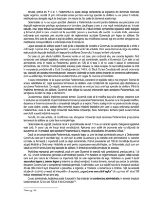 Intrucât, potrivit art. 115 al. 1, Parlamentul nu poate delega competenta sa legislativa din domeniile rezervate 
legilor organice, rezulta ca prin ordonantele emise pe baza unei legi speciale de abilitare nu vor putea fi instituite, 
modificate sau abrogate reguli de drept care, prin natura lor, fac parte din domeniul acestor legi. 
Ordonantele ce nu se supun aprobarii ulterioare a Parlamentului se emit pentru detalierea sau precizarea unor 
dispozitii reglementate prin lege, aprobarea unor formulare, daca legea o cere, a unor reguli metodologice etc. In toate 
cazurile, însa, legea trebuie sa prevada necesitatea emiterii lor, inclusiv limitele competentei legislative astfel delegate 
si termenul pâna la care urmeaza sa fie exercitata, precum si eventuale alte conditii. In aceste limite, asemenea 
ordonante sunt expresia unei anumite puteri de reglementare acordate Guvernului prin legea de abilitare. De 
asemenea, fiind acte de aplicare a legii de abilitare, abrogarea sau modificarea acestei legi are ca efect abrogarea sau 
modificarea corespunzatoare a ordonantei emise în temeiul ei. 
Legea speciala de abilitare poate fi data si de o dispozitie de învestire a Guvernului cu competenta de a emite o 
ordonanta, cuprinsa într-o lege reglementând un anumit sector de activitate. Deci, sensul termenului lege de abilitare 
este acela de dispozitie instituita prin lege pentru abilitarea Guvernului, în scopul emiterii ordonantei. 
Cu toate ca, prin efectul abilitarii, Guvernul emite un act care, prin continutul sau, are caracter legislativ, fiind 
consecinta unei delegari legislative, ordonanta ramâne un act administrativ, specific al Guvernului. Cum este un act 
administrativ emis în relatia cu Parlamentul, potrivit art. 126 al. 6 teza 3, el nu poate fi atacat în contenciosul 
administrativ, dar controlul constitutionalitatii acesteia poate interveni pe calea exceptiei de neconstitutionalitate ce intra 
în competenta jurisdictionala a Curtii Constitutionale (art. 146 lit. d). Daca Curtea Constitutionala declara ordonanta 
sau dispozitii ale acesteia neconstitutionale, persoana vatamata se poate adresa instantei de contencios administrativ, 
cum s-a aratat deja, fiind elementul de noutate introdus prin Legea de revizuire a Constitutiei. 
In cazul ordonantelor ce se supun aprobarii Parlamentului, caracterul lor legislativ este si mai pregnant. Tocmai de 
aceea valabilitatea lor, dupa epuizarea termenului de abilitare, este conditionata de supunerea spre dezbaterea si 
aprobarea Parlamentului. De regula, asemenea ordonante se emit pe baza unei legi speciale de abilitare. Pâna la 
împlinirea termenului de abilitare, Guvernul este obligat sa supuna ordonantele spre aprobarea Parlamentului, sub 
sanctiunea încetarii de drept a efectelor lor. 
De asemenea, pâna la împlinirea acestui termen, Guvernul poate sa le modifice sau sa le abroge, deoarece sunt 
în exclusiva sa competenta. Dupa împlinirea termenului si sesizarea Parlamentului, Guvernul nu le mai poate modifica, 
deoarece ar însemna sa exercite o competenta delegata ce a expirat. Pentru acelasi motiv nu poate nici sa le abroge, 
dar poate obtine, practic, acelasi efect revenind asupra initiativei legislative prin care a supus ordonanta aprobarii 
Parlamentului, ceea ce are drept consecinta caducitatea ordonantei, daca, bineînteles, termenul pâna la care trebuia 
exercitata aceasta initiativa a expirat. 
Rezulta, din cele aratate, ca modificarea sau abrogarea ordonantei dupa sesizarea Parlamentului si epuizarea 
termenului de abilitare se poate face numai prin lege. 
Ordonantele de urgenta prevazute de al. 4 si urmatoarele ale art. 115 au un caracter aparte. Delegarea legislativa 
este data, în acest caz de însusi textul constitutional. Aplicarea unor astfel de ordonante este conditionata de 
supunerea lor, în prealabil, spre aprobare Parlamentului si, respectiv, de publicarea în Monitorul Oficial. “ 
Dupa ce am prezentat actele Parlamentului, respectiv legea ca izvor de drept administrativ precum si Ordonantele 
Guvernului care pot fi asimilate legii, ne vom opri la actele Guvernului si la celelalte acte administrative cu caracter 
normativ ce formeaza o importanta sursa de drept administrativ. Potrivit prevederilor art. 108 din Constitutie Guvernul 
adopta Hotarâri si Ordonante. Hotarârile se emit pentru organizarea executarii legilor, iar Ordonantele, dupa cum am 
vazut se emit în temeiul unei legi speciale de abilitare, în limitele si conditiile prevazute de aceasta. 
“Hotarârea reprezinta, prin excelenta, actul prin care Guvernul îsi exercita rolul constitutional, prevazut de al. 1 al 
art. 102, privind conducerea generala a administratiei publice. Prin hotarâre se reglementeaza, asadar, relatii sociale 
care sunt prin natura lor inferioare ca importanta fata de cele reglementate de lege. Hotarârea nu poate fi decât 
secundum legem si praeter legem si intervine ca obiect nemijlocit, în orice domeniu, ramura sau sector de activitate, 
deoarece Guvernul are o competenta materiala generala. A administra, cum s-a stabilit înca de la începutul secolului 
XX de catre Henri Fayol, înseamna: a prevedea, a organiza, a coordona, a comanda si a controla. Fata de aceasta 
situatie din doctrina, urmeaza sa interpretam ca expresia ,,organizarea executarii legilor” din cuprinsul al.1 al art.108 
trebuie interpretata într-un sens larg. 
Ca act administrativ, hotarârea poate fi atacata în fata instantei de contencios administrativ, in temeiul dreptului 
fundamental art. 52 si a art. 126 al. 6 din Constitutie”76. 
76 Idem, pg. 189. 
 