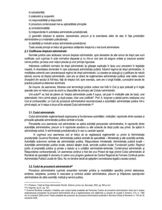 k) subsidiaritatii; 
l) colaborarii si cooperarii; 
m) responsabilitatii si raspunderii. 
In procedura contencioasa mai au aplicabilitate principiile: 
a) contradictorialitatii; 
b) independentei în activitatea administrativ-jurisdictionala; 
c) garantarii dreptului la aparare, reprezentare, precum si la exercitarea cailor de atac în fata jurisdictiilor 
administrative si a instantelor judecatoresti; 
d) stabilitatii si motivarii actului administrativ-jurisdictional. 
Toate aceste principii ar trebui sa garanteze cetatenilor dreptul la o mai buna administrare. 
§ 3. Codificarea dreptului administrativ 
Normele juridice care alcatuiesc ramura dreptului administrativ, spre deosebire de alte ramuri de drept care sunt 
codificate, sunt cuprinse în acte normative disparate si nu într-un cod care sa asigure unitate si coeziune acestor 
norme juridice, pe baza unor notiuni precise si unor principii riguroase. 
Intârzierea codificarii normelor de drept administrativ îsi gaseste explicatia în lipsa unui precedent în legislatia 
noastra, în diversitatea domeniilor în care actioneaza administratia publica, folosind regimul de drept administrativ, în 
mobilitatea extrema care caracterizeaza regimul de drept administrativ. La acestea se adauga si o justificare de natura 
istorica, anume ca dreptul administrativ, care are ca obiect de reglementare administratia publica, este relativ recent 
(începând din secolul al XIX-lea), fata de dreptul civil, spre exemplu, care are o lunga traditie, cunoscând secole de 
practica judiciara si elaborare doctrinara. 
Se impune, de asemenea, folosirea unei terminologii juridice unitare mai întâi în Cod si apoi preluata si în legile 
speciale care vor trebui puse de acord cu dispozitiile de principiu ale Codului administrativ. 
Unii autori85 au fost de parere ca “dreptul administrativ poate fi supus, cel putin în institutiile sale de baza, unei 
sistematizari, într-o prima etapa, si dupa aceea, chiar unei codificari”. Prof. A. Iorgovan a pledat pentru realizarea unui 
Cod al contraventiilor, un Cod de procedura administrativa necontencioasa a autoritatilor administratiei publice într-o 
prima etapa, iar în etapa a doua sa fie adoptat Codul administrativ.86 
3.1. Codul administrativ 
Codul administrativ reglementeaza organizarea si functionarea autoritatilor, institutiilor, raporturile dintre acestea si 
principiile aplicabile administratiei publice centrale si locale. 
Prevederile unui asemenea cod administrativ se aplica activitatii persoanelor administrative, în raporturile dintre 
autoritatile administrative, precum si în raporturile acestora cu alte subiecte de drept public sau privat. Se aplica în 
administratia activa, în administratia jurisdictionala si în cea cu caracter special. 
In cuprinsul unui asemenea cod ar trebui sa se regaseasca reglementari cu privire la Administratia 
prezidentiala; Guvernul României; Administratia publica centrala de specialitate – Ministerele si alte autoritati centrale, 
Autoritatile autonome centrale ale administratiei publice, Raspunderea ministeriala; Administratia publica locala – 
Autoritatile administratiei publice locale, statutul alesilor locali, serviciile publice locale; Functionarii publici; Regimul 
juridic al proprietatii publice si private a statului si a unitatilor administrativ-teritoriale; Contenciosul administrativ si 
Raspunderea contraventionala. Un asemenea continut a fost dat unui Proiect de lege privind Codul administrativ al 
României de specialisti în domeniu în cadrul unui program gestionat de Centrul Regional de Formare Continua pentru 
Administratia Publica Locala din Sibiu. Nu ne ramâne decât sa asteptam concretizarea legala a acestui proiect. 
3.2. Codul de procedura administrativa87 
Procedura administrativa cuprinde ansamblul normelor juridice si modalitatilor specifice privind elaborarea, 
emiterea, adoptarea, punerea în executare si controlul actelor administrative, precum si înfaptuirea operatiunilor 
administrative de catre autoritati, institutii si servicii publice. 
85 V. Prisacaru, Tratat de Drept Administrativ Român, Editura Lumina Lex, Bucuresti, 2002, pg. 900 si urm. 
86 A. Iorgovan, op.cit., pg. 142. 
87 Guvernul României a adoptat o Hotarâre care contine tezele prealabile ale Proiectului Codului de procedura administrativa. Actul are în vedere 
sistematizarea prevederilor de procedura administrativa cât si a regelementarea unor elelemnte cu caracter de noutate în domeniu. H.G. nr. 1360 
din 22 octombrie 2008 privind Tezele prealabile ale proiectului de procedura administrativa publicata în Monitorul Oficial al României nr. 734 din 30 
octombrie 2008. 
 