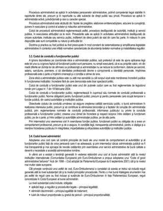 Procedura administrativa se aplica în activitatea persoanelor administrative, potrivit competentei legal stabilite în 
raporturile dintre ele, precum si în raporturile cu alte subiecte de drept public sau privat. Procedura se aplica în 
administratia activa, jurisdictionala si cea cu caracter special. 
Procedura administrativa este alcatuita din: fazele de pregatire, elaborare emitere/adoptare, aducere la cunostinta, 
punere în executare si control al actelor si masurilor administrative. 
Codul de procedura administrativa reglementeaza astfel, procedura desfasurata de autoritati, institutii si servicii 
publice, în executarea atributiilor ce le revin. Prevederile sale se aplica în activitatea administrativa desfasurata de 
oricare autoritate, institutie sau serviciu public, indiferent de sfera puterii de stat din care fac parte, în masura în care 
dispozitiile sale sunt compatibile cu natura si atributiile lor. 
Doctrina si practica au fost juridica au fost preocupate în mod constant de sistematizarea si simplificarea legislatiei 
administrative în contextul unei inflatii normative caracterizate de abundenta textelor normative si instabilitatea regulilor. 
3.3. Codul de conduita a functionarilor publici 
A ignora dezvoltarea pe coordonate etice a administratiei publice, sub pretextul ca este de ajuns aplicarea legii 
este tot una cu a ignora faptul ca functionarii publici sunt persoane, nu simpli executanti, ca ei au propriile valori, vin din 
medii diferite iar dorinta lor de afirmare ca profesionisti ai administratiei nu se reduce la conformism, datorie pe sarcina, 
salariu, sanctiune, premiere, ci ca identitatea profesionala devine o componenta a identitatii personale. Implinirea 
profesionala este o parte a împlinirii omenesti si o conditie a stimei de sine. 
Zona etica a administratiei publice este cu atât mai sensibila cu cât scopul vizat este mentinerea încrederii publice 
în functionarea institutiilor, încredere fara de care democratia este doar spectacol politic. 
Codul de conduita a functionarilor publici este unul din putinele coduri care au fost reglementate de legiuitorul 
român prin Legea nr. 7 din 18 februarie 2004. 
Codul de conduita a functionarilor publici, reglementeaza în cuprinsul sau normele de conduita profesionala a 
functionarilor publici. Norme obligatorii pentru functionarii publici, precum si pentru persoanele care ocupa temporar o 
functie publica, din cadrul autoritatilor si institutiilor publice. 
Obiectivele codului de conduita urmaresc sa asigure cresterea calitatii serviciului public, o buna administrare în 
realizarea interesului public, precum si sa contribuie la eliminarea birocratiei si a faptelor de coruptie din administratia 
publica, prin: reglementarea normelor de conduita profesionala; informarea publicului cu privire la conduita 
profesionala a functionarilor publici; crearea unui climat de încredere si respect reciproc între cetateni si functionarii 
publici, pe de o parte, si între cetateni si autoritatile administratiei publice, pe de alta parte. 
Prin intermediul unui asemenea cod în exercitarea functiei publice, functionarii publici au obligatia de a avea un 
comportament profesionist, precum si de a asigura, în conditiile legii, transparenta administrativa, pentru a câstiga si a 
mentine încrederea publicului în integritatea, impartialitatea si eficacitatea autoritatilor si institutiilor publice. 
3.4. Codul bunei administrari 
Adoptarea unui cod care sa contina principiile de baza ale unui model de comportament al autoritatilor si al 
functionarilor publici fata de orice persoana care li se adreseaza, si prin intermediul caruia administratia publica va fi 
mai transparenta si mai aproape de nevoile cetatenilor prin exercitarea unor servicii administrative de buna calitate a 
devenit o necesitate a societatii administrative române. 
In ultimii ani a existat o tendinta generala în vederea elaborarii unui cod al bunei administrari atât la nivelul 
institutiilor internationale (Comunitatea Europeana prin Euro-Ombudsman a propus adoptarea unui “Code of good 
administrative behavior” înca din 1998 – Cod adoptat de Parlamentul European la 6 septembrie 2001) cât si la nivelul 
mai multor state europene. 
Cât priveste continutul unui astfel de cod, Euro-Ombudsmanul a constatat ca acesta ar trebui sa includa reguli 
generale atât la nivel substantial cât si la nivelul principiilor procedurale. Pentru o mai buna întelegere enumeram mai 
jos astfel de reguli care au fost incluse si sustinute de Euro-Ombudsman în fata Parlamentului European, reguli 
concretizate în Codul European al bunei administrari. 
La nivel substantial codul include, obligatia: 
 aplicarii legii, a regulilor si procedurilor legale – principiul legalitatii; 
 eliminarii discriminarii – principiul egalitatii de tratament; 
 luarii de masuri proportionale cu gradul de pericol – principiul proportionalitatii; 
 