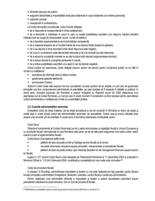eliminarii abuzului de putere; 
 asigurarii obiectivitatii si impartialitatii (incluzând abtinerea în cazul existentei unui interes personal); 
 actionarii corecte; 
 neactionarii în contradictoriu. 
La nivelul principiilor procedurale, codul include obligatia: 
 de a raspunde la corespondenta în limba cetateanului; 
 de a transmite o înstiintare în cazul în care nu exista posibilitatea acordarii unui raspuns imediat indicând 
institutia care se ocupa de dosar/petitie (nume, numar de telefon); 
 de a transfera dosarul/actele la serviciul/institutia competenta; 
 de a respecta dreptului de a fi audiat înainte de a lua decizia finala (dreptul la aparare); 
 de a lua decizia în timp rezonabil (chiar daca raspunsul este negativ); 
 de a lua în considerare toate elementele relevante si de a le exclude pe cele irelevante; 
 de a aduce la cunostinta motivele ce au stat la baza luarii deciziei (argumentarea deciziei); 
 de a aduce decizia la cunostinta persoanei în cauza; 
 de a indica posibilitatea exercitarii unui apel în caz de decizie negativa. 
Codul contine de asemenea, unele obligatii precum sarcini de servicii pentru functionarii publici ce se afla în 
contact cu cetateanul: 
 acordarea de informatii clare si sfaturi corecte, 
 gestionarea apelurile telefonice; 
 promovarea Codului. 
Având în vedre toate cele expuse mai sus consideram ca este oportun sa se adopte un cod care sa guverneze 
principiile unui bun comportament administrativ al autoritatilor, pe care acestea sa îl respecte în relatiile cu publicul. In 
acest sens, Avocatul poporului din România a propus începând cu Raportul anual din 2000 elaborarea unui 
asemenea cod la nivelul României, un cod pe care în acest moment îl consideram ca fiind necesar pentru dezvoltarea 
culturii administrative a cetateanului român si a autoritatilor publice. 
3.5. Codurile administratiilor sectoriale 
Exceptând codul de drept material, cel de drept procedural si cel de conduita în România ar trebui sa existe si 
exista deja în unele situatii coduri ale administratiilor sectoriale, de specialitate. Coduri care-si produc efectele doar 
asupra unei anumite arii de activitate, în acest sens în România actioneaza urmatoarele coduri: 
Codul fiscal 
Obiectivul fundamental al Codului fiscal este pe de o parte armonizarea cu legislatia fiscala a Uniunii Europene si 
cu acordurile fiscale internationale la care România este parte, iar pe de alta parte asigurarea unui cadru unitar, stabil, 
coerent si clar al reglementarilor fiscale. 
Codul fiscal a fost elaborat astfel încât : 
 platitorii de taxe sa poata urmari si întelege sarcina fiscala ce le revine; 
 sa existe informarea necesara asupra principiilor, mecanismelor si procedurilor fiscale; 
 platitorii de taxe sa poata analiza usor influenta deciziilor lor de management financiar asupra sarcinii 
lor fiscale. 
Legea nr. 571 privind Codul fiscal a fost adoptata de Parlamentul României la 17 decembrie 2003 si publicata în 
Monitorul Oficial nr. 112 din 6 februarie 2004, modificata si completata prin mai multe acte normative.88 
Codul de procedura fiscala 
In prezent, în România, administrarea impozitelor si taxelor nu mai este realizata prin legi speciale, pentru fiecare 
functie principala a administrarii (înregistrare, declarare, colectare, control fiscal si contencios administrativ). 
Pentru realizarea unei administrari eficiente a impozitelor si taxelor a aparut necesitatea cuprinderii tuturor 
prevederilor referitoare la acest domeniu, într-un Cod de procedura fiscala. 
88 Modificarile si completarile aduse Codului fiscal pâna la finalul anului 2008 erau în numar de 31. 
 