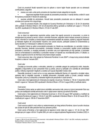Codul de procedura fiscala reprezinta baza de aplicare a tuturor legilor fiscale speciale care se adreseaza 
contribuabilului, asigurând: 
 crearea unui cadru unitar pentru procedura de impozitare la toate categoriile de impozite; 
 degrevarea legislatiei fiscale speciale de prevederile procedurale, în esenta identice, evitând în acest 
fel repetarea procedurilor în fiecare din aceste legi; 
 usurarea activitatii de administrare, întrucât toate prevederile procedurale care se utilizeaza în aceasta 
activitate sunt cuprinse într-o singura lege. 
Codul de procedura fiscala a fost adoptat de Guvernul României prin Ordonanta nr. 92 din 24 decembrie 
2003 publicata în Monitorul Oficial nr. 941 din 29 decembrie 2003 si aprobata cu modificari prin Legea nr. 174 din 25 
mai 2004, republicata (2) în Monitorul Oficial nr. 513 din 31 iulie 2007. 
Codul consumului 
Are ca obiect de reglementare raporturile juridice create între agentii economici si consumatori, cu privire la 
achizitionarea de produse si servicii, inclusiv a serviciilor financiare, asigurând cadrul necesar accesului la produse si 
servicii, informarii lor complete si corecte despre caracteristicile esentiale ale acestora, apararii si asigurarii drepturilor 
si intereselor legitime ale consumatorilor împotriva unor practici abuzive, participarii acestora la fundamentarea si 
luarea deciziilor ce îi intereseaza în calitate de consumatori. 
Prevederile Codului se aplica comercializarii produselor noi, folosite sau reconditionate, si a serviciilor, inclusiv a 
serviciilor financiare, destinate consumatorilor, contractelor încheiate cu consumatorii, regulilor privind publicitatea 
produselor si serviciilor, cu exceptia produselor si serviciilor care sunt reglementate prin legi speciale, a produselor 
care se comercializeaza ca antichitati si a produselor necesar a fi reparate sau reconditionate pentru a fi utilizate, cu 
conditia ca agentul economic sa informeze consumatorul despre aceasta. 
Codul consumului desi a fost adoptat de Parlamentul României în iunie 200489 a început sa-si produca efectele 
începând cu data de 1 ianuarie 2007. 
Codul rutier 
Circulatia pe drumurile publice a vehiculelor, pietonilor si a celorlalte categorii de participanti la trafic, drepturile, 
obligatiile si raspunderile ce revin persoanelor fizice si juridice, precum si atributiile unor autoritati ale administratiei 
publice, institutii si organizatii în legatura cu acestea sunt supuse dispozitiilor Codului rutier. 
Dispozitiile prevazute în acest cod au ca scop asigurarea desfasurarii fluente si în siguranta a circulatiei rutiere, 
apararea vietii si integritatii corporale, a sanatatii persoanelor, proprietatii publice si private, protectia mediului 
înconjurator, precum si a drepturilor si intereselor legitime ale persoanelor în acest domeniu. 
Codul rutier a fost reglementat prin Ordonanta de Urgenta a Guvernului României nr. 195 din 12 decembrie 2002 
intrata în vigoare la 1 februarie 2003 republicata în Monitorul Oficial nr. 670 din 3 august 2006 si modificata ulterior. 
Codul aerian 
Prevederile Codului aerian se aplica tuturor activitatilor aeronautice civile, precum si tuturor persoanelor fizice sau 
juridice care desfasoara activitati aeronautice civile în spatiul aerian national si pe teritoriul României. 
Codul aerian a fost reglementat prin Ordonanta Guvernului nr. 29 din 22 august 1997 aprobata cu modificari de 
Parlamentul României prin Legea nr. 130 din 21 iulie 2000, republicata în Monitorul Oficial nr. 45 din 26 inaurie 2001 si 
modificata prin Legea nr. 399 din 27 decembrie 200590. 
Codul vamal 
Codul vamal se aplica în mod uniform si nediscriminatoriu pe întreg teritoriul României, tuturor bunurilor introduse 
sau scoase din tara de catre persoane fizice sau persoane juridice. 
Codul vamal al României a fost reglementat de legiuitorul român initial prin Legea nr. 141 din 24 iulie 1997, 
abrogat apoi prin Legea nr.86 din 10 aprilie 2006, prin care s-a asigurat aplicarea Regulamentului Consiliului (CEE) nr. 
89 Legea nr. 296 din 28 iunie 2004 privind Codul consumului a fost publicata în Monitorul Oficial nr. 593 di 1 iulie 2004, modificata si republicata în 
Monitorul Oficial nr. 224 din 24 martie 2008. 
90 Publicata în Monitorul Oficial nr. 22 din 10 ianuarie 2006. 
 