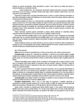 înlantuire de procese secventionale. Solutia intermediara nu poate fi unica. Acest tip de analiza este asociat cu 
sistemele materiale si cu problemele concrete; 
 analiza rezultatului final - da o perspectiva macroscopica. Sistemul este tratat ca ansamblu. Rezultatele 
intermediare nu sunt cunoscute cu certitudine (modelul cutiei negre). Poate fi imposibil a stabili modul în care sunt 
unite pentru a forma sistemul total. 
Scopul final al oricarui studiu ce priveste administratia este de a construi un model al sistemului administrativ, pe 
baza caruia administratia ca sistem sa fie înteleasa ca un proces evolutiv, pornind de la obiecte, atribute si relatii ce se 
combina si permit functionarea optima. 
Analizând societatea prin prisma unui model cibernetic al societatii globale, vom face abstractie de relatiile dintre 
natiune si restul lumii si vom începe analiza modelului prin palierul de baza, care reprezinta executorul social, adica 
ansamblul structurilor, mecanismelor si institutiilor (întreprinderi, grupuri sau indivizi) care produc, schimba si consuma 
legaturi si servicii materiale si nemateriale sau, mai general, exercita ansambluri de activitati sociale, cu exceptia celor 
din palierul superior. Fluxul reprezentativ al acestor activitati, care constau în prestatii succesive si reciproce, este 
atunci închis în el însusi5. 
Palierul intermediar reprezinta aparatul administrativ al statului (facând abstractie de colectivitati publice), 
excluzând serviciile producatoare de bunuri si servicii care sunt înglobate în palierul de baza. 
Primul palier reprezinta autoritatile publice de vârf, superioare (Parlament, Guvern, Presedintie) iar administratia 
publica apare deci ca o structura intermediara între autoritatile politice, pe de o parte si societatea civila, pe de alta 
parte, între putere si cetatenii considerati în calitate de administrati. Ea asigura, sub autoritatea puterii politice, reglarea 
activitatilor sociale. 
Analiza societatii prin prisma unui model cibernetic si care ne-a condus la conceptul de sistem social-global are 
avantajul ca: pune în lumina legaturile între concepte; reliefeaza legaturile între scopuri, operatii si structuri si pune în 
evidenta interactiunile si interdependentele interne sistemului complex. 
Stat - Putere executiva 
Statul este privit în doctrina de specialitate dintr-un întreit punct de vedere: juridic, politic si social-economic6. 
Conceptul juridic al statului are o importanta de necontestat. Cu ajutorul lui se pot explica relatiile si situatiile 
multiple care se stabilesc între Stat (persoana juridica) subiect activ si pasiv, subiect de drepturi si obligatii si celelalte 
grupari sociale, sau între Stat si persoanele fizice (indivizii), se poate analiza continutul propriu al regulilor juridice ale 
Statului. 
Problema personalitatii juridice a Statului, atât de complicata si mult discutata, este un aspect de retinut în acest 
cadru al conceptului juridic asupra Statului: de asemenea, ideea de comanda, “imperium”, Herrschaft - dreptul de 
constrângere, element dominant în organizarea de Stat, este un alt aspect important, înfatisat în conceptul juridic al 
Statului, ca o trasatura esentiala. 
Cu ajutorul conceptului abstract-juridic al Statului se lamuresc structurile în care se poate gasi Statul-detinator al 
unui domeniu public sau al unui domeniu privat, contractând, ca atare, fata de persoanele particulare, drepturi si 
obligatii: se lamuresc si se interpreteaza atributiile Statului, se evidentiaza capacitatea lui de a face acte juridice ca 
orice particular. Se formuleaza astfel, conceptul Statului de drept: adica pe ideea de autolimitare a drepturilor statului, 
acesta îsi reglementeaza activitatea, îsi stavileste excesul si arbitrarul, îsi fixeaza lui însusi norme de conduita. 
Conceptul politic asupra Statului îl întâlnim în formularile unor gânditori cu privire la originea si formarea Statului, 
evolutia lui si întelesul sau actual, în functie de realitatile politice. 
Conceptul social-economic. Vede în stat, un solid sistem de organizare a nestabilei subordonari si 
supraordonari a indivizilor si grupelor sociale din el, în scop de a stabili un echilibru de interese între nevoile personale 
legitime ale particularilor si interesele obsti, mai întâi ale natiunii si apoi ale ansamblului umanitatii. 
Asadar, exista o diversitate de conceptii asupra Statului datorita, desigur, în mare masura, ideilor personale ale 
diferitilor autori asupra originii si evolutiei Statului7, dar, mai ales, asupra Statului ideal. In tot cazul, aceste definitii date 
Statului învedereaza doua tendinte fundamentale: una abstracta, alta realista. Una preocupata de a face din Stat o 
5 Talcott Parsons, Societies. Evolutionary and Comparative Perspectives, Englewood Cliffs, Prentice Hall, 1976 
6 Ioan Alexandru, Introducere în teoria administratiei publice, Editura Sylvi, Bucuresti, 1997, pg. 21 si urm. 
7 A se vedea si Ion Deleanu, Drept constitutional si institutii politice, Bucuresti, 1991, Ioan Muraru, Drept constitutional si institutii politice, Editura 
Actami, Bucuresti, 1993, C. Dissescu, Drept constitutional, Bucuresti, 1915, Paul Negulescu, Curs de drept constitutional român, Genoveva Vrabie, 
Drept constitutional si institutii politice contemporane, Editura”Chemarea”, Iasi, 1992. 
 