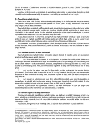 2913/92 de instituire a Codului vamal comunitar, cu modificari ulterioare, publicat în Jurnalul Oficial al Comunitatilor 
Europene nr. 302/1992. 
Legiuitorul român împreuna cu administratia de specialitate a reglementat si va reglementa si alte coduri de stricta 
necesitate pentru desfasurarea activitatii de organizare a executarii si de executare în concret a legilor. 
§ 4. Raportul de drept administrativ 
Pentru ca un raport juridic de drept administrativ sa poata aparea si sa se desfasoare este nevoie de existenta 
unor premise. Indeobste se considera ca aceste premise sunt: norma juridica de drept administrativ, subiectele de 
drept si faptul juridic de drept administrativ. 
Raporturile de drept administrativ pot fi considerate acele raporturi juridice care apar prin interventia normei juridice 
de drept administrativ asupra relatiilor sociale care constituie obiectul activitatii administrative a statului sau a 
colectivitatilor locale, realizata, asadar, de catre autoritatile administratiei publice potrivit normelor legale, cu exceptia 
raporturilor sociale care se nasc în procesul realizarii activitatii financiare91. 
Asadar, trebuie observat, în primul rând, ca raporturile de drept administrativ constituie o parte a raporturilor 
juridice în care sunt implicate autoritatile administratiei publice prin diferite fapte juridice si anume acelea în care 
autoritatile administratiei publice înfaptuiesc puterea executiva, fiind purtatoare a autoritatii publice. 
In al doilea rând, din aceasta grupare de raporturi juridice, se desprind acelea care se nasc în procesul realizarii 
activitatii financiare, pentru ca datorita specificului puternic al acestora, ele fac obiectul unei ramuri distincte de drept – 
dreptul financiar. 
4.1. Caracterele raportului de drept administrativ 
Raporturile juridice de drept administrativ formeaza o categorie distincta de raporturi juridice care au caractere 
proprii ce-i confera un aspect specific si anume: 
1. unul din subiecte este întotdeauna, în mod obligatoriu, un purtator al autoritatii publice statale sau a 
colectivitatilor teritoriale, reprezentat de un organ al administratiei publice, sau prin exceptie de un stabiliment public 
sau de utilitate publica92 – o structura nestatala, autorizata, care presteaza un serviciu public alaturi sau în locul unei 
autoritati a administratiei publice. Astfel, se individualizeaza raporturile de drept administrativ fata de cele de drept 
privat. 
2. sunt raporturi de putere, care apar în sfera relatiilor sociale, reglementate de normele dreptului 
administrativ93. Sunt în acest sens, raporturi care se nasc în cadrul si în vederea realizarii puterii executive a statului. 
Raporturile de drept administrativ se disting astfel, de celelalte raporturi de drept public (de drept constitutional, de 
drept penal etc.). 
3. sunt raporturi de subordonare ale unuia dintre subiecti fata de celalalt. Acest raport de inegalitate, de 
supraordonare a autoritatii administrative este ceea ce, de asemenea, deosebeste dreptul administrativ de orice 
subramura a dreptului privat unde subiectele, oricare ar fi ele, se afla în raport de egalitate. 
Incercând o particularizare mai aprofundata a raportului de drept administrativ, ne vom opri asupra unor 
caracteristici juridice specifice elementelor sale: subiectul, obiectul si continutul. 
4.2. Subiectele raportului de drept administrativ 
Referindu-ne la subiectele raportului de drept administrativ, asa dupa cum am aratat, întotdeauna cel putin unul 
este o autoritate a administratiei publice. Nasterea, modificarea sau stingerea raportului de drept administrativ este 
expresia manifestarii unilaterale de vointa a autoritatii administrative purtatoare a autoritatii publice (de stat sau a 
colectivitatilor locale). 
In acest sens, distingem mai multe posibilitati. Astfel, un raport de drept administrativ se poate stabili între: 
91 Dictionarul Explicativ al Limbii Române (publicat de Academia Româna, Institutul de Lingvistica „Iorgu Iordan”, Editura Univers Enciclopedic, 
Bucuresti, 1998) retine pentru termenii de raport si relatie definitia – legatura între doua sau mai multe persoane, obiecte, fenomene, notiuni pe 
care gândirea omeneasca o poate constata si stabili, observam astfel ca din punct de vedere lingvistic este greu de diferentiat aceste doua notiuni. 
Doctrina juridica a stabilit însa ca relatiile sunt toate acele legaturi care nu sunt afectate de norma juridica, urmând ca raportul sa fie legatura care 
se desfasoara sub imperiul unei norme juridice. 
92 A se vedea în acest sens si I. Alexandru, Administratia Publica: teorii, realitati, perspective, Editura Lumina Lex, Bucuresti 2007, Capitolul privind 
Serviciile publice. 
93 A. Iorgovan, op.cit., pg. 146. 
 