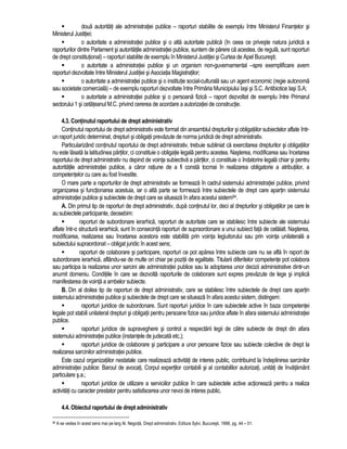 doua autoritati ale administratiei publice – raporturi stabilite de exemplu între Ministerul Finantelor si 
Ministerul Justitiei; 
 o autoritate a administratiei publice si o alta autoritate publica (în ceea ce priveste natura juridica a 
raporturilor dintre Parlament si autoritatile administratiei publice, suntem de parere ca acestea, de regula, sunt raporturi 
de drept constitutional) – raporturi stabilite de exemplu în Ministerul Justitiei si Curtea de Apel Bucuresti; 
 o autoritate a administratiei publice si un organism non-guvernamental –spre exemplificare avem 
raporturi dezvoltate între Ministerul Justitiei si Asociatia Magistratilor; 
 o autoritate a administratiei publice si o institutie social-culturala sau un agent economic (regie autonoma 
sau societate comerciala) – de exemplu raporturi dezvoltate între Primaria Municipiului Iasi si S.C. Antibiotice Iasi S.A; 
 o autoritate a administratiei publice si o persoana fizica – raport dezvoltat de exemplu între Primarul 
sectorului 1 si cetateanul M.C. privind cererea de acordare a autorizatiei de constructie. 
4.3. Continutul raportului de drept administrativ 
Continutul raportului de drept administrativ este format din ansamblul drepturilor si obligatiilor subiectelor aflate într-un 
raport juridic determinat, drepturi si obligatii prevazute de norma juridica de drept administrativ. 
Particularizând continutul raportului de drept administrativ, trebuie subliniat ca exercitarea drepturilor si obligatiilor 
nu este lasata la latitudinea partilor, ci constituie o obligatie legala pentru acestea. Nasterea, modificarea sau încetarea 
raportului de drept administrativ nu depind de vointa subiectiva a partilor, ci constituie o îndatorire legala chiar si pentru 
autoritatile administratiei publice, a caror ratiune de a fi consta tocmai în realizarea obligatorie a atributiilor, a 
competentelor cu care au fost învestite. 
O mare parte a raporturilor de drept administrativ se formeaza în cadrul sistemului administratiei publice, privind 
organizarea si functionarea acestuia, iar o alta parte se formeaza între subiectele de drept care apartin sistemului 
administratiei publice si subiectele de drept care se situeaza în afara acestui sistem94. 
A. Din primul tip de raporturi de drept administrativ, dupa continutul lor, deci al drepturilor si obligatiilor pe care le 
au subiectele participante, deosebim: 
 raporturi de subordonare ierarhica, raporturi de autoritate care se stabilesc între subiecte ale sistemului 
aflate într-o structura ierarhica, sunt în consecinta raporturi de supraordonare a unui subiect fata de celalalt. Nasterea, 
modificarea, realizarea sau încetarea acestora este stabilita prin vointa legiuitorului sau prin vointa unilaterala a 
subiectului supraordonat – obligat juridic în acest sens; 
 raporturi de colaborare si participare, raporturi ce pot aparea între subiecte care nu se afla în raport de 
subordonare ierarhica, aflându-se de multe ori chiar pe pozitii de egalitate. Titularii diferitelor competente pot colabora 
sau participa la realizarea unor sarcini ale administratiei publice sau la adoptarea unor decizii administrative dintr-un 
anumit domeniu. Conditiile în care se dezvolta raporturile de colaborare sunt expres prevazute de lege si implica 
manifestarea de vointa a ambelor subiecte. 
B. Din al doilea tip de raporturi de drept administrativ, care se stabilesc între subiectele de drept care apartin 
sistemului administratiei publice si subiectele de drept care se situeaza în afara acestui sistem, distingem: 
 raporturi juridice de subordonare. Sunt raporturi juridice în care subiectele active în baza competentei 
legale pot stabili unilateral drepturi si obligatii pentru persoane fizice sau juridice aflate în afara sistemului administratiei 
publice. 
 raporturi juridice de supraveghere si control a respectarii legii de catre subiecte de drept din afara 
sistemului administratiei publice (instantele de judecata etc.); 
 raporturi juridice de colaborare si participare a unor persoane fizice sau subiecte colective de drept la 
realizarea sarcinilor administratiei publice. 
Este cazul organizatiilor nestatale care realizeaza activitati de interes public, contribuind la îndeplinirea sarcinilor 
administratiei publice: Baroul de avocati, Corpul expertilor contabili si al contabililor autorizati, unitati de învatamânt 
particulare s.a.; 
 raporturi juridice de utilizare a serviciilor publice în care subiectele active actioneaza pentru a realiza 
activitati cu caracter prestator pentru satisfacerea unor nevoi de interes public. 
4.4. Obiectul raportului de drept administrativ 
94 A se vedea în acest sens mai pe larg Al. Negoita, Drept administrativ, Editura Sylvi, Bucuresti, 1998, pg. 44 – 51. 
 