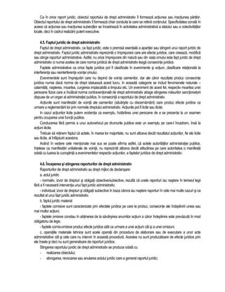 Ca în orice raport juridic, obiectul raportului de drept administrativ îl formeaza actiunea sau inactiunea partilor. 
Obiectul raportului de drept administrativ îl formeaza chiar conduita la care se refera continutul. Specificitatea consta în 
aceea ca actiunea sau inactiunea subiectilor se încadreaza în activitatea administrativa a statului sau a colectivitatilor 
locale, deci în cadrul realizarii puterii executive. 
4.5. Faptul juridic de drept administrativ 
Faptul de drept administrativ, ca fapt juridic, este o premisa esentiala a aparitiei sau stingerii unui raport juridic de 
drept administrativ. Faptul juridic administrativ reprezinta o împrejurare care are efecte juridice, care creeaza, modifica 
sau stinge raporturi administrative. Astfel, nu orice împrejurare din natura sau din viata omului este fapt juridic de drept 
administrativ ci numai acelea de care norma juridica de drept administrativ leaga consecinte juridice. 
Faptele administrative ca orice fapte juridice pot fi clasificate în evenimente si actiuni, clasificare relationata la 
interferenta sau neinterferenta vointei omului. 
Evenimentele sunt împrejurari care nu depind de vointa oamenilor, dar ale caror rezultate produc consecinte 
juridice numai daca norma de drept statueaza acest lucru. In aceasta categorie se includ fenomenele naturale – 
calamitati, nasterea, moartea, curgerea implacabila a timpului etc. Un eveniment de acest fel, respectiv moartea unei 
persoane fizice care a încalcat norma contraventionala de drept administrativ atrage stingerea masurilor sanctionatorii 
dispuse de un organ al administratiei publice, în consecinta a raportului de drept administrativ. 
Actiunile sunt manifestari de vointa ale oamenilor (savârsite cu discernamânt) care produc efecte juridice ca 
urmare a reglementarii lor prin normele dreptului administrativ. Actiunile pot fi licite sau ilicite. 
In cazul actiunilor licite putem evidentia ca exemplu, hotarârea unei persoane de a se prezenta la un examen 
pentru ocuparea unei functii publice. 
Conducerea fara permis a unui autovehicul pe drumurile publice este un exemplu pe care-l încadram, însa la 
actiuni ilicite. 
Trebuie sa retinem faptul ca actele, în marea lor majoritate, nu sunt altceva decât rezultatul actiunilor, fie ele licite 
sau ilicite, al înfaptuirii acestora. 
Având în vedere cele mentionate mai sus se poate afirma astfel, ca actele autoritatilor administratiei publice, 
întelese ca manifestari unilaterale de vointa, nu reprezinta altceva decât atitudinea pe care autoritatea o manifesta 
odata cu luarea la cunostinta a evenimentelor respectiv actiunilor, a faptelor juridice de drept administrativ. 
4.6. Începerea si stingerea raporturilor de drept administrativ 
Raporturilor de drept administrativ au drept mijloc de declansare: 
a. actul juridic 
- normativ, izvor de drepturi si obligatii obiective/subiective, rezulta ca unele raporturi iau nastere în temeiul legii 
fara a fi necesara interventia unui fapt juridic administrativ; 
- individual, izvor de drepturi si obligatii subiective în baza carora iau nastere raporturi în cele mai multe cazuri si ca 
rezultat al unui fapt juridic administrativ. 
b. faptul juridic material 
- faptele comisive sunt caracterizate prin efectele juridice pe care le produc, consecinte ale îndeplinirii uneia sau 
mai multor actiuni; 
- faptele omisive constau în abtinerea de la savârsirea anumitor actiuni a caror îndeplinire este prevazuta în mod 
obligatoriu de lege; 
- faptele comis-omisive produc efecte juridice atât ca urmare a unei actiuni cât si a unei omisiuni. 
c. operatiile materiale tehnice sunt acele operatii din procedura de elaborare sau de executare a unor acte 
administrative cât si cele care nu intervin în aceasta procedura. Acestea nu sunt producatoare de efecte juridice prin 
ele însele si deci nu sunt generatoare de raporturi juridice. 
Stingerea raportului juridic de drept administrativ se produce odata cu: 
- realizarea obiectului; 
- abrogarea, revocarea sau anularea actului juridic care a generat raportul juridic; 
 