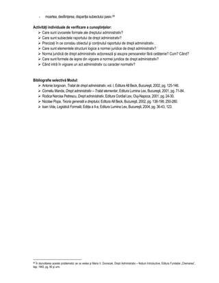 - moartea, desfiintarea, disparitia subiectului pasiv.95 
Activitati individuale de verificare a cunostintelor: 
 Care sunt izvoarele formale ale dreptului administrativ? 
 Care sunt subiectele raportului de drept administrativ? 
 Precizati în ce constau obiectul si continutul raportului de drept administrativ. 
 Care sunt elementele structurii logice a normei juridice de drept administrativ? 
 Norma juridica de drept administrativ actioneaza si asupra persoanelor fara cetatenie? Cum? Când? 
 Care sunt formele de iesire din vigoare a normei juridice de drept administrativ? 
 Când intra în vigoare un act administrativ cu caracter normativ? 
Bibliografie selectiva Modul: 
 Antonie Iorgovan, Tratat de drept administrativ, vol. I, Editura All Beck, Bucuresti, 2002, pg. 125-146. 
 Corneliu Manda, Drept administrativ – Tratat elementar, Editura Lumina Lex, Bucuresti, 2001, pg. 71-84. 
 Rodica Narcisa Petrescu, Drept administrativ, Editura Cordial Lex, Cluj-Napoca, 2001, pg. 24-30. 
 Nicolae Popa, Teoria generala a dreptului, Editura All Beck, Bucuresti, 2002, pg. 138-198, 250-280. 
 Ioan Vida, Legistica Formala, Editia a II-a, Editura Lumina Lex, Bucuresti, 2004, pg. 36-43, 123. 
95 În dezvoltarea acestei problematici se va vedea si Maria V. Dvoracek, Drept Administrativ – Notiuni Introductive, Editura Fundatiei „Chemarea”, 
Iasi, 1993, pg. 90 si urm. 
 