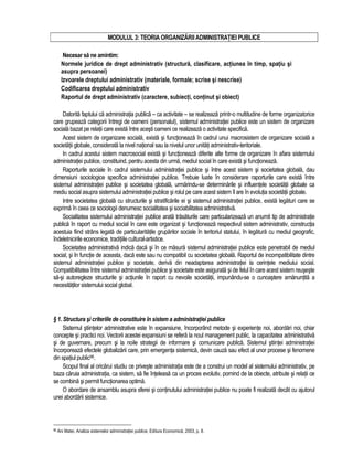 MODULUL 3: TEORIA ORGANIZARII ADMINISTRATIEI PUBLICE 
Necesar sa ne amintim: 
Normele juridice de drept administrativ (structura, clasificare, actiunea în timp, spatiu si 
asupra persoanei) 
Izvoarele dreptului administrativ (materiale, formale; scrise si nescrise) 
Codificarea dreptului administrativ 
Raportul de drept administrativ (caractere, subiecti, continut si obiect) 
Datorita faptului ca administratia publica – ca activitate – se realizeaza printr-o multitudine de forme organizatorice 
care grupeaza categorii întregi de oameni (personalul), sistemul administratiei publice este un sistem de organizare 
sociala bazat pe relatii care exista între acesti oameni ce realizeaza o activitate specifica. 
Acest sistem de organizare sociala, exista si functioneaza în cadrul unui macrosistem de organizare sociala a 
societatii globale, considerata la nivel national sau la nivelul unor unitati administrativ-teritoriale. 
In cadrul acestui sistem macrosocial exista si functioneaza diferite alte forme de organizare în afara sistemului 
administratiei publice, constituind, pentru acesta din urma, mediul social în care exista si functioneaza. 
Raporturile sociale în cadrul sistemului administratiei publice si între acest sistem si societatea globala, dau 
dimensiuni sociologice specifice administratiei publice. Trebuie luate în considerare raporturile care exista între 
sistemul administratiei publice si societatea globala, urmarindu-se determinarile si influentele societatii globale ca 
mediu social asupra sistemului administratiei publice si rolul pe care acest sistem îl are în evolutia societatii globale. 
Intre societatea globala cu structurile si stratificarile ei si sistemul administratiei publice, exista legaturi care se 
exprima în ceea ce sociologii denumesc socialitatea si sociabilitatea administrativa. 
Socialitatea sistemului administratiei publice arata trasaturile care particularizeaza un anumit tip de administratie 
publica în raport cu mediul social în care este organizat si functioneaza respectivul sistem administrativ, constructia 
acestuia fiind strâns legata de particularitatile gruparilor sociale în teritoriul statului, în legatura cu mediul geografic, 
îndeletnicirile economice, traditiile cultural-artistice. 
Societatea administrativa indica daca si în ce masura sistemul administratiei publice este penetrabil de mediul 
social, si în functie de aceasta, daca este sau nu compatibil cu societatea globala. Raportul de incompatibilitate dintre 
sistemul administratiei publice si societate, deriva din neadaptarea administratiei la cerintele mediului social. 
Compatibilitatea între sistemul administratiei publice si societate este asigurata si de felul în care acest sistem reuseste 
sa-si autoregleze structurile si actiunile în raport cu nevoile societatii, impunându-se o cunoastere amanuntita a 
necesitatilor sistemului social global. 
§ 1. Structura si criteriile de constituire în sistem a administratiei publice 
Sistemul stiintelor administrative este în expansiune, încorporând metode si experiente noi, abordari noi, chiar 
concepte si practici noi. Vectorii acestei expansiuni se refera la noul management public, la capacitatea administrativa 
si de guvernare, precum si la noile strategii de informare si comunicare publica. Sistemul stiintei administratiei 
încorporeaza efectele globalizarii care, prin emergenta sistemica, devin cauza sau efect al unor procese si fenomene 
din spatiul public96. 
Scopul final al oricarui studiu ce priveste administratia este de a construi un model al sistemului administrativ, pe 
baza caruia administratia, ca sistem, sa fie înteleasa ca un proces evolutiv, pornind de la obiecte, atribute si relatii ce 
se combina si permit functionarea optima. 
O abordare de ansamblu asupra sferei si continutului administratiei publice nu poate fi realizata decât cu ajutorul 
unei abordarii sistemice. 
96 Ani Matei, Analiza sistemelor administratiei publice, Editura Economica, 2003, p. 8. 
 