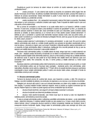 Ocupându-ne succint de termenul de sistem trebuie sa amintim ca studiul sistemelor poate lua una din 
urmatoarele forme97: 
• analiza procesului - în care sistemul este studiat ca ansamblu de subsisteme strâns legate între ele 
(studiul microscopic al lumii fizice). Se definesc rezultatele intermediare furnizate de sistem, procesul fiind studiat ca o 
înlantuire de procese secventionale. Solutia intermediara nu poate fi unica. Acest tip de analiza este asociat cu 
sistemele materiale si cu problemele concrete; 
• analiza rezultatului final - da o perspectiva macroscopica, sistemul fiind tratat ca ansamblu. Rezultatele 
intermediare nu sunt cunoscute cu certitudine (modelul cutiei negre). Poate fi imposibil de stabilit modul în care sunt 
unite pentru a forma sistemul total. 
Nici un proces de cunoastere a unui fenomen nu se poate realiza daca nu se încearca o definitie a acestui 
fenomen. În acest sens, conceptul de sistem a fost identificat în doctrina de specialitate98 ca fiind: „un ansamblu de 
elemente oarecare existente în diverse stari. Daca schimbarile de stare sunt masurabile, putem considera aceste 
elemente ca variabile, iar starea sistemului, la un moment dat va fi lista valorilor acestor variabile elementare”. O 
definitie pe care o consideram a cuprinde toate elementele necesare studiului nostru este cea potrivit careia: „un 
sistem poate fi considerat ca un ansamblu de interactiuni privilegiate între ele, actori sau grupuri de actori si produsele 
lor: efecte, actiuni, procese.99”. 
Utilizarea analizei sistemice în administratie si în cercetarea administrativa nu este noua. Din punct de vedere 
sistemic administratia este vazuta ca o entitate sociala specifica unei perioade de dezvoltare caracterizata printr-un 
mod de actiune, o structura si o logica, care-i sunt proprii. Evidentiind o diferenta specifica, sistemul administrativ va fi 
un ansamblu de fapte administrative aflate în interactiune, desfasurate într-o anumita perioada de timp si care iau 
aspectul unei realitati obiective încorporate în viata sociala cotidiana.100 
Precizarea rolului administratie publice, în conditiile statului de drept, atrage dupa sine o analiza sistemica mai 
ampla, care – depasind analiza structurala si functionala (ce se refera la comportamentul intern al administratiei) – 
urmareste studierea relatiilor dintre elementele sistemului, precum si între acestea si întregul sau si celelalte elemente 
ale sistemului social. În acest fel, este posibil sa se faca distinctia între relatiile interne ale sistemului (care sunt 
considerate relativ stabile, fiind consacrate, mai ales, în norme juridice) si relatiile sistemului cu mediul social 
înconjurator.101 
Abordarea sistemica a administratiei publice ofera fundamentul unui demers consistent si riguros pentru un model 
ideal al administratiei publice care sa însumeze toate avantajele – deziderate pentru orice administratie, adica: 
nationalitate, eficacitate, servire optima a cetatenilor etc.102 Putem afirma ca aceasta abordare presupune cuprinderea 
cvasintegrala a tuturor verigilor administratiei publice în cadrul unei structuri relativ unitare, amenajata în functie de 
colectivitatea umana pe care o serveste. 
1.1. Structura administratiei publice 
Termenul de structura provine din cuvântul latin struere, care înseamna a construi, a cladi. Prin structura se 
întelege o anumita modalitate de alcatuire, de constructie, de organizare a unui corp sau a unui domeniu de activitate. 
Întelegând prin structura atât modul în care sunt ordonate elementele unui sistem cât si relatiile ce se stabilesc 
între acestea, în procesul realizarii functiilor sistemului respectiv, teoria si practica au sugerat numeroase tipuri de 
structuri. Retinem faptul ca un sistem se poate organiza sub forma urmatoarelor tipuri de structuri: 
• structura lineara (ierarhica), care asigura în principal unitatea (coerenta) în conducere; 
• structura functionala care determina pluralitatea conducerii; 
• structura mixta (ierarhic-functionala), care îmbina doua tipuri de structuri si este mai raspândita în 
realitatea practicii administrative si economico-sociale. 
În ceea ce priveste administratia publica, multitudinea autoritatilor administrative ale statului – si ale colectivitatilor 
locale – determina ordonarea, în vederea realizarii functiilor pe care acestea le au, în baza a doua criterii si anume: 
criteriul teritorial, caruia îi corespunde structura ierarhica si criteriul competentei materiale sau functional, caruia îi 
corespunde structura functionala. Asadar, întregul sistem al administratiei publice este amenajat sub forma unei 
97 Talcott Parsons, The Political Aspect of Social Structure, Prentice Hall, 1966 citat de I. Alexandru, M. Carausan, S. Bucur, op.cit., p. 14. 
98 J.C. Lugan, La systemique sociale, PUF, Paris, 1993, p. 34. 
99 A. Matei, op.cit., p. 13. 
100 Idem, p. 81. 
101 I. Alexandru, Curente de gândire privind administratia publica, Editura Economica, 2000, p. 21. 
102 I. Alexandru, Structuri, mecanisme si institutii administrative, vol. II, Editura Sylvi, Bucuresti, 1996, p. 140. 
 