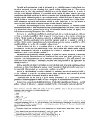 Comunitati pot fi considerate toate formele de viata sociala din care individul face parte prin nastere: familie, grup 
de rudenie, apartenenta etnica sau nationalitate, limba materna, localitate, cetatenie, religie etc.113 Dupa cum se 
cunoaste, oamenii au trait si traiesc pretutindeni în colectivitati, ei nu s-au gasit niciodata în situatia de a se asocia, ei 
s-au gasit asociati fara voia lor si fara stirea lor în comunitatile naturale, capabile sa le asigure existenta si prin urmare 
supravietuirea. Colectivitatile naturale sunt de altfel promotoarele asa zisului „legamânt de terra”, asigurând în acest fel 
identitatea culturala, religioasa, lingvistica etc., deci coeziunea naturala a individului. Edificatoare, în acest sens, sunt 
regiunile din Italia, dar si satele din România doua colectivitati naturale care au dat nastere la regimuri juridice distincte. 
Astfel, regiunea este recunoscuta drept colectivitate teritoriala de baza a statului italian, pe când satul a ramas la 
nivelul colectivitatii naturale neavând aceeasi recunoastere juridica în sistemul de drept românesc. 
În acest cadru, trebuie sa distingem clar doua modalitati de viata sociala omeneasca, una primordiala, absolut 
necesara existentei umane ca atare, independenta de vointa si constiinta participantilor care se nasc si cresc în cadrul 
ei si alta secundara, derivata, posibila numai pe baza si în cuprinsul celei dintâi sau a altora, care depinde, într-o 
masura oarecare, de vointa si aspiratiile celor care-o încorporeaza. 
De remarcat ca o colectivitate de orice fel (familie, colectivitate locala, stat) se prezinta, de regula, ca o unitate, ca 
un întreg, cu o structura ireductibila la indivizii componenti. Fenomenul acesta nu deriva însa din contopirea sau 
anihilarea indivizilor ca atare ci din asocierea, cooperarea si solidaritatea acestora, din integrarea indivizilor în 
colectivitate.114 Societatea, colectivitatea în sine, reprezinta o organizatie sociala care se bazeaza pe existenta si 
activitatea indivizilor asociati si organizati, pe gradul lor de solidaritate si coeziune al acestora, pe aportul lor ca indivizi 
capabili de a întelege, de a se situa si de a participa la o actiune comuna.115 
Trebuie sa retinem, însa, faptul ca o comunitate, definita ca un colectiv de indivizi si indivizii cuprinsi în acea 
comunitate sunt, în acelasi timp, doua realitati distincte si totusi o singura realitate, adica realitati corelative, existential 
corelative, interdependente si interactive, în sensul ca nici una nu exista, nu functioneaza si nu se dezvolta fara 
cealalta sau ca numai împreuna alcatuiesc o realitate.116 
Individul structurându-si interesele si stabilindu-si strategia de actiune, intra în diverse relatii sociale, iar diversitatea 
acestora este cea care determina existenta unei multitudini de norme sociale (etice, politice, juridice etc.) si, în 
consecinta, a unei varietati de forme prin care se influenteaza conduita oamenilor.117 Apare, astfel, evident ca viata 
sociala de la nivelul colectivitatilor, a comunitatilor, presupune norme care joaca rolul de forte organizatoare ale 
interactiunii umane.118 
Cuvântul colectivitate este folosit în administratie de mai bine de doua secole si reprezinta posibilitatea unui corp 
colectiv de a se diviza el însusi dupa opinie sau dupa interes119; aceasta semnificatie a termenului nu s-a impus în 
teorie si practica, ci doar aceea prin care se desemneaza o totalitate, un ansamblu.120 
Notiunea de colectivitate locala, în doctrina româneasca si în cea franceza are mai multe semnificatii. Astfel, în 
doctrina româneasca ea reprezinta o populatiune prezenta si viitoare, stabilita pe o portiune anumita din teritoriul 
statului, cu interese colective si permanente deosebite de cele ale statului.121 
Colectivitatea locala mai este privita si ca grupari omenesti din localitate122 sau ca locuitori dintr-o fractiune 
geografica ce reprezinta o portiune din teritoriul unui stat123 ori ca grupuri de populatie organizate pe teritoriu124. 
De asemenea, expresia de colectivitati teritoriale locale, denota cetatenii, populatia care traieste pe o anumita 
portiune a teritoriului de stat, care are o organizare juridica administrativa si interese publice locale proprii, distincte.125 
Schefer, Robert Lamm, Communities, 5th Edition,1995, New York, Mc Graw-Hill Inc., p. 509-530; I. Badescu, N. Radu, De la comunitatea rurala la 
comunitatea urbana, Editura Stiintifica si Enciclopedica, Bucuresti, 1980. 
113 Traian Herseni, op. cit. p. 205. 
114 Ibidem. 
115 Ibidem. 
116 Ibidem, p. 515. 
117 N. Popa, op. cit., p. 140. 
118 Idem, p. 141. 
119 A se vedea Constantin Bacoyannis, Le principe constitutionnel de libre administration des collectivites teritoriales, Economica Presses 
Universitaires D'Aix-Marseille, Paris 1993, p. 21, unde se precizeaza ca acest cuvânt a fost folosit cu prilejul sedintei Tribunalului din 25 pluviôse 
anul VIII, de catre tribunul Desmousseaux, când acesta s-a referit la organizarea pe care Constitutia anului III urma sa o dea administratiei 
franceze, prin legea din 28 pluviôse, anul VIII. 
120 Idem. 
121 Paul Negulescu, Tratat de drept administrativ, vol. I, Principii generale, Editia a IV-a, Bucuresti, Institutul de Arte Grafice “E. Mârvan”, 1934, p. 
117. 
122 George Alexianu, Curs de drept constitutional, vol. II, fascicola II, Editura Casa Scoalelor, 1930, p. 49. 
123 Antonie lorgovan, Tratat de drept administrativ, vol. II, Editura Nemira, 1996, p. 530. 
124 Ioan Muraru, Drept constitutional si institutii politice, Editura ACTAM1, Bucuresti, 1997, p. 28. 
125 Corneliu-Liviu Popescu, Autonomia locala si integrarea europeana, All Beck, 1999, p. 33. 
 