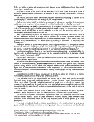 fiinta a lumii juridice, un subiect activ si pasiv de drepturi, alta de a cerceta realitatile care au format Statul, care îl 
mentin si care îl conduc în viitor. 
Din punctul nostru de vedere, termenul de Stat desemneaza o colectivitate umana, situata pe un teritoriu si 
supusa unei autoritati suverane. El desemneaza, de asemenea, un aparat de institutii, care îi permite sa comande si 
sa actioneze. 
Sub institutiile politice exista institutii administrative; ele permit sistemului sa functioneze si sa satisfaca nevoile 
comune ale grupului, conform deciziilor care se degaja din jocul institutiilor publice. 
Dupa cum vom vedea, institutiile administrative sunt cele care fac fata sarcinilor, necesitatilor de fiecare zi, care 
sunt din ce în ce mai complexe. In toata lumea, organele administrative se dezvolta, se multiplica si se complica. 
Termenul de putere executiva face, de asemenea, parte din terminologia specifica studiilor privind administratia 
publica. Sa ne amintim, în primul rând, ca Montesquieu a fost cel care a formulat clar principiul separatiunii puterilor în 
stat, inspirat atât din anticul Aristotel, cât si de filozoful englez Locke. Mai exact, el a avut modelul regimului englez, 
care a cunoscut separatiunea puterilor înca din sec. XIII. 
Acest principiu al separatiunii puterilor este indispensabil legat de regimul parlamentar. In lucrarea sa “De l’esprit 
des lois”, Montesquieu realiza un tip de regim politic în care se punea în valoare o guvernare moderata, prin 
asigurarea separatiunii puterilor si a libertatilor politice. El afirma ca libertatile politice nu se pot exercita decât într-o 
guvernare unde puterea este limitata: “Tout homme qui a du pouvoir est porté à en abuser … Il faut que le pouvoir 
arrête le pouvoir”. 
Montesquieu distingea trei tipuri de putere: legislativa, executiva si judecatoreasca: “Tout serait perdu si le même 
homme, où le même corps des principaux, où des nobles, où du peuple exerçaient ces trois pouvoirs: législatives qui 
don lois, celui d’exécuter des résolutions publiques et celui de juger les crimes où les différends de particuliers”. 
In doctrina de specialitate din România, cu privire la problematica puterii executive si a administratiei publice, din 
punct de vedere al definirii conceptelor, se remarca mai ales lucrarea domnului profesor dr. Ioan Vida, intitulata 
“Puterea executiva si administratia publica”8 
Foarte pe scurt, putem retine ca puterea executiva se defineste ca o functie distincta a statului, alaturi de cea 
legislativa si de functia judecatoreasca. 
In continutul acestei functii se regasesc anumite atributii care constituie obiectul activitatii unor autoritati publice 
distincte. In rândul acestor atributii, Jacques Cadart nominalizeaza: definirea politicii generale a tarii, elaborarea 
proiectelor de legi necesare înfaptuirii acestei politici, adoptarea actelor normative si individuale necesare aplicarii 
legilor, luarea deciziilor necesare functionarii serviciilor publice, întreprinderea unor masuri de executare materiala, în 
materie de ordine publica, dispunerea teritoriala a fortelor armate si a celor de politie, precum si conducerea relatiilor 
internationale. 
Aceste atributii se exercita, în viziunea aceluiasi autor, de catre diverse organe care formeaza fie un executiv 
monocratic, fie un executiv colegial, ori reprezinta o combinatie a acestora9. 
Intr-o alta opinie, notiunea de putere executiva sau executiv este o notiune vaga, datorita complexitatii 
fenomenului la care se raporteaza, a dublei sale acceptiuni - materiale si organice - precum si datorita conceptiilor 
diferite care o reflecta. Elementele contradictorii existente între sensul etimologic al cuvântului executiv, care 
presupune ideea de subordonare, de executie a legii, si sensul real al notiunii care se revendica din spectrul autoritatii 
pe care o exercita, ridica alte probleme în configurarea conceptuala a puterii executive, unele fiind legate de autonomia 
notiunii de executiv. 
Cu toate acestea, executivul cuprinde, în mod traditional, doua categorii de organe: seful statului si guvernul, 
indiferent ca acestea coexista sau nu, atunci când coexista având functii partajate si responsabilitati diferite10. 
Spre deosebire de majoritatea reprezentantilor dreptului constitutional, unii autori de drept administrativ exclud 
ideea de “executiv”, înlocuind-o cu cea de functie administrativa. In întelesul acestora, functia administrativa este 
considerata în mod traditional ca una din cele trei functii ale statului, alaturi de functia legislativa si de functia 
jurisdictionala11. 
In conceptia constitutionala clasica, administratia reprezinta actiunea puterii executive, bazata pe procedee de 
putere publica. In aceasta optica, administratia nu este singura sarcina a executivului, dar este o sarcina exclusiva a 
8 Ioan Vida, Puterea executiva si administratia publica, Regia Autonoma Monitorul Oficial, Bucuresti, 1994 
9J.Cadart, Institutions Politiques et Droit Constitutionnel, vol.I, Economica, Paris, 1990, pg.342 
10 Ch.Debbasch, J.Bourdon, J.M.Ponter, J.C.Ricci, Droit Constitutionnel et Institutions Politiques, 3e édition, Economica, Paris, 1990, pg.110 
11 A.de Laubadère,Traité de Droit Administratif,L.G.D.J., Paris, 1980, pg.229 
 