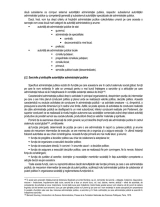 doua subsisteme ce compun sistemul autoritatilor administratiei publice, respectiv: subsistemul autoritatilor 
administratiei publice cu competenta generala si subsistemul autoritatilor specializate ale administratiei publice. 
Daca, însa, vom lua drept criteriu al împartirii administratiei publice colectivitatea umana pe care aceasta o 
serveste vom avea doua mari categorii de autoritati administrative si anume: 
 autoritati ale administratiei publice de stat 
 guvernul; 
 administratia de specialitate: 
• centrala; 
• deconcentrata la nivel local; 
 prefectul. 
 autoritati ale administratiei publice locale 
 consiliul judetean; 
 presedintele consiliului judetean; 
 consiliul local; 
 primarul; 
 serviciile publice locale (descentralizate). 
§ 2. Sarcinile si atributiile autoritatilor administratiei publice 
Specificul administratiei publice rezida din functiile pe care aceasta le are în cadrul sistemului social global, functii 
pe care le vom evidentia în cele ce urmeaza pentru o mai buna întelegere a sarcinilor si a atributiilor pe care 
administratia trebuie sa le îndeplineasca în conditiile existentei statului de drept145. 
Caracterizând administratia publica drept o activitate în principal organizatorica, desprindem pozitia de intermediar 
pe care o are între planul conducerii politice si planul unde se realizeaza valorile politice, deciziile politice. Aceasta 
caracteristica nu exclude activitatea de conducere în administratia publica - ca activitate creatoare - ci, dimpotriva, o 
presupune la anumite dimensiuni si în cadrul unor limite. Astfel, se poate aprecia ca activitatea de conducere realizata 
de catre administratia publica se desfasoara la un nivel subordonat, inferior conducerii realizate prin Parlament, dar 
superior conducerii ce se realizeaza la nivelul regiilor autonome sau societatilor comerciale având drept obiect activitati 
productive de prestari servicii sau social-culturale, producatorii directi ai valorilor materiale si spirituale. 
Pornind de la asemenea observatii de ordin general, se pot descifra drept functii ale administratiei publice în cadrul 
sistemului social global146, urmatoarele: 
a) functia principala, determinata de pozitia pe care o are administratia în raport cu puterea politica, si anume 
aceea de mecanism intermediar de executie, ce are menirea de a organiza si a asigura executia - în ultima instanta 
folosind autoritatea sa sau chiar constrângerea. Aceasta functie primara are mai multe laturi, si anume: 
 functia de pregatire a deciziilor politice sau chiar de colaborare la adoptarea lor; 
 functia de organizare a executarii deciziilor politice; 
 functia de executare directa, în concret - în anumite cazuri - a deciziilor politice; 
 functia de asigurare a executarii deciziilor politice, care se realizeaza fie prin convingere, fie la nevoie, folosind 
forta de constrângere; 
 functia de purtator al cererilor, dorintelor si necesitatilor membrilor societatii în fata autoritatilor competente a 
adopta decizii asupra acestora. 
Toate aceste functii, care nu reprezinta altceva decât demultiplicari ale functiei primare pe care o are administratia 
publica, de mecanism intermediar de executie al puterii politice, subliniaza rolul administratiei publice de colaborator al 
puterii politice în organizarea societatii si reglementarea functionarii ei. 
145 În acest sens precizam întelesul dat de Dictionarul Explicativ al Limbii Române, op.cit., termenilor de sarcina – obligatie, îndatorire, raspundere; 
misiune – însarcinare, împuternicire data cuiva, sarcina de a face un anumit lucru, rol, rost, datorie, menire; atributii – sfera de autoritate, de 
competenta, de activitate a cuiva, însarcinare, munca data cuiva spre îndeplinire. Având toate aceste sensuri vom observa ca din punct de vedere 
lingvistic cei trei termeni sunt sinonimi, lucru pe care stiintele juridice nu-l permit si pe care noi îl vom evidentia în acest subcapitol prin prezentarea 
în paralel a functiilor cele care dau misiunea administratiei publice, a sarcinilor si în final a atributiilor pe care administratia publica le exercita în 
îndeplinirea sarcinilor. 
146 Bernard Gournay, Introduction à la Science Administrative, Presse de la Fondation Nationale des Sciences Politiques, Paris, 1978. 
 