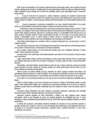 b) Pe un plan mai îndepartat, pot fi conturate functiile derivate ale administratiei publice, care se refera la scopurile 
actiunilor desfasurate de aceasta. In conditiile statului de drept administratia publica are drept scop înfaptuirea deciziei 
politice, reflectata în legi si celelalte acte normative ale autoritatilor statului si ale colectivitatilor locale. In acest plan 
putem distinge: 
 functia de instrument de conservare a valorilor materiale si spirituale ale societatii. Aceasta functie 
asigura continuitatea si perenitatea societatii. Prin aceasta functie, teoretic, administratia poate fi supusa unei anumite 
inertii si tendinte de imobilism, în sensul ca poate manifesta spirit refractar fata de nou, fiind favorabila mentinerii ordinii 
stabilite; 
 functia de organizare si coordonare a adaptarilor ce se impun datorita transformarilor ce se produc 
inerent în evolutia diferitelor componente ale societatii, în special în structura economica a acesteia. 
Problematica functiilor administratiei publice a fost si poate fi abordata din multiple puncte de vedere147. Ceea 
ce credem ca se degaja din toate aceste analize este faptul ca administratia publica îndeplineste importante functii cu 
caracter politic, legate de existenta, organizarea si functionarea statului si a colectivitatilor locale, fara de care nu se 
poate concepe o societate moderna; în epoca contemporana mai ales - ea are functii cu un pronuntat caracter de 
ocrotire a colectivitatilor umane, în ultima instanta a fiecarui membru al societatii. Dupa unii autori, functia 
administrativa a ocrotirii existentei omului duce la posibilitatea unei antropologii a administratiei148. 
Administratia publica traieste sub o autoritate, nefiind un organism independent sau, mai precis spus, nu este în 
întregime autonom. 
Corp intermediar creat pentru actiune, administratia este subordonata, ea este totdeauna subordonata guvernului, 
care îi prescrie ce trebuie sa faca, îi numeste sefii si îi furnizeaza mijloacele. 
Intr-o societate veritabil civilizata, ea este subordonata dreptului, legii, care îi stabileste obiectivele, îi fixeaza 
limitele, îi impune respectul unor garantii. 
Cu toate acestea, chiar subordonata, administratia pastreaza, asa dupa cum am mai precizat, o parte din putere, 
care îi este proprie. 
Legile, regulamentele, stavilesc arbitrarul administratiei, ea este supusa legilor generale. Peste tot exista reguli 
care stabilesc organizarea si determina principiile de functionare a serviciilor, peste tot exista un drept administrativ 
descriptiv. 
Administratia, instrumentul Statului, poseda totdeauna puteri de care nu dispun particularii: puterea de rechizitie 
asupra oamenilor si lucrurilor, puterea de a percepe impozite, de a utiliza oamenii pentru serviciul militar, de a lua 
bunuri imobiliare prin procedura de expropriere. 
Astfel de puteri sunt adesea stabilite prin lege, amploarea lor variaza, rigoarea controlului este diferita. Insa 
administratia pastreaza totdeauna o marja de libertate, ea are aprecierea oportunitatii, ea trebuie sa se conformeze 
legii, dar îi apartine si aprecierea daca, în circumstantele care se prezinta, ea trebuie sa actioneze sau sa se abtina. 
Ori de câte ori nu are prescriptii imperative si ori de câte ori survin evenimente exceptionale, posibilitatile sale se 
largesc. 
Având în vedere functiile pe care le-am mentionat mai sus precum si faptul ca administratia publica nu poate 
exista în afara reglementarilor legale care îi organizeaza si structureaza activitatea dar si la care ea, la rândul ei, 
participa se poate sustine ca administratia îndeplineste doua mari categorii de sarcini: unele de executie, altele de 
elaborare. 
Executarea implica interpretarea unor texte, cautarea si executarea mijloacelor, coordonarea între activitatile 
diverse si procedee diferite, adaptarea mijloacelor si procedurilor la împrejurari. 
Elaborarea comporta pregatirea de catre administratie a textelor care devin obligatorii pentru aceasta 
administratie, odata ce sunt acceptate de guvern sau organele legislative. Ea pregateste texte apoi, în cadrul 
dispozitiilor în vigoare, stabileste liniile generale fata de care îsi conformeaza actiunea, pregateste alegerea unei politici 
administrative. 
In sferele sale superioare, administratia orienteaza activitatea de executare pe care ansamblul organelor si 
agentilor sai trebuie sa o realizeze. In orice caz, însa, administratia este supusa legii, ea este dependenta de guvern, 
ea trebuie sa se conformeze optiunilor parlamentului, posedând totusi o autoritate secundara; nu este numai 
subordonata, ci si puternica. 
147 Ioan Deleanu, Separatia puterilor în stat, dogma sau realitate, Revista Dreptul nr.2-3/1991. 
148 Mihai T.Oroveanu, Introducere în stiinta administratiei de stat, Editura Enciclopedica Româna, Bucuresti, 1975. 
 