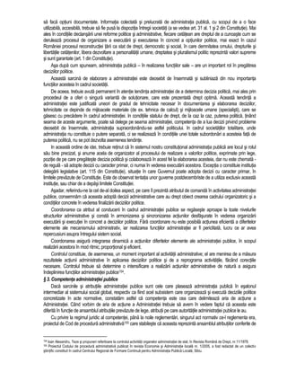 sa faca optiuni documentate. Informatia colectata si prelucrata de administratia publica, cu scopul de a o face 
utilizabila, accesibila, trebuie sa fie pusa la dispozitia întregii societati (a se vedea art. 31 al. 1 si 2 din Constitutie). Mai 
ales în conditiile declansarii unei reforme politice si administrative, fiecare cetatean are dreptul de a cunoaste cum se 
deruleaza procesul de organizare a executarii si executarea în concret a optiunilor politice, mai exact în cazul 
României procesul reconstructiei tarii ca stat de drept, democratic si social, în care demnitatea omului, drepturile si 
libertatile cetatenilor, libera dezvoltare a personalitatii umane, dreptatea si pluralismul politic reprezinta valori supreme 
si sunt garantate (art. 1 din Constitutie). 
Asa dupa cum spuneam, administratia publica – în realizarea functiilor sale – are un important rol în pregatirea 
deciziilor politice. 
Aceasta sarcina de elaborare a administratiei este deosebit de însemnata si subliniaza din nou importanta 
functiilor acesteia în cadrul societatii. 
De aceea, trebuie avuta permanent în atentie tendinta administratiei de a determina decizia politica, mai ales prin 
procedeul de a oferi o singura varianta de solutionare, care este prezentata drept optima. Aceasta tendinta a 
administratiei este justificata uneori de gradul de tehnicitate necesar în documentarea si elaborarea deciziilor, 
tehnicitate ce depinde de mijloacele materiale (de ex. tehnica de calcul) si mijloacele umane (specialisti), care se 
gasesc cu precadere în cadrul administratiei. In conditiile statului de drept, de la caz la caz, puterea politica, tinând 
seama de aceste argumente, poate sa delege pe seama administratiei, competenta de a lua decizii privind probleme 
deosebit de însemnate, administratia supraordonându-se astfel politicului. In cadrul societatilor totalitare, unde 
administratia nu constituie o putere separata, ci se realizeaza în conditiile unei totale subordonari a acesteia fata de 
puterea politica, nu se pot dezvolta asemenea tendinte. 
In aceasta ordine de idei, trebuie retinut ca în sistemul nostru constitutional administratia publica are locul si rolul 
sau bine precizat, si anume acela de organizator al procesului de realizare a valorilor politice, exprimate prin lege, 
pozitie de pe care pregateste decizia politica si colaboreaza în acest fel la elaborarea acesteia, dar nu este chemata - 
de regula - sa adopte decizii cu caracter primar, ci numai în vederea executarii acestora. Exceptia o constituie institutia 
delegarii legislative (art. 115 din Constitutie), situatie în care Guvernul poate adopta decizii cu caracter primar, în 
limitele prevazute de Constitutie. Este de observat tentatia unor guverne postdecembriste de a utiliza exclusiv aceasta 
institutie, sau chiar de a depasi limitele Constitutiei. 
Asadar, referindu-ne la cel de-al doilea aspect, pe care îl prezinta atributul de comanda în activitatea administratiei 
publice, consemnam ca aceasta adopta decizii administrative care au drept obiect crearea cadrului organizatoric si a 
conditiilor concrete în vederea finalizarii deciziilor politice. 
Coordonarea ca atribut al conducerii în cadrul administratiei publice se regaseste aproape la toate nivelurile 
structurilor administrative si consta în armonizarea si sincronizarea actiunilor desfasurate în vederea organizarii 
executarii si executiei în concret a deciziilor politice. Fara coordonare nu este posibila actiunea eficienta a diferitelor 
elemente ale mecanismului administrativ, iar realizarea functiilor administratiei ar fi periclitata, lucru ce ar avea 
repercusiuni asupra întregului sistem social. 
Coordonarea asigura integrarea dinamica a actiunilor diferitelor elemente ale administratiei publice, în scopul 
realizarii acestora în mod ritmic, proportional si eficient. 
Controlul constituie, de asemenea, un moment important al activitatii administrative; el are menirea de a masura 
rezultatele actiunii administrative în aplicarea deciziilor politice si de a reprograma activitatile, facând corectiile 
necesare. Controlul trebuie sa determine o intensificare a realizarii actiunilor administrative de natura a asigura 
îndeplinirea functiilor administratiei publice154. 
§ 3. Competenta administratiei publice 
Daca sarcinile si atributiile administratiei publice sunt cele care plaseaza administratia publica în esalonul 
intermediar al sistemului social global, respectiv ca fiind acel subsistem care organizeaza si executa deciziile politice 
concretizate în acte normative, constatam astfel ca competenta este cea care delimiteaza aria de actiune a 
Administratiei. Când vorbim de aria de actiune a Administratiei trebuie sa avem în vedere faptul ca aceasta este 
diferita în functie de ansamblul atributiile prevazute de lege, atributii pe care autoritatile administratiei publice le au. 
Cu privire la regimul juridic al competentei, pâna la noile reglementari, singurul act normativ ce-l reglementa era, 
proiectul de Cod de procedura administrativa155 care stabileste ca aceasta reprezinta ansamblul atributiilor conferite de 
154 Ioan Alexandru, Teze si propuneri referitoare la controlul activitatii organelor administratiei de stat, în Revista Româna de Drept, nr.11/1978. 
155 Proiectul Codului de procedura administrativa publicat în revista Economie si Administratie locala nr. 1/2005, a fost redactat de un colectiv 
stiintific constituit în cadrul Centrului Regional de Formare Continua pentru Administratia Publica Locala, Sibiu. 
 