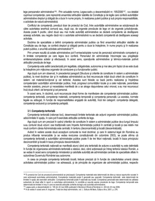 lege persoanelor administrative156. Prin actualele norme, Legea-cadru a descentralizarii nr. 195/2006157, s-a detaliat 
cuprinsul competentei, care reprezinta ansamblul atributiilor stabilite de Constitutie si de legile care confera autoritatilor 
administrative drepturi si obligatii de a duce în nume propriu, în realizarea puterii publice si sub propria responsabilitate, 
o activitate de natura administrativa. 
Conflictul de competenta, prevazut doar de proiectul de Cod, între autoritatile administrative se solutioneaza de 
catre autoritatea ierarhica comuna sau, dupa caz, de organele prevazute de lege ori de organele jurisdictionale. 
Acesta poate fi pozitiv, când doua sau mai multe autoritati administrative se declara competente sa desfasoare 
aceeasi activitate, sau negativ daca nici o autoritate administrativa nu se declara competenta sa desfasoare aceeasi 
activitate. 
Doctrina de specialitate a definit competenta administratiei publice ca fiind ansamblul atributiilor stabilite de 
Constitutie sau de lege, ce confera drepturi si obligatii pentru a duce la îndeplinire, în nume propriu si în realizarea 
puterii publice, o anumita activitate administrativa158. 
Prin urmare rezulta ca actele administrative pot fi emise/adoptate numai de personalul administrativ competent si 
în limitele competentei pe care legea le-o confera. Personalul din administratie întocmeste sau pregateste 
emiterea/adoptarea actelor si efectueaza, în acest sens, operatiunile administrative si tehnico-materiale potrivit 
atributiilor prevazute de lege. 
Competenta este astfel caracterizata prin legalitate, obligativitate, autonomie si mai ales prin faptul ca ea este dusa 
la îndeplinire prin mijlocirea organelor de conducere si a functionarilor publici. 
Asa dupa cum am observat, în precedentul paragraf (Structura si criteriile de constituire în sistem a administratiei 
publice), la nivel doctrinar dar si în realitatea administrativa au fost recunoscute initial doua criterii de constituire în 
sistem: cel material-functional si cel teritorial. Acestea sunt folosite ca baza pentru realizarea si împartirea 
competentelor autoritatilor administratiei publice, însa, progresul comunitatilor locale si a celei nationale, perenitatea 
nevoilor acestora, precum si necesitatea manifesta de a se atrage raspunderea celui vinovat, s-au mai recunoscut 
înca doua criterii: cel temporal si cel personal. 
În acest sens, în doctrina, sunt recunoscute drept forme de manifestare ale competentei administratiei publice: 
competenta teritoriala, competenta materiala, competenta temporala si competenta personala. La acestea, normele 
legale au adaugat, în functie de responsabilitatea angajata de autoritati, înca trei categorii: competenta delegata, 
competenta exclusiva si competenta partajata. 
3.1. Competenta teritoriala 
Competenta teritoriala (rationae loci), desemneaza limitele teritoriale ale actiunii organelor administratiei publice, 
adica limitele în spatiu, în care pot fi exercitate atributiile conferite de lege. 
Asa dupa cum am precizat în cadrul criteriilor de constituire în sistem a administratiei publice de-a lungul timpului 
s-au conturat doua viziuni: cea traditionala care împarte Administratia publica în centrala si locala si cea relativ mai 
noua conform careia Administratia este centrala, în teritoriu (deconcentrata) si locala (descentralizata). 
Având în vedere aceste doua acceptiuni conturate la nivel doctrinar, si care în sistemul legal din România au 
produs influente remarcabile (a se vedea revizuirea constitutionala din octombrie 2003), se poate afirma ca 
competenta teritoriala a autoritatilor administratiei publice poate fi de trei feluri nationala, locala în baza principiului 
deconcentrarii si locala în baza principiului descentralizarii. 
Competenta teritoriala nationala se manifesta atunci când aria teritoriala de actiune a autoritatii nu este delimitata 
în functie de organizarea administrativ-teritoriala a statului, deci, când actioneaza pe întreg teritoriul statului Român, a 
se vedea în acest sens competenta ministerelor si celorlalte autoritati ale administratiei centrale de specialitate aflate în 
subordinea Guvernului României sau autonome. 
In ceea ce priveste competenta teritoriala locala, trebuie precizat ca în functie de colectivitatea umana careia 
activitatea administratiei publice i se adreseaza, si de principiile de organizare ale administratiei publice, respectiv 
156 În proiectul de Cod de procedura administrativa se precizeaza: Competenta materiala este determinata de sfera si natura raporturilor sociale în 
care actioneaza autoritatea administrativa. Competenta materiala poate fi generala sau speciala. Competenta teritoriala este determinata de 
limitele în spatiu ale exercitarii atributiilor. Competenta teritoriala poate fi nationala sau locala. Competenta personala este determinata de calitatea 
subiectului de drept aflat în raport cu autoritatea administrativa, în conditiile si cazurile expres prevazute de lege. Competenta temporala este 
determinata de limitele în timp în care se exercita atributiile conferite de lege unei autoritati administrative. 
157 Legea-cadru a descentralizarii nr. 195 din 22 mai 2006 publicata în Monitorul Oficial al României nr. 453 din 25 mai 2006. 
158 A se vedea în acest sens A. Iorgovan, Tratat de drept administrativ, vol. I, Editura All Beck, Editia a III-a, 2001, p. 276. 
 