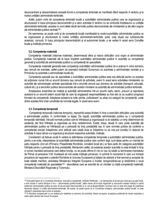 deconcentrare si descentralizare aceasta forma a competentei teritoriale se manifesta diferit respectiv în teritoriu si la 
nivelul unitatilor administrativ-teritoriale. 
Astfel, putem vorbi de competenta teritoriala locala a autoritatilor administratiei publice care se organizeaza si 
structureaza în baza principiului deconcentrarii si a caror activitate în teritoriu nu se confunda întotdeauna cu unitatile 
administrativ-teritoriale, acestea nu sunt altele decât serviciile publice deconcentrate ale ministerelor si ale altor organe 
ale administratiei publice centrale159. 
De asemenea, se poate vorbi si de competenta locala manifestata la nivelul autoritatilor administratiei publice ce 
se organizeaza si structureaza la nivelul unitatilor administrativ-teritoriale, judet, oras (dupa caz subdiviziunile 
acestuia), comuna, în baza principiului descentralizarii si al autonomiei locale, a se vedea în acest sens Consiliile 
locale si institutia primarului. 
3.2. Competenta materiala 
Competenta materiala (rationae materiae), desemneaza sfera si natura atributiilor unui organ al administratiei 
publice. Competenta materiala sta la baza împartirii autoritatilor administratiei publice în autoritati cu competenta 
generala si autoritati ale administratiei publice cu competenta de specialitate. 
Competenta materiala generala este competenta autoritatilor administratiei publice de a actiona în orice domeniu 
sau ramura de activitate, astfel putem da exemplul institutiei Guvernului ca autoritate a administratiei centrale si a 
Primarului ca autoritate a administratiei locale etc. 
Competenta speciala sau de specialitate a autoritatilor administratiei publice este cea atribuita pentru ca acestea 
sa actioneze numai într-un anumit domeniu sau ramura de activitate, avem în acest sens activitatea ministerelor ca 
autoritati ale administratiei centrale specializate într-o anumita ramura sau domeniu de activitate (transport, educatie, 
cultura etc.) si a serviciilor publice deconcentrate ale acestor ministere ca autoritati ale administratiei publice teritoriale. 
Amplasarea ansamblul de institutii si autoritati administrative într-un anumit cadru istoric, precum si raportarea 
acestora la un anumit sistem social fata de care îsi angajeaza responsabilitatea au fost idei ce au sustinut progresul 
formelor de competenta. Adaptarea acestora la noile cerinte „civilizatoare” au atras noi categorii de competenta, unele 
dintre acestea fiind chiar consfintite de normele legale. În acest sens avem: 
3.3. Competenta temporala 
Competenta temporala (rationae temporis), reprezinta aceea limitare în timp a exercitarii atributiilor unei autoritati 
a administratiei publice, în conformitate cu legea. De regula, autoritatile administratiei publice au o competenta 
temporala nelimitata, întrucât normele juridice care le înfiinteaza si organizeaza nu le stabilesc un timp determinant de 
existenta, ele fiind înfiintate si organizate pe timp nedeterminat. Exista, totusi, situatii în care unele autoritati ale 
administratiei publice se înfiinteaza pe o perioada de timp prestabilita sau în care normele juridice de conferire a 
competentei prevad îndeplinirea unor atributii care odata duse la îndeplinire nu se mai pot constitui în obiectul de 
activitate în baza caruia s-a organizat si structurat respectiva autoritate, institutie. 
Consideram ca trebuie avuta în vedere la delimitarea competentei temporale a autoritatilor administratiei publice, 
pentru a se evita, interpretarea ca autoritatile administratiei publice care conform legii, sunt alese pentru un mandat de 
patru respectiv cinci ani (Primarul, Presedintele României, consilierii locali etc.) ar face parte din categoria autoritatilor 
înfiintate pentru o perioada de timp prestabilita. Mentionam astfel, ca existenta acestor autoritati nu este limitata în timp 
ci numai mandatul persoanei care detine functia, nu se poate afirma în nici un caz ca odata cu terminarea mandatului 
de Primar al persoanei V.M. înceteaza sa mai existe institutia primarului. In schimb în momentul în care s-a încheiat 
procedura de negociere a aderarii României la Uniunea Europeana si tratatul de aderare a fost semnat si acceptat de 
toate statele membre, activitatea Ministerului Integrarii Europene a încetat, reorganizându-se si dobândind o noua 
competenta materiala de specialitate160 - dezvoltarea care se exercita de un minister cu tripla competenta materiala, 
Ministerul Dezvoltarii Regionale si Turismului. 
159 Discutabil faptul ca în Constitutia României, revizuita si republicata, institutia Prefectului – ca reprezentat al Guvernului (centrului) pe plan local, 
a fost inclusa în cadrul Sectiunii a II-a – „Administratia publica locala”, atâta vreme cât la baza organizarii si structurarii acestei institutii în cadrul 
sistemului administratiei publice se pare ca sta principiul deconcentrarii si nu cel al descentralizarii, principiu care nu este strict legat de împartirea 
teritoriului statului în unitati administrativ-teritoriale. De aceea, se poate spune ca în Constitutie sintagma „administratie publica locala” nu este 
utilizata în adevaratul sens juridic al acesteia. 
160 În România reorganizare nu s-a realizat prin stabilirea ca domeniu de activitate, afaceri europene, acceptiune preferata de marea majoritate a 
noilor state membre ale Uniunii Europene. 
 
