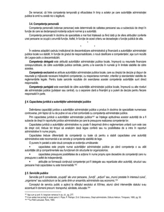 De remarcat, ca între competenta temporala si eficacitatea în timp a actelor pe care autoritatile administratiei 
publice le emit nu exista nici o legatura. 
3.4. Competenta personala 
Competenta personala (rationae personae) este determinata de calitatea persoanei sau a subiectului de drept în 
functie de care se declanseaza incidenta actiunii normei si a autoritatii. 
Competenta personala în doctrina de specialitate a mai fost înteleasa ca fiind data si de sfera atributiilor conferite 
unei persoane ce ocupa o anumita functie. Astfel, în functie de acest criteriu se deosebeste o functie publica de alta. 
* 
* * 
În vederea adaptarii cadrului institutional de descentralizare administrativa si financiara a autoritatilor administratiei 
publice locale s-a stabilit, în functie de gradul de responsabilizare, o noua clasificare a competentelor, asa cum rezulta 
din Legea-cadru a descentralizarii. 
Competenta delegata este atribuita autoritatilor administratiei publice locale, împreuna cu resursele financiare 
corespunzatoare, de catre autoritatile publice centrale, pentru a le exercita în numele si în limitele stabilite de catre 
acestea. 
Competenta exclusiva se atribuie autoritatilor administratiei publice locale, care au dreptul de decizie si dispun de 
resursele si mijloacele necesare îndeplinirii competentei, cu respectarea normelor, criteriilor si standardelor stabilite de 
reglementarile legale. Pentru toate sarcinile rezultate din exercitarea acestei competente autoritatile sunt direct 
responsabile. 
Competenta partajata este exercitata de catre autoritatile administratiei publice locale, împreuna cu alte niveluri 
ale administratiei publice (judetean sau central), cu o separare clara a finantarii si a puterii de decizie pentru fiecare 
responsabil în parte. 
§ 4. Capacitatea juridica a autoritatilor administratiei publice 
Delimitarea capacitatii juridice a autoritatilor administratiei publice a produs în doctrina de specialitate numeroase 
controverse, prin faptul ca nu de putine ori ea a fost confundata cu competenta administratiei publice. 
Prin capacitatea juridica a autoritatilor administratiei publice161 se întelege aptitudinea acestor autoritati de a fi 
subiecte de drept în raporturile juridice administrative pe care le presupune realizarea competentei lor. 
Capacitatea juridica a autoritatilor administrative nu poate fi desprinsa dintr-o reglementare unitara cum este cea 
de drept civil, trebuie tot timpul sa analizam daca legea confera sau nu posibilitatea de a intra în raporturi 
administrative în nume propriu. 
Capacitatea trebuie diferentiata de competenta cu toate ca pentru a stabili capacitatea unei autoritati 
administrative este recomandat a se cerceta si competenta stabilita de lege. 
O punere în paralel a celor doua concepte ar evidentia urmatoarele: 
 capacitatea este proprie numai autoritatilor administratiei publice pe când competenta o au atât 
autoritatile cât si compartimentele sau functionarii din structurile lor organizatorice; 
 capacitatea presupune posibilitatea de a actiona în nume propriu spre deosebire de competenta care nu 
presupune o astfel de independenta; 
 atributiile ce formeaza continutul competentei pot fi delegate sau repartizate altor autoritati, structuri sau 
persoane însa capacitatea nu este transmisibila.162 
§ 5. Serviciile publice 
Serviciile pot fi considerate „ocupatii” ale unor persoane, „functii”, „actiuni” sau „munci prestate în interesul cuiva”, 
„organisme” sau subdiviziuni ce fac parte dintr-un ansamblu administrativ sau economic.163 
Conceptul de serviciu public a aparut la sfârsitul secolului al XIX-lea, atunci când interventiile statului s-au 
accentuat în domenii precum: transportul, sanatate, educatie.164 
161 Asa cum si prof. A. Iorgovan remarca în op. cit., pg. 277. 
162 A se vedea mai pe larg în acest sens V. Popa, P. Petrisor, D.A. Craciunescu, Drept administrativ, Editura Helicon, Timisoara, 1995, pg. 55. 
163 ***Le Petit Larousse, Paris, 1993. 
 