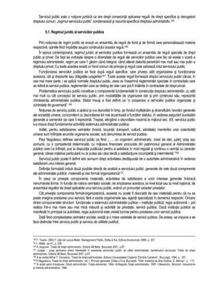 Serviciul public este o notiune juridica ce are drept consecinta aplicarea regulii de drept specifice si derogatorii 
dreptului comun: „regimul serviciului public” condenseaza si rezuma specificul dreptului administrativ.165 
5.1. Regimul juridic al serviciilor publice 
Prin notiunea de regim juridic se evoca un ansamblu de reguli de fond si de forma care personalizeaza materia 
respectiva, opiniile fiind împartite asupra continutului acestor reguli.166 
În epoca contemporana, regimul juridic al serviciilor publice formeaza un ansamblu de reguli speciale de drept 
public si privat. De fapt se vorbeste despre o diversitate de reguli ale serviciilor publice care fac sa existe o scara a 
regimului administrativ, regim pe care-1 gasim când integral, când alterat datorita penetrarii mai mult sau mai putin a 
dreptului privat. Cu toate acestea exista un fond comun de principii si reguli care salveaza rolul serviciului public. 
Functionarea serviciilor publice se face dupa reguli specifice, care privesc atât organizarea si functionarea 
acestora, cât si drepturile sau obligatiile uzagerilor167. Toate aceste reguli formeaza dreptul serviciului public caruia, în 
cea mai mare parte, i se aplica normele dreptului public, ceea ce înseamna reglementari speciale în contractele care 
se refera la servicii publice, reglementari care se disting de cele care pot fi întâlnite în contractele de drept privat. 
Problematica serviciului public constituie o componenta fundamentala în constructia dreptului administrativ, cu atât 
mai mult cu cât conceptul de serviciu public, prin modalitatile de organizare dar si prin continutul sau, reprezinta 
chintesenta administratiei publice. Statul însusi a fost definit ca “o cooperare a serviciilor publice organizate si 
controlate de guvernanti”.168 
Notiunea de serviciu public a aparut si s-a dezvoltat în timp, pe fondul multiplicarii si diversificarii nevoilor generale 
ale societatii umane, concomitent cu dezvoltarea tot mai accentuata a functiilor statului, în vederea asigurarii bunastarii 
generale a oamenilor pe care îi reprezinta. Treptat, atingând o dezvoltare maxima la mijlocul sec. XX, serviciul public 
s-a impus drept fundamentul activitatii sistemului administratiei publice. 
Astfel, pentru satisfacerea cerintelor (hrana, locuinta, transport, cultura, sanatate) membrilor unei colectivitati 
umane sunt înfiintate anumite organisme sociale, sub denumirea de servicii publice. 
Paul Negulescu definea serviciul public ca fiind „….. un organism administrativ, creat de stat, judet, oras sau 
comuna, cu o competenta determinata, cu mijloace financiare procurate din patrimoniul general al Administratiei 
publice care l-a înfiintat, pus la dispozitia publicului pentru a satisface în mod regulat si continuu o cerinta cu caracter 
general, careia initiativa particulara nu ar putea sa-i dea decât o satisfactiune incompleta si intermitenta.”169 
Serviciul public poate fi definit lato sensum drept activitatea desfasurata de o autoritate administrativa în vederea 
satisfacerii unui interes general. 
Definitia formulata indica doua posibile directii de analiza a serviciului public, generate de cele doua componente 
ale administratiei publice: materiala si cea formal organizatorica170. 
În ceea ce priveste componenta materiala, activitatea de satisfacere a unor interese generale îmbraca 
nenumarate forme, în functie de natura cerintelor sociale, de amploarea acestora, la nivel local sau la nivel national, de 
ansamblul regulilor de drept aplicabile unui serviciu public, având un pronuntat caracter prestator. 
Cât priveste componenta formal-organizatorica, aceasta nu poate fi disociata de cea materiala pentru ca nu se 
poate imagina prestarea unui serviciu fara a exista organismele sau agentii specializati în domeniul respectiv. Oricare 
dintre componentele structurii functionale a sistemului administratiei publice – institutia publica, regia autonoma – pot 
realiza într-o mai mare sau mai mica masura si activitati de prestatie, servicii publice. Daca institutia publica se 
manifesta în principal ca autoritate, regia autonoma este creata tocmai pentru prestarea unor servicii publice. 
Data fiind complexitatea cerintelor sociale, exista si o mare varietate de servicii publice. De aceea, se impune a se 
face distinctie între serviciu public si serviciu de utilitate publica. 
164 F. Teulon, 2002:7, citat de Lucica Matei, Management Public, Editia a II-a, Editura Economica, 2006, p. 327. 
165 L. Matei, op.cit., p. 326. 
166 A. lorgovan, Tratat de drept administrativ, Editura All Beck, Bucuresti 2001, p.87. 
167 Uzager - acea persoana direct interesata în prestarea serviciului public de catre administratie, beneficiarul serviciului Tratat de drept 
administrativ, Editura All Beck, Bucuresti 2001, p.87. 
168 A se vedea Mihai T. Oroveanu, Tratat de drept administrativ, Editura Universitatea Crestina “Dimitrie Cantemir”, Bucuresti, 1994, p. 291. 
169 P.Negulescu, Tratat de drept administrativ, vol. I, Principii generale, Editia a IV-a, Bucuresti, 1934, Institutul de Arte Grafice „E. Mârvan”, p. 113. 
170 În acest sens A.Iorgovan, Drept administrativ. Tratat elementar, 1994; Al.Negoita, Drept administrativ, 1997; I.Alexandru, Structuri, mecanisme 
si institutii administrative, 1996. 
 
