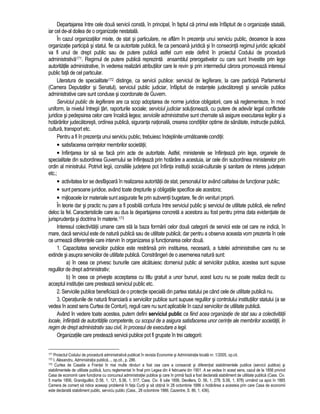 Departajarea între cele doua servicii consta, în principal, în faptul ca primul este înfaptuit de o organizatie statala, 
iar cel de-al doilea de o organizatie nestatala. 
În cazul organizatiilor mixte, de stat si particulare, ne aflam în prezenta unui serviciu public, deoarece la acea 
organizatie participa si statul, fie ca autoritate publica, fie ca persoana juridica si în consecinta regimul juridic aplicabil 
va fi unul de drept public sau de putere publica astfel cum este definit în proiectul Codului de procedura 
administrativa171. Regimul de putere publica reprezinta ansamblul prerogativelor cu care sunt învestite prin lege 
autoritatile administrative, în vederea realizarii atributiilor care le revin si prin intermediul carora promoveaza interesul 
public fata de cel particular. 
Literatura de specialitate172 distinge, ca servicii publice: serviciul de legiferare, la care participa Parlamentul 
(Camera Deputatilor si Senatul), serviciul public judiciar, înfaptuit de instantele judecatoresti si serviciile publice 
administrative care sunt conduse si coordonate de Guvern. 
Serviciul public de legiferare are ca scop adoptarea de norme juridice obligatorii, care sa reglementeze, în mod 
uniform, la nivelul întregii tari, raporturile sociale; serviciul judiciar solutioneaza, cu putere de adevar legal conflictele 
juridice si pedepsirea celor care încalca legea; serviciile administrative sunt chemate sa asigure executarea legilor si a 
hotarârilor judecatoresti, ordinea publica, siguranta nationala, crearea conditiilor optime de sanatate, instructie publica, 
cultura, transport etc. 
Pentru a fi în prezenta unui serviciu public, trebuiesc îndeplinite urmatoarele conditii: 
• satisfacerea cerintelor membrilor societatii; 
• înfiintarea lor sa se faca prin acte de autoritate. Astfel, ministerele se înfiinteaza prin lege, organele de 
specialitate din subordinea Guvernului se înfiinteaza prin hotarâre a acestuia, iar cele din subordinea ministerelor prin 
ordin al ministrului. Potrivit legii, consiliile judetene pot înfiinta institutii social-culturale si sanitare de interes judetean 
etc.; 
• activitatea lor se desfasoara în realizarea autoritatii de stat, personalul lor având calitatea de functionar public; 
• sunt persoane juridice, având toate drepturile si obligatiile specifice ale acestora; 
• mijloacele lor materiale sunt asigurate fie prin subventii bugetare, fie din venituri proprii. 
În teorie dar si practic nu pare a fi posibila confuzia între serviciul public si serviciul de utilitate publica, ele nefiind 
deloc la fel. Caracteristicile care au dus la departajarea concreta a acestora au fost pentru prima data evidentiate de 
jurisprudenta si doctrina în materie.173 
Interesul colectivitatii umane care sta la baza formarii celor doua categorii de servicii este cel care ne indica, în 
mare, daca serviciul este de natura publica sau de utilitate publica; dar pentru a observa aceasta vom prezenta în cele 
ce urmeaza diferentele care intervin în organizarea si functionarea celor doua. 
1. Capacitatea serviciilor publice este restrânsa prin instituirea, necesara, a tutelei administrative care nu se 
extinde si asupra serviciilor de utilitate publica. Constrângeri de o asemenea natura sunt: 
a) în ceea ce privesc bunurile care alcatuiesc domeniul public al serviciilor publice, acestea sunt supuse 
regulilor de drept administrativ; 
b) în ceea ce priveste acceptarea cu titlu gratuit a unor bunuri, acest lucru nu se poate realiza decât cu 
acceptul institutiei care presteaza serviciul public etc. 
2. Serviciile publice beneficiaza de o protectie speciala din partea statului pe când cele de utilitate publica nu. 
3. Operatiunile de natura financiara a serviciilor publice sunt supuse regulilor si controlului institutiilor statului (a se 
vedea în acest sens Curtea de Conturi), reguli care nu sunt aplicabile în cazul serviciilor de utilitate publica. 
Având în vedere toate acestea, putem defini serviciul public ca fiind acea organizatie de stat sau a colectivitatii 
locale, înfiintata de autoritatile competente, cu scopul de a asigura satisfacerea unor cerinte ale membrilor societatii, în 
regim de drept administrativ sau civil, în procesul de executare a legii. 
Organizatiile care presteaza servicii publice pot fi grupate în trei categorii: 
171 Proiectul Codului de procedura administrativa publicat în revista Economie si Administratie locala nr. 1/2005, op.cit. 
172 I. Alexandru, Administratia publica..., op.cit., p. 286. 
173 Curtea de Casatie a Frantei în mai multe rânduri a fost cea care a consacrat si diferentiat stabilimentele publice (servicii publice) si 
stabilimentele de utilitate publica, lucru reglementat în final prin Legea din 4 februarie din 1901. A se vedea în acest sens, cazul de la 1856 privind 
Casa de economii care functiona cu concursul administratiei publice si care în prima faza a fost declarata stabiliment de utilitate publica (Cass. Civ. 
5 martie 1856, Grandguillot, D.56, 1, 121, S.56, 1, 517; Cass. Civ. 8 iulie 1856, Devillers, D. 56, 1, 278; S.56, 1, 878) urmând ca apoi în 1885 
Camera de comert sa ridice aceeasi problema în fata Curtii si sa obtina în 28 octombrie 1886 o hotarârea a acesteia prin care Casa de economii 
este declarata stabiliment public, serviciu public (Cass., 28 octombrie 1886, Cazentre, S. 86, 1, 436). 
 