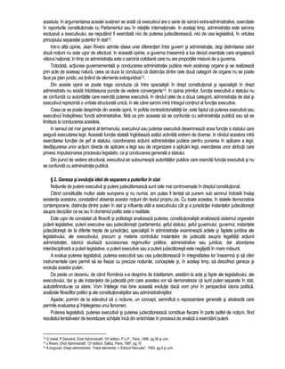 acestuia. In argumentarea acestei sustineri se arata ca executivul are o serie de sarcini extra-administrative, exercitate 
în raporturile constitutionale cu Parlamentul sau în relatiile internationale. In acelasi timp, administratia este sarcina 
exclusiva a executivului, ea neputând fi exercitata nici de puterea judecatoreasca, nici de cea legislativa, în virtutea 
principiului separatiei puterilor în stat12. 
Intr-o alta opinie, Jean Rivero admite ideea unei diferentieri între guvern si administratie, desi delimitarea celor 
doua notiuni nu este usor de efectuat. In aceasta opinie, a guverna înseamna a lua decizii esentiale care angajeaza 
viitorul national, în timp ce administratia este o sarcina cotidiana care nu are proportiile misiunii de a guverna. 
Totodata, actiunea guvernamentala si conducerea administratiei publice revin acelorasi organe si se realizeaza 
prin acte de aceeasi natura, ceea ce duce la concluzia ca distinctia dintre cele doua categorii de organe nu se poate 
face pe plan juridic, ea tinând de elemente extrajuridice13. 
Din aceste opinii se poate trage concluzia ca între specialistii în drept constitutional si specialistii în drept 
administrativ nu exista întotdeauna puncte de vedere convergente14. In opinia primilor, functia executiva a statului nu 
se confunda cu autoritatile care exercita puterea executiva. In rândul celei de a doua categorii, administratia de stat si 
executivul reprezinta o unitate structurala unica, în ale carei sarcini intra întregul continut al functiei executive. 
Ceea ce se poate desprinde din aceste opinii, în pofida contradictorialitatii lor, este faptul ca puterea executiva sau 
executivul îndeplinesc functii administrative, fara ca prin aceasta sa se confunde cu administratia publica sau sa se 
limiteze la conducerea acesteia. 
In sensul cel mai general al termenului, executivul sau puterea executiva desemneaza acea functie a statului care 
asigura executarea legii. Aceasta functie statala înglobeaza astazi activitati extrem de diverse. In rândul acestora intra 
exercitarea functiei de sef al statului, coordonarea actiunii administratiei publice pentru punerea în aplicare a legii, 
desfasurarea unor actiuni directe de aplicare a legii sau de organizare a aplicarii legii, exercitarea unor atributii care 
privesc impulsionarea procesului legislativ, ca si conducerea generala a statului. 
Din punct de vedere structural, executivul se subsumeaza autoritatilor publice care exercita functia executiva si nu 
se confunda cu administratia publica. 
§ 2. Geneza si evolutia ideii de separare a puterilor în stat 
Notiunile de putere executiva si putere judecatoreasca sunt cele mai controversate în dreptul constitutional. 
Citind constitutiile multor state europene si nu numai, am putea fi tentati sa punem sub semnul îndoielii însasi 
existenta acestora, constatând absenta acestor notiuni din textul propriu zis. Cu toate acestea, în statele democratice 
contemporane, distinctia dintre puteri în stat si influenta atât a executivului cât si a jurisdictiei instantelor judecatoresti 
asupra deciziilor ce se iau în domeniul politic este o realitate. 
Este usor de constatat ca filosofii si politologii analizeaza puterea, constitutionalistii analizeaza sistemul organelor 
puterii legislative, puterii executive sau judecatoresti (parlamentul, seful statului, seful guvernului, guvernul, instantele 
judecatoresti de la diferite trepte de jurisdictie), specialistii în administratie examineaza actele si faptele juridice ale 
legislativului, ale executivului, precum si materia controlului instantelor de judecata asupra legalitatii actiunii 
administratiei, istoricii studiaza succesiunea regimurilor politice, administrative sau juridice, dar abordarea 
interdisciplinara a puterii legislative, a puterii executive sau a puterii judecatoresti este neglijata în mare masura. 
A evalua puterea legislativa, puterea executiva sau cea judecatoreasca în integralitatea lor înseamna si sa oferi 
instrumentele care permit sa se fixeze cu precizie notiunile, conceptele si, în acelasi timp, sa descifrezi geneza si 
evolutia acestor puteri. 
De peste un deceniu, de când România s-a desprins de totalitarism, asistam la acte si fapte ale legislativului, ale 
executivului, dar si ale instantelor de judecata prin care acestea vor sa demonstreze ca sunt puteri separate în stat, 
autodefinindu-se ca atare. Vom întelege mai bine aceasta evolutie daca vom privi în perspectiva istoria politica, 
analizele filosofilor politici si ale constitutionalistilor sau administrativistilor. 
Asadar, pornim de la adevarul ca o notiune, un concept, semnifica o reprezentare generala si abstracta care 
permite evaluarea si întelegerea unui fenomen. 
Puterea legislativa, puterea executiva si puterea judecatoreasca constituie fiecare în parte astfel de notiuni, fiind 
rezultatul tentativelor de teoretizare schitate înca din antichitate în procesul de analiza a exercitarii puterii. 
12 G.Vedel, P.Delvolvé, Droit Administratif, 10e édition, P.U.F., Paris, 1988, pg.56 si urm. 
13 J.Rivero, Droit Administratif, 12e édition, Dalloz, Paris, 1987, pg.15 
14 A.Iorgovan, Drept administrativ. Tratat elementar, I, Editura”Hercules”, 1993, pg.9 si urm. 
 