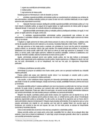 1. organe sau autoritati ale administratiei publice; 
2. institutii publice; 
3. regii autonome de interes public. 
Aceasta grupare se întemeiaza pe o serie de deosebiri, si anume: 
• activitatea organelor/autoritatilor administratiei publice se caracterizeaza prin adoptarea sau emiterea de 
acte administrative, activitatea institutiilor publice prin aceea ca este mai mult o activitate intelectuala, iar cea a regiilor 
autonome este preponderent economica; 
• mijloacele financiare necesare desfasurarii activitatii organelor/autoritatilor administratiei publice si în mai 
mica masura a institutiilor publice, se asigura de la bugetul statului, iar regiile autonome de interes public îsi asigura 
mijloacele banesti, în mare parte, din veniturile obtinute din activitatea proprie; 
• organele/autoritatile administratiei publice si institutiile publice îsi desfasoara activitatea, de regula, în mod 
gratuit, iar regiile autonome, de regula, contra cost; 
• în activitatea organelor/autoritatilor administratiei publice preponderenta este emiterea de acte 
administrative; în activitatea institutiilor publice aceasta este mai redusa, iar în activitatea regiilor autonome de interes 
public si mai redusa. 
În legatura cu regiile autonome de interes public trebuie precizat ca unele au fost create pentru a satisface unele 
cerinte ale populatiei (cerinte de ordin national) ca, de exemplu, Societatea Nationala a Cailor Ferate, RADET etc. 
Alte regii autonome au fost create pentru a exploata, prin activitatea lor, bunuri care fac parte din proprietatea 
publica a statului, ca, de exemplu: carbuni, titei, gaze naturale. Prin aceasta activitate ele contribuie, în mod direct, la 
satisfacerea unor cerinte sociale, astfel încât, chiar daca s-ar afirma ca unele regii autonome nu presteaza, în mod 
direct, un serviciu public, toate regiile autonome, indiferent de specificul activitatilor, contribuie la satisfacerea unor 
cerinte ale membrilor societatii, obiectivul fundamental al oricarui serviciu public174. 
Asadar, administratia presteaza servicii care satisfac nevoile publice, dar mai ales instituie si amenajeaza 
serviciile, adica organismele pentru satisfacerea nevoilor publice. Aceste organisme au o înfatisare de natura, mai mult 
sau mai putin, administrativa, cu cât se îndeparteaza, mai mult sau mai putin, de organizarea întreprinderile 
particulare. 
A. Înfiintarea si desfiintarea serviciilor publice 
Administratia îsi propune sa satisfaca nevoi foarte variate, pentru care se apreciaza insuficienta sau criticabila 
initiativa particulara. 
Puterea politica este aceea care determina nevoile carora li se recunoaste un caracter public si pentru 
satisfacerea carora nu se apeleaza la initiativa particulara. 
Lista nevoilor, a caror satisfacere trebuie asigurata prin interventia administratiei publice sau direct de aceasta, 
este fixata în functie de curentele ideologice, situatia economica si sociala, posibilitatile financiare si tehnice ale locului 
si momentului. 
Interventia autoritatii publice în vederea satisfacerii unei nevoi recunoscute ca publica este mai mult sau mai putin 
profunda. Ea poate consta în acordarea unor subventii catre unele întreprinderi particulare, antrenând un control 
asupra acestor întreprinderi. Poate apoi, alaturi de acest ajutor, sa acorde anumite atributii administrative totdeauna 
sub controlul administratiei, dar toate acestea presupun autoritatea unui personal administrativ. 
Mergând mai departe, autoritatea publica poate decide crearea unor organisme care sa depinda de ea, sa fie 
emanatia acesteia pentru realizarea sarcinii publice sa creeze, deci, un veritabil serviciu public, caruia îi încredinteaza 
gestiunea organismelor publice si semipublice. Cu alte cuvinte, ea recurge fie la organisme care se înscriu strict în 
cadrul administrativ obisnuit si functioneaza în întregime dupa procedee administrative, fie la organisme care au numai 
caracter administrativ prin originile lor, prin prezenta unei mari parti din capitalul folosit, prin anumite reguli de 
functionare, prin controlul la care ele sunt supuse, dar care, din mai multe puncte, se apropie de întreprinderile 
comerciale si industriale obisnuite. 
Ceea ce este esential este ca serviciul a fost creat sau acceptat de o colectivitate publica. 
Adesea serviciile publice sunt create pentru prima data, necesitatile fiind noi, alteori ele se adauga altora deja 
existente. Uneori ele au dreptul sa stabileasca, în cadrul legii, propria amenajare generala, alteori doar cu aprobarea 
unei autoritati administrative superioare. 
174 D.Brezoianu, Drept administrativ si autoritati publice în România, Bucuresti, 1995, p. 86. 
 