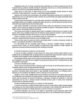 Cheltuielile serviciilor sunt, în principiu, suportate de catre colectivitatea care a instituit si organizat serviciul. Ele pot 
fi acoperite total sau partial din veniturile provenite din functionarea serviciului sau cu concursul particularilor si sunt 
totdeauna sub control si sub dependenta colectivitatii care le-a creat. 
Aceste servicii au reguli proprii. În dreptul francez ele pot avea prerogativele speciale derivate din dreptul 
administrativ. În tarile anglo-saxone, în principiu, nu actioneaza prerogativele speciale. 
Separarea între serviciile proprii administratiei si cele asimilate întreprinderilor particulare are un caracter ferm în 
dreptul francez, dar nu si în alte sisteme de drept. În general, ele sunt administrate dupa regulile administratiei publice 
existente în tarile unde se afla. 
Caracterul propriu-zis administrativ îl au si serviciile publice organizate de colectivitatile publice teritoriale si care au 
personalitate juridica si sunt constituite ca stabilimente publice sau care au o anumita autonomie financiara. Ele sunt 
administrate dupa regulile obisnuite ale administratiei publice. 
Acest caracter administrativ se atenueaza în cadrul serviciilor publice care actioneaza în domeniul economic, 
situatie în care se cauta sa se apropie pe cât posibil de procedeele de gestiune a întreprinderilor particulare, multe 
reguli în vigoare în administratia publica fiind abandonate. 
Pentru aceste servicii publice se utilizeaza regimul juridic al societatilor de drept privat sau se creeaza un statut 
special, similar celui al societatii de drept privat. Dar totdeauna aceste organisme comporta o puternica participare 
financiara a colectivitatilor teritoriale si ramân supuse unui anumit control administrativ. 
Suntem în prezenta unei forme de administratie publica prin întrebuintarea unor mecanisme de administratie 
particulara. Proportia elementelor furnizate de una sau de cealalta variaza. 
Trebuie sa tinem seama de partea care ramâne administratiei publice în numirea si compunerea consiliilor de 
directie, în supravegherea generala si în materie financiara. 
Cu unele diferente între ele, corporatiile publice britanice si americane, societatile nationale, societatile de 
economie mixta în Franta si în alte tari, figureaza în aceasta grupa, având caracterul si limitele imprecise ale 
organismelor semipublice destinate executarii serviciilor industriale si comerciale. 
B. Principiile de organizare si functionare a serviciilor publice 
În ceea ce ne priveste, consideram ca patru principii sunt comune tuturor serviciilor publice indiferent ca sunt 
prestate de stat, de colectivitatile locale, de agentii privati sau de organismele neguvernamentale, respectiv: principiul 
continuitatii, principiul egalitatii, principiul adaptabilitatii, principiul eficientei si eficacitatii. 
Recunoasterea existentei acestor principii înseamna ca administratia este constrânsa sa respecte anumite reguli 
care nu figureaza în nici un text dar care se degaja din spiritul general al sistemului juridic. Principiile generale de drept 
sunt aplicabile în absenta legii. 
a) Principiul continuitatii serviciilor publice 
Teoretic, este cel mai important principiu al serviciului public care decurge din permanenta statului precum si din 
necesitatea asigurarii nevoilor de interes general fara întreruperi. 
Serviciul public raspunde prin definitie unor nevoi de interes general iar satisfacerea interesului general nu poate fi 
discontinua, întreruperea putând cauza tulburari în viata colectivitatii. Serviciile publice nu se înfiinteaza pentru a 
raspunde unor nevoi trecatoare ale cetatenilor ci pentru a raspunde unor nevoi permanente. 
Infiintând un serviciu public, autoritatile publice recunosc existenta unei anumite nevoi si accepta sa asigure pentru 
viitor satisfacerea ei pe considerentul ca aceasta prezinta un caracter imperios pentru viata nationala sau locala. Ca 
urmare, este de neconceput ca serviciul sa functioneze cu întrerupere, el trebuind sa functioneze cu orice pret. 
Jurisprudenta este cea care a consacrat principiul continuitatii serviciului public în virtutea caruia functionarea 
serviciului public nu poate tolera întreruperi. 
Principiul continuitatii serviciilor publice are, în practica, mai multe consecinte: 
a) mult timp acest principiu a justificat interdictia dreptului la greva în functia publica si justifica existenta legislatiei 
care restrânge sau chiar suprima dreptul la greva pentru anumiti agenti a caror activitate este vitala pentru tara. În 
anumite sectoare de activitate se urmareste asigurarea unui serviciu minimal si în caz de greva175; 
b) principiul continuitatii a fost cel care a dat nastere în jurisprudenta la teoria impreviziunii potrivit careia, 
concesionarul este obligat sa continue prestarea serviciului public chiar si în caz de dificultati financiare neprevazute; 
175 A se vedea mai pe larg în acest sens L. Matei, op.cit., p. 344. 
 