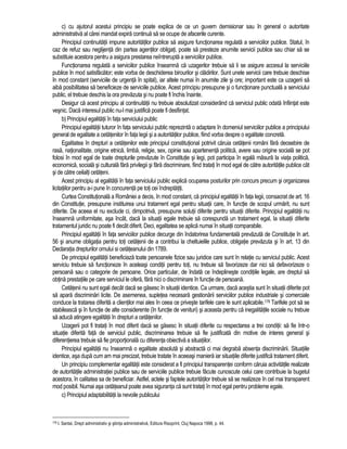 c) cu ajutorul acestui principiu se poate explica de ce un guvern demisionar sau în general o autoritate 
administrativa al carei mandat expira continua sa se ocupe de afacerile curente. 
Principiul continuitatii impune autoritatilor publice sa asigure functionarea regulata a serviciilor publice. Statul, în 
caz de refuz sau neglijenta din partea agentilor obligati, poate sa presteze anumite servicii publice sau chiar sa se 
substituie acestora pentru a asigura prestarea neîntrerupta a serviciilor publice. 
Functionarea regulata a serviciilor publice înseamna ca uzagerilor trebuie sa li se asigure accesul la serviciile 
publice în mod satisfacator; este vorba de deschiderea birourilor si cladirilor. Sunt unele servicii care trebuie deschise 
în mod constant (serviciile de urgenta în spital), iar altele numai în anumite zile si ore; important este ca uzagerii sa 
aiba posibilitatea sa beneficieze de serviciile publice. Acest principiu presupune si o functionare punctuala a serviciului 
public, el trebuie deschis la ora prevazuta si nu poate fi închis înainte. 
Desigur ca acest principiu al continuitatii nu trebuie absolutizat considerând ca serviciul public odata înfiintat este 
vesnic. Daca interesul public nu-l mai justifica poate fi desfiintat. 
b) Principiul egalitatii în fata serviciului public 
Principiul egalitatii tuturor în fata serviciului public reprezinta o adaptare în domeniul serviciilor publice a principiului 
general de egalitate a cetatenilor în fata legii si a autoritatilor publice, fiind vorba despre o egalitate concreta. 
Egalitatea în drepturi a cetatenilor este principiul constitutional potrivit caruia cetatenii români fara deosebire de 
rasa, nationalitate, origine etnica, limba, religie, sex, opinie sau apartenenta politica, avere sau origine sociala se pot 
folosi în mod egal de toate drepturile prevazute în Constitutie si legi, pot participa în egala masura la viata politica, 
economica, sociala si culturala fara privilegii si fara discriminare, fiind tratati în mod egal de catre autoritatile publice cât 
si de catre ceilalti cetateni. 
Acest principiu al egalitatii în fata serviciului public explica ocuparea posturilor prin concurs precum si organizarea 
licitatiilor pentru a-i pune în concurenta pe toti cei îndreptatiti. 
Curtea Constitutionala a României a decis, în mod constant, ca principiul egalitatii în fata legii, consacrat de art. 16 
din Constitutie, presupune instituirea unui tratament egal pentru situatii care, în functie de scopul urmarit, nu sunt 
diferite. De aceea el nu exclude ci, dimpotriva, presupune solutii diferite pentru situatii diferite. Principiul egalitatii nu 
înseamna uniformitate, asa încât, daca la situatii egale trebuie sa corespunda un tratament egal, la situatii diferite 
tratamentul juridic nu poate fi decât diferit. Deci, egalitatea se aplica numai în situatii comparabile. 
Principiul egalitatii în fata serviciilor publice decurge din îndatorirea fundamentala prevazuta de Constitutie în art. 
56 si anume obligatia pentru toti cetatenii de a contribui la cheltuielile publice, obligatie prevazuta si în art. 13 din 
Declaratia drepturilor omului si cetateanului din 1789. 
De principiul egalitatii beneficiaza toate persoanele fizice sau juridice care sunt în relatie cu serviciul public. Acest 
serviciu trebuie sa functioneze în aceleasi conditii pentru toti, nu trebuie sa favorizeze dar nici sa defavorizeze o 
persoana sau o categorie de persoane. Orice particular, de îndata ce îndeplineste conditiile legale, are dreptul sa 
obtina prestatiile pe care serviciul le ofera, fara nici o discriminare în functie de persoana. 
Cetatenii nu sunt egali decât daca se gasesc în situatii identice. Ca urmare, daca acestia sunt în situatii diferite pot 
sa apara discriminari licite. De asemenea, supletea necesara gestionarii serviciilor publice industriale si comerciale 
conduce la tratarea diferita a clientilor mai ales în ceea ce priveste tarifele care le sunt aplicabile.176 Tarifele pot sa se 
stabileasca si în functie de alte considerente (în functie de venituri) si aceasta pentru ca inegalitatile sociale nu trebuie 
sa aduca atingere egalitatii în drepturi a cetatenilor. 
Uzagerii pot fi tratati în mod diferit daca se gasesc în situatii diferite cu respectarea a trei conditii: sa fie într-o 
situatie diferita fata de serviciul public, discriminarea trebuie sa fie justificata din motive de interes general si 
diferentierea trebuie sa fie proportionala cu diferenta obiectiva a situatiilor. 
Principiul egalitatii nu înseamna o egalitate absoluta si abstracta ci mai degraba absenta discriminarii. Situatiile 
identice, asa dupa cum am mai precizat, trebuie tratate în aceeasi maniera iar situatiile diferite justifica tratament diferit. 
Un principiu complementar egalitatii este considerat a fi principiul transparentei conform caruia activitatile realizate 
de autoritatile administratiei publice sau de serviciile publice trebuie facute cunoscute celui care contribuie la bugetul 
acestora, în calitatea sa de beneficiar. Astfel, actele si faptele autoritatilor trebuie sa se realizeze în cel mai transparent 
mod posibil. Numai asa cetateanul poate avea siguranta ca sunt tratati în mod egal pentru probleme egale. 
c) Principiul adaptabilitatii la nevoile publicului 
176 I. Santai, Drept administrativ si stiinta administrativa, Editura Risoprint, Cluj Napoca 1998, p. 44. 
 