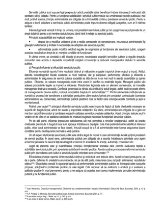 Serviciile publice sunt supuse legii progresului adica prestatiile catre beneficiari trebuie sa creasca neîncetat atât 
cantitativ cât si calitativ. Pentru a functiona satisfacator, serviciul public trebuie sa urmareasca nevoile publicului; mai 
mult, potrivit acestui principiu administratia are obligatia de a îmbunatati continuu prestarea serviciului public. Pentru a 
asigura o buna adaptare a serviciului public administratia poate impune diverse obligatii uzagerilor, cum ar fi marirea 
tarifelor. 
Interesul general variaza în timp; ca urmare, nici prestatorii serviciului public si nici uzagerii nu se pot prevala de un 
drept dobândit pentru a-si mentine statutul atunci când intra în relatie cu serviciul public. 
Principiul adaptabilitatii are implicatii variate: 
• dreptul de a modifica unilateral si de a rezilia contractele de concesionare, recunoscut administratiei îsi 
gaseste fundamentul si limitele în necesitatile de adaptare ale serviciului public; 
• administratia poate modifica oricând regulile de organizare si functionare ale serviciului public, uzagerii 
acestuia neavând un drept de a-i mentine conditiile de functionare. 
În ultima vreme, se constata o alta situatie si anume, necesitatea adaptarii serviciilor publice la regulile dreptului 
comunitar care acorda o deosebita importanta cresterii concurentei si reducerii monopolurilor statului în serviciile 
publice. 
d) Principiul eficientei si eficacitatii serviciului public 
Eficienta reprezinta raportul între rezultatul obtinut si mijloacele angajate (raportul dintre output si input). Astazi, 
datorita constrângerilor fiscale existente la nivel national, dar si european, performanta efectiva si eficienta a 
administratiei în asigurarea de servicii publice societatii se afla din ce în ce mai mult în atentia autoritatilor si opiniei 
publice. Eficienta, ca valoare manageriala poate intra uneori în conflict cu restrictiile legale. Managerii publici vad 
adesea procedurile legale ca inamici ai eficientei. Pretutindeni legislatia este un element conservator, iar inovatiile 
manageriale tind sa o exceada. Conflictul genereaza la rândul sau institutii si solutii legale, astfel încât se poate afirma 
ca managementul devine astazi „motorul remodelarii dreptului în administratie177”. Printre elementele institutionale se 
numara si procesul de transferare a activitatilor productive catre sectorul privat prin proceduri contractuale (contracte 
administrative sau comerciale), administratia publica pastrând rolul de factor care concepe aceste contracte si apoi le 
monitorizeaza. 
Potrivit unor autori178 principiul eficientei serviciului public este impus de faptul ca toate cheltuielile necesare se 
suporta din bugetul local, adica din taxele si impozitele cetatenilor. Ca atare, administratia are obligatia de a gasi cel 
mai bun raport între costuri si cantitatea respectiv calitatea serviciilor prestate cetatenilor. Acest principiu trebuie avut în 
vedere ori de câte ori se stabilesc capitolele de cheltuieli bugetare necesare functionarii serviciilor publice. 
Pe de alta parte, eficienta presupune satisfacerea cât mai completa a nevoilor cetateanului, astfel ca practic 
cheltuielile prevazute în bugetul local sunt aproape întotdeauna depasite. Este însa preferabil sa fie satisfacut interesul 
public, chiar daca administratia va face datorii, întrucât scopul de a fi al administratiei este tocmai asigurarea tuturor 
conditiilor pentru desfasurarea normala a vietii publice. 
Un alt aspect al eficientei serviciului public este strâns legat de modul în care administratia locala sprijina prestatorii 
de servicii publice. În acest sens, administratia publica are obligatia de a acorda întotdeauna prioritate unui agent 
economic prestator de servicii fata de alt agent economic în acordarea de licente, autorizatii, concesiuni etc. 
Legat de eficienta este si cuantificarea, principiu complementar acesteia care permite evaluarea rapida a 
activitatilor serviciului public prin aprecierea satisfacerii nevoilor publice. Acesta sustine promovarea reformei serviciului 
public prin dezvoltarea unei culturi a serviciului public orientate spre consumator.179 
Eficacitatea priveste raportul dintre rezultatul obtinut si obiectivul care trebuie atins. Acest concept presupune, pe 
de o parte, definirea în prealabil a unui obiectiv, iar pe de alta parte, masurarea (sau cel putin estimarea) rezultatului 
obtinut180. Eficacitatea consta în siguranta faptului ca performantele administratiei publice se îndreapta catre scopurile 
propuse, solutionând problemele publice pe cale legala. Este necesar sa se realizeze o analiza si o evaluare a 
politicilor publice în mod permanent, pentru a ne asigura ca acestea sunt corect implementate de catre administratia 
publica si de functionarii publici. 
177 Ioan Alexandru, Dreptul si managementul. Dihotomie sau complementaritate. Impactul informatizarii, Editura All Beck, Bucuresti, 2004, p. 43 si 
urm. 
178 A.P. Parlagi, C. lftimoaie, Serviciile publice locale, Editura Economica, Bucuresti 2001, p. 17. 
179 A se vedea mai pe larg L. Matei, op.cit., p. 349 si urm. 
180 A se vedea în acest sens L. Matei, op.cit., p. 347 si urm. 
 