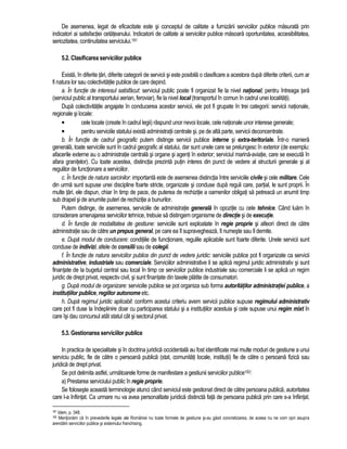 De asemenea, legat de eficacitate este si conceptul de calitate a furnizarii serviciilor publice masurata prin 
indicatori ai satisfactiei cetateanului. Indicatorii de calitate ai serviciilor publice masoara oportunitatea, accesibilitatea, 
seriozitatea, continuitatea serviciului.181 
5.2. Clasificarea serviciilor publice 
Exista, în diferite tari, diferite categorii de servicii si este posibila o clasificare a acestora dupa diferite criterii, cum ar 
fi natura lor sau colectivitatile publice de care depind. 
a. În functie de interesul satisfacut: serviciul public poate fi organizat fie la nivel national, pentru întreaga tara 
(serviciul public al transportului aerian, feroviar), fie la nivel local (transportul în comun în cadrul unei localitati). 
Dupa colectivitatile angajate în conducerea acestor servicii, ele pot fi grupate în trei categorii: servicii nationale, 
regionale si locale: 
• cele locale (create în cadrul legii) raspund unor nevoi locale, cele nationale unor interese generale; 
• pentru serviciile statului exista administratii centrale si, pe de alta parte, servicii deconcentrate. 
b. În functie de cadrul geografic putem distinge servicii publice interne si extra-teritoriale. Într-o maniera 
generala, toate serviciile sunt în cadrul geografic al statului, dar sunt unele care se prelungesc în exterior (de exemplu: 
afacerile externe au o administratie centrala si organe si agenti în exterior; serviciul marina-aviatie, care se executa în 
afara granitelor). Cu toate acestea, distinctia prezinta putin interes din punct de vedere al structurii generale si al 
regulilor de functionare a serviciilor. 
c. În functie de natura sarcinilor: importanta este de asemenea distinctia între serviciile civile si cele militare. Cele 
din urma sunt supuse unei discipline foarte stricte, organizate si conduse dupa reguli care, partial, le sunt proprii. În 
multe tari, ele dispun, chiar în timp de pace, de puterea de rechizitie a oamenilor obligati sa petreaca un anumit timp 
sub drapel si de anumite puteri de rechizitie a bunurilor. 
Putem distinge, de asemenea, serviciile de administratie generala în opozitie cu cele tehnice. Când luam în 
considerare amenajarea serviciilor tehnice, trebuie sa distingem organisme de directie si de executie. 
d. În functie de modalitatea de gestiune: serviciile sunt exploatate în regie proprie si alteori direct de catre 
administratie sau de catre un prepus general, pe care ea îl supravegheaza, îl numeste sau îl demite. 
e. Dupa modul de conducere: conditiile de functionare, regulile aplicabile sunt foarte diferite. Unele servicii sunt 
conduse de indivizi, altele de consilii sau de colegii. 
f. În functie de natura serviciilor publice din punct de vedere juridic: serviciile publice pot fi organizate ca servicii 
administrative, industriale sau comerciale. Serviciilor administrative li se aplica regimul juridic administrativ si sunt 
finantate de la bugetul central sau local în timp ce serviciilor publice industriale sau comerciale li se aplica un regim 
juridic de drept privat, respectiv civil, si sunt finantate din taxele platite de consumatori. 
g. Dupa modul de organizare: serviciile publice se pot organiza sub forma autoritatilor administratiei publice, a 
institutiilor publice, regiilor autonome etc. 
h. Dupa regimul juridic aplicabil: conform acestui criteriu avem servicii publice supuse regimului administrativ 
care pot fi duse la îndeplinire doar cu participarea statului si a institutiilor acestuia si cele supuse unui regim mixt în 
care îsi dau concursul atât statul cât si sectorul privat. 
5.3. Gestionarea serviciilor publice 
In practica de specialitate si în doctrina juridica occidentala au fost identificate mai multe moduri de gestiune a unui 
serviciu public, fie de catre o persoana publica (stat, comunitati locale, institutii) fie de catre o persoana fizica sau 
juridica de drept privat. 
Se pot delimita astfel, urmatoarele forme de manifestare a gestiunii serviciilor publice182: 
a) Prestarea serviciului public în regie proprie. 
Se foloseste aceasta terminologie atunci când serviciul este gestionat direct de catre persoana publica, autoritatea 
care l-a înfiintat. Ca urmare nu va avea personalitate juridica distincta fata de persoana publica prin care s-a înfiintat. 
181 Idem, p. 348. 
182 Mentionam ca în prevederile legale ale României nu toate formele de gestiune si-au gasit concretizarea, de aceea nu ne vom opri asupra 
arendarii serviciilor publice si sistemului franchising. 
 