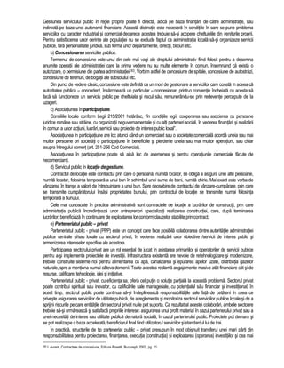 Gestiunea serviciului public în regie proprie poate fi directa, adica pe baza finantarii de catre administratie, sau 
indirecta pe baza unei autonomii financiare. Aceasta distinctie este necesara în conditiile în care se pune problema 
serviciilor cu caracter industrial si comercial deoarece acestea trebuie sa-si acopere cheltuielile din veniturile proprii. 
Pentru satisfacerea unor cerinte ale populatiei nu se exclude faptul ca administratia locala sa-si organizeze servicii 
publice, fara personalitate juridica, sub forma unor departamente, directii, birouri etc. 
b) Concesionarea serviciilor publice. 
Termenul de concesiune este unul din cele mai vagi ale dreptului administrativ fiind folosit pentru a desemna 
anumite operatii ale administratiei care la prima vedere nu au multe elemente în comun, însemnând ca exista o 
autorizare, o permisiune din partea administratiei183. Vorbim astfel de concesiune de spitale, concesiune de autostrazi, 
concesiune de terenuri, de bogatii ale subsolului etc. 
Din punct de vedere clasic, concesiune este definita ca un mod de gestionare a serviciilor care consta în aceea ca 
autoritatea publica – concedent, însarcineaza un particular – concesionar, printr-o conventie încheiata cu acesta sa 
faca sa functioneze un serviciu public pe cheltuiala si riscul sau, remunerându-se prin redevente percepute de la 
uzageri. 
c) Asociatiunea în participatiune. 
Consiliile locale conform Legii 215/2001 hotarasc, “în conditiile legii, cooperarea sau asocierea cu persoane 
juridice române sau straine, cu organizatii neguvernamentale si cu alti parteneri sociali, în vederea finantarii si realizarii 
în comun a unor actiuni, lucrari, servicii sau proiecte de interes public local”. 
Asociatiunea în participatiune are loc atunci când un comerciant sau o societate comerciala acorda uneia sau mai 
multor persoane ori societati o participatiune în beneficiile si pierderile uneia sau mai multor operatiuni, sau chiar 
asupra întregului comert (art. 251-256 Cod Comercial). 
Asociatiunea în participatiune poate sa aiba loc de asemenea si pentru operatiunile comerciale facute de 
necomercianti. 
d) Serviciul public în locatie de gestiune. 
Contractul de locatie este contractul prin care o persoana, numita locator, se obliga a asigura unei alte persoane, 
numita locatar, folosinta temporara a unui bun în schimbul unei sume de bani, numita chirie. Mai exact este vorba de 
vânzarea în transe a valorii de întrebuintare a unui bun. Spre deosebire de contractul de vânzare-cumparare, prin care 
se transmite cumparatorului însasi proprietatea bunului, prin contractul de locatie se transmite numai folosinta 
temporara a bunului. 
Cele mai cunoscute în practica administrativa sunt contractele de locatie a lucrarilor de constructii, prin care 
administratia publica încredinteaza unor antreprenori specializati realizarea constructiei, care, dupa terminarea 
lucrarilor, beneficiaza în continuare de exploatarea lor conform clauzelor stabilite prin contract. 
e) Parteneriatul public – privat 
Parteneriatul public - privat (PPP) este un concept care face posibila colaborarea dintre autoritatile administratiei 
publice centrale si/sau locale cu sectorul privat, în vederea realizarii unor obiective /servicii de interes public si 
armonizarea intereselor specifice ale acestora. 
Participarea sectorului privat are un rol esential de jucat în asistarea primariilor si operatorilor de servicii publice 
pentru a-si implementa proiectele de investitii. Infrastructura existenta are nevoie de retehnologizare si modernizare, 
trebuie construite sisteme noi pentru alimentarea cu apa, canalizarea si epurarea apelor uzate, distributia gazelor 
naturale, spre a mentiona numai câteva domenii. Toate acestea reclama angajamente masive atât financiare cât si de 
resurse, calificare, tehnologie, idei si initiative. 
Parteneriatul public - privat, cu eficienta sa, ofera cel putin o solutie partiala la aceasta problema. Sectorul privat 
poate contribui spiritual sau inovator, cu calificarile sale manageriale, cu potentialul sau financiar si investitional; în 
acest timp, sectorul public poate continua sa-si îndeplineasca responsabilitatile sale fata de cetateni în ceea ce 
priveste asigurarea serviciilor de utilitate publica, de a reglementa si monitoriza sectorul serviciilor publice locale si de a 
sprijini riscurile pe care entitatile din sectorul privat nu le pot suporta. Ca rezultat al acestei colaborari, ambele sectoare 
trebuie sa-si urmareasca si satisfaca propriile interese: asigurarea unui profit material în cazul partenerului privat sau a 
unei necesitati de interes sau utilitate publica de natura sociala, în cazul partenerului public. Proiectele pot demara si 
se pot realiza pe o baza accelerata, beneficiarul final fiind utilizatorul serviciilor si standardul lui de trai. 
În practica, structurile de tip parteneriat public – privat presupun în mod obisnuit transferul unei mari parti din 
responsabilitatea pentru proiectarea, finantarea, executia (constructia) si exploatarea (operarea) investitiilor si cea mai 
183 I. Avram, Contractele de concesiune, Editura Rosetti, Bucuresti, 2003, pg. 21. 
 