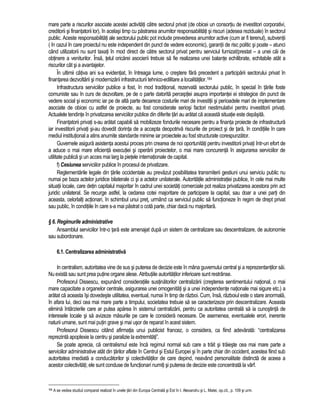 mare parte a riscurilor asociate acestei activitati catre sectorul privat (de obicei un consortiu de investitori corporativi, 
creditorii si finantatorii lor), în acelasi timp cu pastrarea anumitor responsabilitati si riscuri (adesea reziduale) în sectorul 
public. Aceste responsabilitati ale sectorului public pot include prevederea anumitor active (cum ar fi terenul), subventii 
( în cazul în care proiectul nu este independent din punct de vedere economic), garantii de risc politic si poate – atunci 
când utilizatorii nu sunt taxati în mod direct de catre sectorul privat pentru serviciul furnizat/prestat – a unei cai de 
obtinere a veniturilor. Însa, telul oricarei asocierii trebuie sa fie realizarea unei balante echilibrate, echitabile atât a 
riscurilor cât si a avantajelor. 
În ultimii câtiva ani s-a evidentiat, în întreaga lume, o crestere fara precedent a participarii sectorului privat în 
finantarea dezvoltarii si modernizarii infrastructurii tehnico-edilitare a localitatilor.184 
Infrastructura serviciilor publice a fost, în mod traditional, rezervata sectorului public, în special în tarile foste 
comuniste sau în curs de dezvoltare, pe de o parte datorita perceptiei asupra importantei ei strategice din punct de 
vedere social si economic iar pe de alta parte deoarece costurile mari de investitii si perioadele mari de implementare 
asociate de obicei cu astfel de proiecte, au fost considerate seriosi factori nestimulativi pentru investitorii privati. 
Actualele tendinte în privatizarea serviciilor publice din diferite tari au aratat ca aceasta situatie este depasita. 
Finantatorii privati s-au aratat capabili sa mobilizeze fondurile necesare pentru a finanta proiecte de infrastructura 
iar investitorii privati si-au dovedit dorinta de a accepta deopotriva riscurile de proiect si de tara, în conditiile în care 
mediul institutional a atins anumite standarde minime iar proiectele au fost structurate corespunzator. 
Guvernele asigura asistenta acestui proces prin crearea de noi oportunitati pentru investitorii privati într-un efort de 
a aduce o mai mare eficienta executiei si operarii proiectelor, o mai mare concurenta în asigurarea serviciilor de 
utilitate publica si un acces mai larg la pietele internationale de capital. 
f) Cesiunea serviciilor publice în procesul de privatizare. 
Reglementarile legale din tarile occidentale au prevazut posibilitatea transmiterii gestiuni unui serviciu public nu 
numai pe baza actelor juridice bilaterale ci si a actelor unilaterale. Autoritatile administratiei publice, în cele mai multe 
situatii locale, care detin capitalul majoritar în cadrul unei societati comerciale pot realiza privatizarea acestora prin act 
juridic unilateral. Se recurge astfel, la cedarea cotei majoritare de participare la capital, sau doar a unei parti din 
aceasta, celorlalti actionari, în schimbul unui pret, urmând ca serviciul public sa functioneze în regim de drept privat 
sau public, în conditiile în care s-a mai pastrat o cota parte, chiar daca nu majoritara. 
§ 6. Regimurile administrative 
Ansamblul serviciilor într-o tara este amenajat dupa un sistem de centralizare sau descentralizare, de autonomie 
sau subordonare. 
6.1. Centralizarea administrativa 
In centralism, autoritatea vine de sus si puterea de decizie este în mâna guvernului central si a reprezentantilor sai. 
Nu exista sau sunt prea putine organe alese. Atributiile autoritatilor inferioare sunt restrânse. 
Profesorul Dissescu, expunând consideratiile sustinatorilor centralizarii (cresterea sentimentului national, o mai 
mare capacitate a organelor centrale, asigurarea unei omogenitati si a unei independente nationale mai sigure etc.) a 
aratat ca aceasta îsi dovedeste utilitatea, eventual, numai în timp de razboi. Cum, însa, razboiul este o stare anormala, 
în afara lui, deci cea mai mare parte a timpului, societatea trebuie sa se caracterizeze prin descentralizare. Aceasta 
elimina întârzierile care ar putea aparea în sistemul centralizarii, pentru ca autoritatea centrala sa ia cunostinta de 
interesele locale si sa avizeze masurile pe care le considera necesare. De asemenea, eventualele erori, inerente 
naturii umane, sunt mai putin grave si mai usor de reparat în acest sistem. 
Profesorul Dissescu citând afirmatia unui publicist francez, o considera, ca fiind adevarata: “centralizarea 
reprezinta apoplexie la centru si paralizie la extremitati”. 
Se poate aprecia, ca centralismul este înca regimul normal sub care a trait si traieste cea mai mare parte a 
serviciilor administrative atât din tarilor aflate în Centrul si Estul Europei si în parte chiar din occident, acestea fiind sub 
autoritatea imediata a conducatorilor si colectivitatilor de care depind, neavând personalitate distincta de aceea a 
acestor colectivitati; ele sunt conduse de functionari numiti si puterea de decizie este concentrata la vârf. 
184 A se vedea studiul comparat realizat în unele tari din Europa Centrala si Est în I. Alexandru si L. Matei, op.cit., p. 109 si urm. 
 