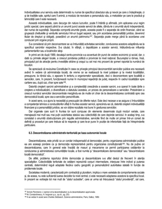 Individualitatea unui serviciu este determinata nu numai de specificul obiectului sau si nevoii pe care o îndeplineste, ci 
si de traditiile sale, spiritul care îl anima, a modului de recrutare a personalului sau, a metodelor pe care le practica si 
tehnicitatii care îi este necesara. 
Aceasta individualitate, care decurge din natura lucrurilor, poate fi întarita si afirmata, prin aplicarea unui regim 
juridic special, care separa pâna la un anumit punct aceste servicii de altele, dându-le o anumita alura independenta, 
dar numai de suprafata. Separatia comporta anumite grade, aceasta poate fi o separatie de ordin financiar, când se 
grupeaza cheltuielile si veniturile serviciului într-un buget separat, sau prin acordarea personalitatii juridice, devenind 
titular de drepturi si obligatii, posedând un anumit patrimoniu187. Separatia poate merge pâna la acordarea unei 
conduceri prin organe proprii. 
S-a considerat ca prin deconcentrare se va îmbunatati activitatea serviciilor, conducerea acestora adaptându-se la 
specificul sarcinilor respective. S-a cautat, în sfârsit, o depolitizare a acestor servicii, înlaturându-se influenta 
parlamentarilor sau a localnicilor alesi. 
In primii ani de dupa 1989, decalajul centru-provincie s-a accentuat din punct de vedere economic si social, dar, o 
data cu primele alegeri locale, a crescut ponderea politica a provinciei la nivel national. Bucurestiul a ramas, însa, 
principalul pol de atractie pentru investitiile straine si orasul cu cel mai mic procent de someri raportat la numarul de 
locuitori. 
Se apreciaza ca revizuirea Constitutiei în ceea ce priveste principiul deconcentrarii serviciilor publice era necesara 
având în vedere ca administratia locala, de vreme ce se realizeaza la nivel judetean si la nivelul localitatilor, 
presupune, la rândul sau, o asezare în teritoriu a organismelor specializate, deci o deconcentrare spre localitati a 
serviciilor, care, în prezent, functioneaza numai în municipiul resedinta de judet, respectiv în cadrul localitatilor spre 
cartiere sau, dupa caz, chiar spre sate188. 
Datorita cresterii sarcinii administrative si a complexitatii crescânde a acestei sarcini, s-a operat în toate tarile o 
crestere a individualizarii, o diversificare a statutului acesteia, un proces de personalizare a serviciilor. Pretutindeni a 
crescut numarul serviciilor deconcentrate mergându-se de multe ori chiar de la descentralizarea controlata spre cea 
democratica locala, spre cea a serviciilor personificate. 
In acest sens, s-a ajuns la necesitati si preocupari de diferite naturi. Este deci necesar a se asigura o îmbunatatire 
a competentei tehnice a conducatorilor aflati în fruntea acestor servicii, apreciindu-se ca, datorita cresterii individualitatii 
financiare si a personalitatii juridice, se vor obtine rezultate mai bune în gestiunea serviciilor. 
Dar organele care sunt în fruntea lor sunt compuse din elemente desemnate dupa moduri variate, care 
menajeaza mai mult sau mai putin autoritatea statului sau colectivitatii de care depinde serviciul. In acelasi timp, s-a 
constatat o anumita obstructionare prin regulile administrative, serviciile fiind de multe ori prinse într-un corset de 
definitii si proceduri pe care trebuie sa le respecte si care le-ar pune în pozitie de inferioritate fata de întreprinderile 
particulare. 
6.3. Descentralizarea administrativ-teritoriala pe baza autonomiei locale 
Descentralizarea, este privita ca un corolar indispensabil al democratiei, pentru organizarea administratiei publice 
ea are aceeasi pondere ca si democratia reprezentativa pentru organizarea constitutionala189. Nu de putine ori 
descentralizarea, care în general este însotita de masuri si mecanisme ce permit participarea cetatenilor la 
conducerea si administrarea comunitatilor locale, a fost numita si “descentralizare democratica” sau “descentralizare 
locala democratica”. 
De altfel, problema raportului dintre democratie si descentralizare s-a aflat destul de frecvent în atentia 
specialistilor. Colectivitatile teritoriale de cetateni reprezinta corpuri intermediare, interpuse între individ si puterea 
centrala, determinând reguli adaptate fiecarui cadru geografic si personalizând autoritatea statala în functie de 
problemele locale. 
Societatea moderna, caracterizata prin contradictii si pluralism, implica o mare varietate de comportamente sociale 
si, de aceea, nu este suficienta luarea deciziilor la nivel central, ci este necesara adaptarea acestora la specificul local. 
In prezent se vorbeste tot mai mult de “statul subsidiar”, care ar urma sa înlocuiasca “statul providenta”, cel care, 
187 Annick Percheron, L’opinion et la decentralisation ou la decentralisation apprivoisée. 
188 M. Constantinescu, A. Iorgovan s.a., op.cit., pg. 253. 
189 A se vedea în acest sens Charles Debbasch, Science administrative, Paris, Dalloz, 1989. 
 