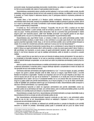 promovând solutia, favorizeaza pasivitatea democratica, transformându-i pe cetateni in subiecte190, desi este evident 
ca, fara concursul societatii civile, statul ar fi rapid paralizat si lipsit de putere. 
Descentralizarea caracteristica statului subsidiar permite realizarea în mai bune conditii a justitiei sociale, dezvolta 
solidaritatea, asigura apropierea deciziei de locul unde aceasta îsi produce efectele, iar cetateanul, care va fi informat 
în prealabil, va fi direct implicat în elaborarea deciziei si deci în participarea efectiva la rezolvarea problemelor de 
interes public. 
Aceasta ideea a fost exprimata si în literatura juridica româneasca, afirmându-se ca descentralizarea 
administrativa releva democratia, deoarece da posibilitatea diferitelor localitati sa participe la gestiunea publica. Iata de 
ce, în raport cu democratia, care poate fi considerata o lupta niciodata câstigata si niciodata sfârsita, descentralizarea 
ne apare complementara si inseparabila. 
In lucrarea sa, “De la democratie en Amerique”, Tocqueville, înca din anul 1835, a explicat cel mai direct 
necesitatea descentralizarii: o putere centrala, oricât de luminata si savanta ar fi, nu poate sa cuprinda toate detaliile 
vietii unui popor. Tendinta permanenta a tarilor democratice “este de a concentra forta guvernamentala în mâinile 
singurei puteri care reprezinta poporul”, astfel încât “libertatile provinciale” sunt singurele garantii de care dispun 
democratiile pentru a se pune “la umbra fata de excesul de despotism” al guvernamântului statal. 
Descentralizarea este, dupa Michel Crozier, un remediu al relelor de care sufera administratia publica. Astazi 
aceasta administratie constituie un sistem blocat, a carui schimbare nu se poate opera decât prin crize brutale care 
zguduie ansamblul organizatiei. Exista, totusi, un alt mod de schimbare posibila, care ar permite evitarea blocajului si 
crizelor. El ar consta într-o transformare profunda a sistemului în sensul unei mai mari descentralizari191. 
Centralizarea este factorul fundamental al acestui blocaj, dar nu centralizarea în sensul obisnuit de concentrare a 
puterii în folosul unui agent administrativ aflat în vârful piramidei, cu toate ca si acest aspect poate fi retinut. Exista si o 
alta semnificatie mai importanta, si anume aceea ca agentii administrativi decidenti, detin uneori competenta de 
decizie în mod formal, deoarece sunt rupti de realitatea administrativa, astfel ca deciziile nu concorda cu aceasta 
realitate. 
Exista o ruptura între cei care decid si cei care sunt chemati sa realizeze decizia administrativa. Cei care decid nu 
au cunostintele si informatiile necesare, iar cei care au asemenea cunostinte si informatii nu au putere de decizie, 
astfel ca datorita distributiei competentelor, cei care decid sunt straini de problemele administratiei si astfel îsi face loc 
arbitrariul. 
Iata de ce pentru a exista descentralizarea ca realitate administrativa este necesara schimbarea conceptuala, deci 
a sistemului administrativ în ansamblu pentru a asigura distributia rationala a competentelor la niveluri de decizie cât 
mai apropiate de locul unde acestea se executa. 
Schimbarea sistemelor administrative este legata existential de un “joc” - în sens de margine, de spatiu, permitând 
o miscare mai usoara a pieselor articulate unele de altele. Acest joc ar asigura, dupa Michel Crozier, o anumita 
libertate de functionare a organizatiilor. “Acestea sunt ansambluri care sunt cel mai putin integrate si care dispun mai 
mult de resurse care pot cel mai usor sa se transforme”192. Schimbarea nu ar rezulta deci numai din introducerea 
descentralizarii într-un sistem. Dar ea ar fi considerabil facilitata. Ea nu s-ar produce fara crize succesive dar, de-a 
lungul lor si gratie supletii care permite descentralizarea, ea ar impune progresiv un nou tip de sistem administrativ, 
curatat de rigiditatile care paralizeaza sistemul asa cum functioneaza el astazi. Descentralizarea astfel conceputa nu 
este doar o tehnica administrativa, ci si o speranta politica. 
Descentralizarea reprezinta un sistem de organizare administrativa care permite colectivitatilor umane sau 
serviciilor publice sa se administreze ele însele, sub controlul statului, care le confera personalitate juridica, le permite 
constituirea unor autoritati proprii si le doteaza cu resursele necesare193. 
Descentralizarea cunoaste doua forme: descentralizarea administrativ-teritoriala ce priveste colectivitatile locale si 
descentralizarea tehnica ce priveste serviciile administratiei publice de stat. 
Deci descentralizarea administrativ-teritoriala înseamna constructia pe plan local a unei administratii publice 
diferita de cea de stat, iar prin descentralizarea tehnica se realizeaza o deplasare în teritoriu a unor organe 
componente ale administratiei publice de stat. 
Administratia publica, ca activitate, se realizeaza prin activitati executive cu caracter de dispozitie si prin activitati 
executive cu caracter de prestatie. Administratia publica poate fi considerata atât din punct de vedere formal- 
190 A se vedea în acest sens Jean-Pierre Joseph, Decentralisation et democratie, Apres-demain, nr. 340, 1992. 
191 Michel Crozier, La société bloquée, Paris, 1971. 
192 M. Crozier si E. Friedberg, L’acteur et le système, Seuil, 1977, pg. 46. 
193 Massimo Balducci, État fonctionnel et décentralisation, Ed.E.Story-Scientia, Bruxelles, 1987. 
 