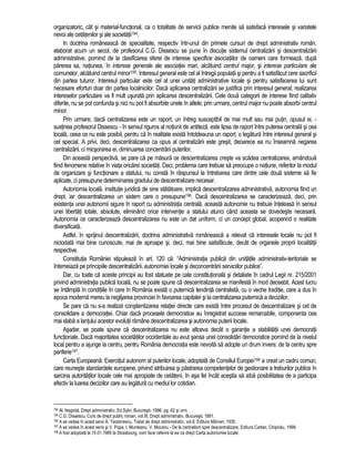 organizatoric, cât si material-functional, ca o totalitate de servicii publice menite sa satisfaca interesele si variatele 
nevoi ale cetatenilor si ale societatii194. 
In doctrina româneasca de specialitate, respectiv într-unul din primele cursuri de drept administrativ român, 
elaborat acum un secol, de profesorul C.G. Dissescu se pune în discutie sistemul centralizarii si descentralizarii 
administrative, pornind de la clasificarea sferei de interese specifice asociatiilor de oameni care formeaza, dupa 
parerea sa, natiunea, în interese generale ale asociatiei mari, alcatuind centrul major, si interese particulare ale 
comunelor, alcatuind centrul minor195. Interesul general este cel al întregii populatii si pentru a fi satisfacut cere sacrificii 
din partea tuturor. Interesul particular este cel al unei unitati administrative locale si pentru satisfacerea lui sunt 
necesare eforturi doar din partea localnicilor. Daca aplicarea centralizarii se justifica prin interesul general, realizarea 
intereselor particulare va fi mult usurata prin aplicarea descentralizarii. Cele doua categorii de interese fiind calitativ 
diferite, nu se pot confunda si nici nu pot fi absorbite unele în altele; prin urmare, centrul major nu poate absorbi centrul 
minor. 
Prin urmare, daca centralizarea este un raport, un întreg susceptibil de mai mult sau mai putin, opusul ei, - 
sustinea profesorul Dissescu - în sensul riguros al notiunii de antiteza, este lipsa de raport între puterea centrala si cea 
locala, ceea ce nu este posibil, pentru ca în realitate exista întotdeauna un raport, o legatura între interesul general si 
cel special. A privi, deci, descentralizarea ca opus al centralizarii este gresit, deoarece ea nu înseamna negarea 
centralizarii, ci micsorarea ei, diminuarea concentrarii puterilor. 
Din aceasta perspectiva, se pare ca pe masura ce descentralizarea creste va scadea centralizarea, amândoua 
fiind fenomene relative în viata oricarei societati. Deci, problema care trebuie sa preocupe o natiune, referitor la modul 
de organizare si functionare a statului, nu consta în raspunsul la întrebarea care dintre cele doua sisteme sa fie 
aplicate, ci presupune determinarea gradului de descentralizare necesar. 
Autonomia locala, institutie juridica de sine statatoare, implica descentralizarea administrativa, autonomia fiind un 
drept, iar descentralizarea un sistem care o presupune196. Daca descentralizarea se caracterizeaza, deci, prin 
existenta unei autonomii sigure în raport cu administratia centrala, aceasta autonomie nu trebuie înteleasa în sensul 
unei libertati totale, absolute, eliminând orice interventie a statului atunci când aceasta se dovedeste necesara. 
Autonomia ce caracterizeaza descentralizarea nu este un dat uniform, ci un concept global, acoperind o realitate 
diversificata. 
Astfel, în sprijinul descentralizarii, doctrina administrativa româneasca a relevat ca interesele locale nu pot fi 
niciodata mai bine cunoscute, mai de aproape si, deci, mai bine satisfacute, decât de organele proprii localitatii 
respective. 
Constitutia României stipuleaza în art. 120 ca: “Administratia publica din unitatile administrativ-teritoriale se 
întemeiaza pe principiile descentralizarii, autonomiei locale si deconcentrarii serviciilor publice”. 
Dar, cu toate ca aceste principii au fost statuate pe cale constitutionala si detaliate în cadrul Legii nr. 215/2001 
privind administratia publica locala, nu se poate spune ca descentralizarea se manifesta în mod deosebit. Acest lucru 
se întâmpla în conditiile în care în România exista o puternica tendinta centralista, cu o veche traditie, care a dus în 
epoca moderna mereu la neglijarea provinciei în favoarea capitalei si la centralizarea puternica a deciziilor. 
Se pare ca nu s-a realizat constientizarea relatiei directe care exista între procesul de descentralizare si cel de 
consolidare a democratiei. Chiar daca procesele democratice au înregistrat succese remarcabile, componenta cea 
mai slaba a lantului acestor evolutii ramâne descentralizarea si autonomia puterii locale. 
Asadar, se poate spune ca descentralizarea nu este altceva decât o garantie a stabilitatii unei democratii 
functionale. Daca majoritatea societatilor occidentale au avut sansa unei consolidari democratice pornind de la nivelul 
local pentru a ajunge la centru, pentru România democratia este nevoita sa adopte un drum invers: de la centru spre 
periferie197. 
Carta Europeana: Exercitiul autonom al puterilor locale, adoptata de Consiliul Europei198 a creat un cadru comun, 
care reuneste standardele europene, privind atribuirea si pastrarea competentelor de gestionare a treburilor publice în 
sarcina autoritatilor locale cele mai apropiate de cetateni, în asa fel încât acestia sa aiba posibilitatea de a participa 
efectiv la luarea deciziilor care au legatura cu mediul lor cotidian. 
194 Al. Negoita, Drept administrativ, Ed.Sylvi, Bucuresti, 1996, pg. 62 si urm. 
195 C.G. Dissescu, Curs de drept public roman, vol.III, Drept administrativ, Bucuresti, 1891. 
196 A se vedea în acest sens A. Teodorescu, Tratat de drept administrativ, vol.II, Editura Mârvan, 1935. 
197 A se vedea în acest sens si V. Popa, I. Munteanu, V. Mocanu - De la centralism spre descentralizare, Editura Cartier, Chisinau, 1998. 
198 A fost adoptata la 15.01.1985 la Strasbourg, vom face referire la ea ca drept Carta autonomiei locale. 
 