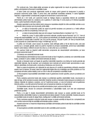 Prin continutul sau, Carta obliga partile semnatare sa aplice reglementari de natura sa garanteze autonomia 
politica, administrativa si financiara a autoritatilor locale. 
In textul Cartei sunt prevazute reglementari menite sa creeze cadrul general de transpunere în practica a 
principiului autonomiei locale. Astfel, în primul rând, este specificata necesitatea existentei, în cadrul legislatiilor 
nationale, a reglementarilor constitutionale si legale de fundamentare a autonomiei locale. 
Potrivit art. 3 din Carta, prin autonomie locala se întelege dreptul si capacitatea efectiva ale autoritatilor 
administratiei publice locale de a solutiona si de a gestiona, în cadrul legii, în nume propriu si în interesul populatiei 
locale, o parte importanta a treburilor publice. 
Aceasta capacitate la care face referire textul, presupune necesitatea adoptarii de catre autoritatile centrale a unor 
reglementari clare si precise care sa prevada, printre altele: 
• un statut al functionarilor publici de natura sa permita recrutarea unui personal cu o înalta calificare 
profesionala, pe criterii de competenta si merit (art. 6.2); 
• un statut al reprezentantilor alesi care sa le asigure “exercitarea libera a mandatului” (art. 7.1); 
• dreptul de a avea “în cadrul politicii economice nationale, propriile resurse financiare” (art. 9.1), “care sa 
corespunda responsabilitatilor” (art. 9.2), “sa fie suficient de diversificate si de flexibile (evolutive) încât sa corespunda 
pe cât posibil cu evolutia reala a costurilor” (art. 9.4) si sa fie compuse, “cel putin în parte”, din “taxe si impozite locale, 
a caror proportie sa o poata determina ei însisi, în limitele legii” (art. 9.3). 
In pofida unor formulari, uneori excesiv de prudente, Carta defineste astfel un fel de ideal de atins, care este 
construit pe o conceptie globala, destul de puternic inspirata de principiul subsidiaritatii, privind locul colectivitatilor 
locale în cadrul statului, indiferent ca avem de-a face cu un stat unitar sau cu unul federal. 
Din cuprinsul Cartei se desprind astfel elementele componente ale descentralizarii administrative, pe baza 
principiului autonomiei locale199: 
1) Existenta unei colectivitati teritoriale locale. 
Descentralizarea administrativa pe baza autonomiei locale se face în legatura cu existenta unor colectivitati sociale 
locale, constituite în cadrul unitatilor administrativ-teritoriale ale statului. 
Nevoile si interesele locale sunt legate de specificul colectivitatii respective si se disting de nevoile generale ale 
colectivitatii nationale. Asa de exemplu, sunt considerate nevoi rezolvate prin servicii locale: aprovizionarea cu apa, 
caldura, salubritatea, iluminatul public, constructia si întretinerea unor drumuri etc. 
Statul nu poate sa solutioneze, prin mijloacele de care dispune si în conditii de operativitate si eficienta, ansamblul 
acestor nevoi si interese. De aceea, statul prin reglementari legale este cel ce stabileste care dintre probleme vor fi de 
competenta serviciilor publice statale si care vor intra în sfera de competenta a autoritatilor locale. 
2) Recunoasterea responsabilitatii colectivitatilor locale în gestionarea nevoilor specifice, precum si existenta unor 
resurse proprii. 
Pentru existenta autonomiei locale este necesar ca problemele specifice colectivitatilor locale, recunoscute ca 
atare de lege, sa fie rezolvate de aceste colectivitati. Existenta nevoilor si intereselor locale presupune si existenta unor 
mijloace materiale de realizare a acestora, cum ar fi patrimoniul propriu, un corp de functionari care sa gestioneze 
treburile publice, o anumita autonomie financiara care se bazeaza pe existenta unui buget propriu. 
3) Colectivitatea locala sa dispuna de autoritati administrative proprii, autonome fata de stat. 
Autoritatile locale, structuri de conducere administrativa a colectivitatilor locale, sunt cele care solutioneaza 
problemele specifice. 
Pentru a ne gasi în situatia descentralizarii administrative este necesar ca aceste autoritati locale sa fie 
reprezentantele colectivitatilor locale si nu reprezentante ale statului plasate în fruntea colectivitatii. Aceasta presupune 
ca autoritatile locale sa rezulte din alegeri libere, desfasurate în unitatile administrativ-teritoriale. 
Pentru rezolvarea operativa a treburilor locale este necesar ca aceste autoritati sa dispuna de o competenta care 
sa le confere autonomia fata de autoritatile administratiei publice a statului. 
Aceasta autonomie nu înseamna independenta autoritatilor administratiei publice locale fata de autoritatile centrale 
ale puterii executive. 
4) Supravegherea activitatii colectivitatii locale de catre autoritatile puterii executive. 
199 A se vedea în acest sens si A. de Laubadere, op. cit., pg. 90, Jacques Cadart, Institutions politiques et Droit constitutionnel, L.G.D.J., Paris, 
1957, pg. 57 si urm. mentionati si în I. Alexandru s.a., Editura Economica, 2002, Bucuresti, pg. 96 si urm. 
 