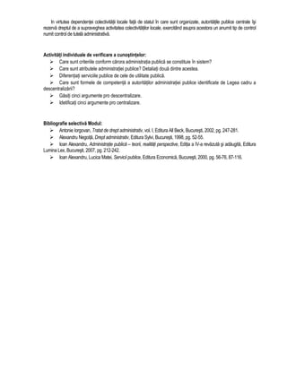In virtutea dependentei colectivitatii locale fata de statul în care sunt organizate, autoritatile publice centrale îsi 
rezerva dreptul de a supraveghea activitatea colectivitatilor locale, exercitând asupra acestora un anumit tip de control 
numit control de tutela administrativa. 
Activitati individuale de verificare a cunostintelor: 
 Care sunt criteriile conform carora administratia publica se constituie în sistem? 
 Care sunt atributele administratiei publice? Detaliati doua dintre acestea. 
 Diferentiati serviciile publice de cele de utilitate publica. 
 Care sunt formele de competenta a autoritatilor administratiei publice identificate de Legea cadru a 
descentralizarii? 
 Gasiti cinci argumente pro descentralizare. 
 Idetificati cinci argumente pro centralizare. 
Bibliografie selectiva Modul: 
 Antonie Iorgovan, Tratat de drept administrativ, vol. I, Editura All Beck, Bucuresti, 2002, pg. 247-281. 
 Alexandru Negoita, Drept administrativ, Editura Sylvi, Bucuresti, 1998, pg. 52-55. 
 Ioan Alexandru, Administratie publica – teorii, realitati perspective, Editia a IV-a revazuta si adaugita, Editura 
Lumina Lex, Bucuresti, 2007, pg. 212-242. 
 Ioan Alexandru, Lucica Matei, Servicii publice, Editura Economica, Bucuresti, 2000, pg. 56-76, 87-116. 
 