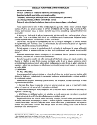MODULUL 5: AUTORITATILE ADMINISTRATIEI PUBLICE 
Necesar sa ne amintim: 
Structura si criteriile de constituire în sistem a administratiei publice 
Sarcinile si atributiile autoritatilor administratiei publice 
Competenta administratiei publice (teritoriala, materiala, temporala, personala) 
Capacitatea juridica a autoritatilor administratiei publice 
Regimurile administrative (centralizare, deconcentrare, descentralizare, regionalizare) 
Teoria separatiei celor trei puteri în stat a revolutionat gândirea si practica politica a statelor lumii de la sfârsitul 
secolului al XVIII-lea si a generat un proces de reînnoire constitutionala atât în Europa, cât si în America de Nord. 
Succesul teoriei se datora faptului ca oferea o alternativa la guvernarea absolutista si o pavaza împotriva tiraniei 
guvernantilor. 
In decursul celor doua secole de aplicare, teoria separatiei celor trei puteri în stat a luat forme distincte în fiecare 
regim politic. Practic, nu se întâlnesc doua state în care modalitatile concrete de separare sau distribuire a functiilor 
(puterilor) legislativa, executiva si judecatoreasca sa aiba o forma identica. 
Chiar în cadrul aceluiasi stat, într-o evolutie istorica mai mult sau mai putin îndelungata, s-au constatat modificari 
ale raportului între puteri, în beneficiul uneia sau alteia dintre ele, desi prevederile constitutionale care reglementau 
distribuirea atributelor de putere au ramas neschimbate. 
Cu toate acestea, s-a remarcat ca executivul cuprinde, în mod traditional, doua categorii de organe: seful statului 
si guvernul, indiferent ca acestea coexista sau nu, atunci când coexista având functii partajate si responsabilitati 
diferite200. 
Majoritatea reprezentantilor dreptului constitutional, nu exclud ideea de “executiv” precum unii autori de drept 
administrativ, care o înlocuiesc cu cea de functie administrativa201. 
Executivul sau puterea executiva este astfel, recunoscuta ca fiind o functie a statului care asigura executarea legii. 
Ducerea la îndeplinire a cestei functii presupune exercitarea functiei de sef al statului, coordonarea actiunii 
administratiei publice pentru punerea în aplicare a legii, desfasurarea unor actiuni directe de aplicare a legii sau de 
organizare a aplicarii legii, exercitarea unor atributii care privesc impulsionarea procesului legislativ, ca si conducerea 
generala a statului. 
§ 1. Seful Statului 
1.1. Rolul sefului statului 
Importanta executivului pentru administratie nu trebuie sa se limiteze doar la studiul guvernului; institutia sefului 
statului chiar daca nu are implicatii directe în organizarea si functionarea administratiei publice nu trebuie neglijata, ci 
din contra trebuie analizata. 
Importanta institutiei pentru administratie poate fi rezumata sub trei aspecte, pe care le vom regasi în marea 
majoritate a statelor europene: 
• chiar daca Seful Statului nu este ales printr-un vot universal, acesta are totusi un rol important în relatiile 
externe, rol integrat, mai mult sau mai putin, în activitatea administratiei; 
• posibilitatea de interventie în procedura legislativa este un mecanism esential al sistemului de executare si de 
organizare a executarii legii; 
• Seful Statului prin stabilitatea functiei si prin autoritatea sa morala, este de cele mai multe ori comandantul 
fortelor armate, acesta din urma fiind unul din pilonii aparatului administrativ de stat. 
Presedintele României face parte din puterea executiva si întruneste, în aceasta calitate, prerogativele esentiale 
ale acestei puteri ce revin prin definitie sefului statului. Ca model de organizare a puterii executive, constituantul român 
a institutionalizat modelul executivului bicefal sau dualist. Potrivit acestui model, puterea executiva este repartizata 
echilibrat între Seful Statului si Guvern. Între atributiile acestei din urma autoritati publice si cele ale institutiei 
prezidentiale exista demarcatii clare202. 
200 Ch.Debbasch, J.Bourdon, J.M.Ponter, J.C.Ricci, Droit Constitutionnel et Institutions Politiques, 3e édition, Economica, Paris, 1990, pg.110 
201 A.de Laubadère,Traité de Droit Administratif,L.G.D.J., Paris, 1980, pg. 229 
202 A se vedea în acest sens Cristian Ionescu, Tratat de drept constitutional contemporan, Editura All Beck, Bucuresti, 2003, p. 724 si urm. 
 