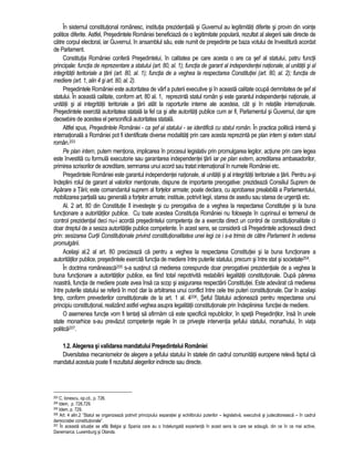 În sistemul constitutional românesc, institutia prezidentiala si Guvernul au legitimitati diferite si provin din vointe 
politice diferite. Astfel, Presedintele României beneficiaza de o legitimitate populara, rezultat al alegerii sale directe de 
catre corpul electoral, iar Guvernul, în ansamblul sau, este numit de presedinte pe baza votului de învestitura acordat 
de Parlament. 
Constitutia României confera Presedintelui, în calitatea pe care acesta o are ca sef al statului, patru functii 
principale: functia de reprezentare a statului (art. 80, al. 1); functia de garant al independentei nationale, al unitatii si al 
integritatii teritoriale a tarii (art. 80, al. 1); functia de a veghea la respectarea Constitutiei (art. 80, al. 2); functia de 
mediere (art. 1, alin 4 si art. 80, al. 2). 
Presedintele României este autoritatea de vârf a puterii executive si în aceasta calitate ocupa demnitatea de sef al 
statului. În aceasta calitate, conform art. 80 al. 1, reprezinta statul român si este garantul independentei nationale, al 
unitatii si al integritatii teritoriale a tarii atât la raporturile interne ale acesteia, cât si în relatiile internationale. 
Presedintele exercita autoritatea statala la fel ca si alte autoritati publice cum ar fi, Parlamentul si Guvernul, dar spre 
deosebire de acestea el personifica autoritatea statala. 
Altfel spus, Presedintele României - ca sef al statului - se identifica cu statul român. În practica politica interna si 
internationala a României pot fi identificate diverse modalitati prin care acesta reprezinta pe plan intern si extern statul 
român.203 
Pe plan intern, putem mentiona, implicarea în procesul legislativ prin promulgarea legilor, actiune prin care legea 
este învestita cu formula executorie sau garantarea independentei tarii iar pe plan extern, acreditarea ambasadorilor, 
primirea scrisorilor de acreditare, semnarea unui acord sau tratat international în numele României etc. 
Presedintele României este garantul independentei nationale, al unitatii si al integritatii teritoriale a tarii. Pentru a-si 
îndeplini rolul de garant al valorilor mentionate, dispune de importante prerogative: prezideaza Consiliul Suprem de 
Aparare a Tarii; este comandantul suprem al fortelor armate; poate declara, cu aprobarea prealabila a Parlamentului, 
mobilizarea partiala sau generala a fortelor armate; instituie, potrivit legii, starea de asediu sau starea de urgenta etc. 
Al. 2 art. 80 din Constitutie îl investeste si cu prerogativa de a veghea la respectarea Constitutiei si la buna 
functionare a autoritatilor publice. Cu toate acestea Constitutia României nu foloseste în cuprinsul ei termenul de 
control prezidential deci nu-i acorda presedintelui competenta de a exercita direct un control de constitutionalitate ci 
doar dreptul de a sesiza autoritatile publice competente. În acest sens, se considera ca Presedintele actioneaza direct 
prin: sesizarea Curtii Constitutionale privind constitutionalitatea unei legi ce i s-a trimis de catre Parlament în vederea 
promulgarii. 
Acelasi al.2 al art. 80 precizeaza ca pentru a veghea la respectarea Constitutiei si la buna functionare a 
autoritatilor publice, presedintele exercita functia de mediere între puterile statului, precum si între stat si societate204. 
În doctrina româneasca205 s-a sustinut ca medierea corespunde doar prerogativei prezidentiale de a veghea la 
buna functionare a autoritatilor publice, ea fiind total nepotrivita restabilirii legalitatii constitutionale. Dupa parerea 
noastra, functia de mediere poate avea însa ca scop si asigurarea respectarii Constitutiei. Este adevarat ca medierea 
între puterile statului se refera în mod clar la arbitrarea unui conflict între cele trei puteri constitutionale. Dar în acelasi 
timp, conform prevederilor constitutionale de la art. 1 al. 4206, Seful Statului actioneaza pentru respectarea unui 
principiu constitutional, realizând astfel veghea asupra legalitatii constitutionale prin îndeplinirea functiei de mediere. 
O asemenea functie vom fi tentati sa afirmam ca este specifica republicilor, în speta Presedintilor, însa în unele 
state monarhice s-au prevazut competente regale în ce priveste interventia sefului statului, monarhului, în viata 
politica207. 
1.2. Alegerea si validarea mandatului Presedintelui României 
Diversitatea mecanismelor de alegere a sefului statului în statele din cadrul comunitatii europene releva faptul ca 
mandatul acestuia poate fi rezultatul alegerilor indirecte sau directe. 
203 C. Ionescu, op.cit., p. 726. 
204 Idem, p. 728,729. 
205 Idem, p. 729. 
206 Art. 4 alin.2 “Statul se organizeaza potrivit principiului separatiei si echilibrului puterilor – legislativa, executiva si judecatoreasca – în cadrul 
democratiei constitutionale”. 
207 În aceasta situatie se afla Belgia si Spania care au o îndelungata experienta în acest sens la care se adauga, din ce în ce mai active, 
Danemarca, Luxemburg si Olanda. 
 
