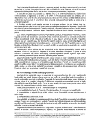 Ca si Parlamentarii, Presedintele României are o legitimitate populara, fiind ales prin vot uninominal, în cadrul unei 
circumscriptii ce cuprinde întreaga tara. Pentru a fi ales candidatul la functia de Presedinte trebuie sa întruneasca 
optiunea majoritatii alegatorilor, ceea ce este de natura sa-i asigure reprezentativitatea si legitimitatea. 
În acest ultim sens, daca nici un candidat nu a obtinut la primul tur de scrutin majoritatea de voturi a celor înscrisi 
în listele electorale, se organizeaza un al doilea tur de scrutin, în urma caruia este declarat ales candidatul care a 
obtinut cel mai mare numar de voturi. Organizarea celui de al doilea tur, între primii doi candidati stabiliti de ordinea 
numarului de voturi exprimate în primul tur are drept consecinta bipolarizarea fortelor politice si sociale dar si a 
preferintelor alegatorilor. 
În România, controlul întregii proceduri electorale si confirmarea rezultatelor de care depinde, dupa caz, 
organizarea celui de-al doilea tur de scrutin, desemnarea candidatilor între care va avea loc alegerea si a câstigatorului 
ce a obtinut în final mandatul se asigura de Curtea Constitutionala a României. Validarea mandatului de catre aceasta 
are o semnificatie deosebita: confirmarea alegerii Presedintelui României de catre o autoritate jurisdictionala si nu 
politica. 
Dupa validare, Presedintele depune juramântul208 prevazut de Constitutie, în fata Camerelor Parlamentului reunite 
în sedinta comuna, data la care începe si exercitiului functiei prezidentiale. Consideram ca prevederile constitutionale 
trebuiau sa stabileasca formula religioasa ca facultativa si în cazul depunerii juramântului de catre Presedintele 
României asa cum a stabilit în cazul altor demnitari. Ne bazam în sustinerea acestui considerent pe faptul ca unul 
dintre drepturile fundamentale ale oricarui cetatean, pentru a caror consfintire jura chiar Presedintele, este cel privind 
libertatea constiintei. Potrivit Constitutiei nimeni nu poate fi constrâns sa accepte o opinie sau sa adere la o credinta 
contrara convingerilor sale. 
Mandatul sefului statului este de cinci ani, începând de la data depunerii juramântului si dureaza pâna la 
depunerea juramântului de catre noul Presedinte al României. Revizuirea constitutionala cu privire la durata 
mandatului o consideram a fi în spiritul democratiei si continuitatii regimului în perioada organizarii „luptei politice” 
pentru mandatele parlamentare si astfel delimitarea celor doua procese electorale. 
Ocuparea functiei de Presedinte al României de catre aceeasi persoana nu poate fi realizata decât pentru cel mult 
doua mandate, indiferent daca acestea sunt succesive sau la date diferite. In marea lor majoritate statele europene au 
stabilit aceleasi limitari ale mandatului de sef al statului, exceptie facând Italia si Franta în care mandatul presedintelui 
poate fi reînnoit fara limite si fara a fi întrerupt. Limitarea mandatului o consideram a fi o masura pe care constituantul a 
stabilit-o pentru a se evita „tentatia totalitarista” de perpetuare a ocuparii de catre aceeasi persoana a functiei de 
Presedinte, masura care se evidentiase în statele foste comuniste. 
1.3. Incompatibilitati si imunitati ale functiei prezidentiale 
Importanta functiei prezidentiale impune ca presedintele sa i se consacre întru-totul, fara a mai fi legat de o alta 
functie publica sau privata. Nu este vorba de prevenirea unui conflict de interese între functia de presedinte si o 
anumita functie publica sau privata, ci de faptul ca Presedintele, fiind arbitru între puterile statului, precum si între stat si 
societate, trebuie sa fie impartial si independent. În felul acesta, presedintele va putea adopta o pozitie pe deplin 
obiectiva fata de toate partile aflate în conflict. Functia de arbitru al vietii politice, asa cum am precizat mai sus, a fost 
subliniata si de marea majoritate a constitutiilor statelor europene. 
Textul Constitutiei României în art. 84 al. 1 prevede trei categorii de incompatibilitati: 
a) incompatibilitatea între functia de Presedinte al României si calitatea de membru al vreunui partid politic; 
b) incompatibilitatea cu orice alta functie publica, indiferent care ar fi domeniul în care s-ar exercita aceasta si 
natura functiei; 
c) incompatibilitatea cu orice functie privata. 
Incompatibilitatile se justifica prin necesitatea asigurarii independentei Presedintelui, corespunzator legitimitatii sale 
populare. Persoana care candideaza pentru functia de Presedinte si a fost declarata aleasa este astfel obligata sa se 
retraga din partidul respectiv, deci, Presedintele ales trebuie sa renunte public la calitatea sa de membru al unui partid 
politic pâna în momentul depunerii juramântului. 
Presedintele României nu poate exercita nici o functie publica sau privata, indiferent care ar fi natura acesteia sau 
domeniul de activitate. Aceste incompatibilitati nu împiedica, însa, persoana aleasa Presedinte al României sa 
208 Juramântul depus conform art. 82. al. 2 din Constitutie are urmatorul continut: “Jur sa-mi daruiesc toata puterea si priceperea pentru propasirea 
spirituala si materiala a poporului român, sa respect Constitutia si legile tarii, sa apar democratia, drepturile si libertatile fundamentale ale 
cetatenilor, suveranitatea, independenta, unitatea si integritatea teritoriala a României. Asa sa-mi ajute Dumnezeu!”. 
 