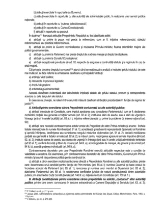 b) atributii exercitate în raporturile cu Guvernul; 
c) atributii exercitate în raporturile cu alte autoritati ale administratiei public, în realizarea unor servicii publice 
nationale; 
d) atributii în raporturile cu “puterea judecatoreasca”; 
e) atributii în raporturile cu Curtea Constitutionala; 
f) atributii în raporturile cu poporul. 
În doctrina213 franceza atributiile Presedintelui Republicii au fost clasificate astfel: 
a) atributii cu privire la popor mai precis la referendum, cum ar fi: initiativa referendumului; obiectul 
referendumului sau practica referendumului. 
b) atributii cu privire la Guvern: nominalizarea si revocarea Primului-ministru; fixarea orientarilor majore ale 
politicii guvernamentale. 
c) atributii cu privire la Parlament, mai precis dreptul de a adresa mesaje si dreptul de dizolvare. 
d) atributii cu privire la Consiliul Constitutional; 
e) atributii exceptionale prevazute de art. 16, respectiv de asigurare a continuitatii statului si a regimului în caz de 
criza majora. 
Cât priveste doctrina dreptului comparat214 atunci când se realizeaza o analiza a institutiei sefului statului, de cele 
mai multe ori, se face referire la urmatoarea clasificare a principalelor atributii: 
a) arbitrajul vietii politice; 
b) interventia în procesul legislativ; 
c) dreptul de gratiere; 
d) activitatea guvernamentala; 
Aceasta clasificare evidentiaza clar adevaratele implicatii statale ale sefului statului, precum si corespondenta 
acestuia cu cele trei puteri ale statului. 
În ceea ce ne priveste, ne raliem într-o anumita masura clasificarii atributiilor prezidentiale în functie de regimul lor 
juridic215. 
A. Atributii pentru exercitarea carora Presedintele conlucreaza cu alte autoritati publice: 
a) atributii prevazute de Constitutie, care implica aprobarea sau consultarea Parlamentului, cum ar fi: declararea 
mobilizarii partiale sau generale a fortelor armate (art. 92 al. 2); instituirea starii de asediu, sau a starii de urgenta în 
întreaga tara ori în unele localitati (art. 93 al. l ); initiativa referendumului cu privire la probleme de interes national (art. 
90); 
b) atributii care necesita contrasemnarea actelor emise de Presedinte de catre Primul-ministru si anume: încheie 
tratate internationale în numele României (art. 91 al. 1); acrediteaza si recheama reprezentantii diplomatici ai României 
si aproba înfiintarea, desfiintarea sau schimbarea rangului misiunilor diplomatice (art. 91 al. 2); declara mobilizarea 
partiala sau generala a fortelor armate (art. 92 al. 2); ia masuri pentru respingerea agresiunii armate împotriva tarii (art. 
92, al. 3); instituie starea de asediu sau starea de urgenta în întreaga tara sau în unele unitati administrativ-teritoriale 
(art.93 al. 1); confera decoratii si titluri de onoare (art. 94 lit. a); acorda gradele de maresal, de general si de amiral (art. 
94 lit. b); acorda gratierea individuala (art. 94 lit. d). 
Contrasemnarea decretelor prin care Presedintele României exercita atributiile respective este o conditie de 
valabilitate a acestora. De asemenea, prin contrasemnarea decretelor de catre Primul-ministru, Guvernul prin Primul-ministru 
îsi asuma raspunderea politica pentru continutul lor. 
c) atributii a caror exercitare implica conlucrarea directa a Presedintelui României cu alte autoritati publice, printre 
care: desemnarea unui candidat pentru functia de Prim-ministru (art. 85 al. l); numirea Guvernul pe baza votului de 
încredere acordat de Parlament (art. 85 al. 1); revocarea si numirea unor membri ai Guvernului (art. 85 al. 2); 
dizolvarea Parlamentul (art. 89 al. 1); solutionarea conflictelor juridice de natura constitutionala dintre autoritatile 
publice prin intermediul Curtii Constitutionale (art. 146 lit. e); initierea revizuirii Constitutiei (art. 150 al. 1 ). 
B. Atributii constitutionale pentru exercitarea carora presedintele nu solicita „concursul” altor autoritati 
publice, printre care avem: convocarea în sesiune extraordinara a Camerei Deputatilor si Senatului (art. 63, al. 3); 
213 P. Foillard, op.cit., p. 211 si urm. 
214 Jacque Ziller, Administrations comparées-Les systémes politico-administratifs de l’Europe des Douze, Editura Montchrestien, Paris, 1993, p. 
119 si urm. 
215 I. Deleanu, op. cit., p. 219-225. 
 