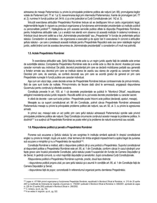 adresarea de mesaje Parlamentului cu privire la principalele probleme politice ale natiunii (art. 88); promulgarea legilor 
votate de Parlament (art. 77 al. 1 si 3); reexaminarea legii prin intermediul Parlamentului, înainte de promulgare (art. 77 
al. 2); numirea în functii publice (art. 94 lit. c) si a trei judecatori ai Curtii Constitutionale (art. 142 al. 3). 
Întrucât exercitarea atributiilor Presedintelui României trebuie sa se desfasoare într-un cadru organizatoric legal, 
reglementarile legale în vigoare au prevazut organizarea si functionarea administratiei prezidentiale ca institutie publica 
cu personalitate juridica216, întelegându-se prin aceasta serviciile publice aflate la dispozitia Presedintelui României, 
pentru îndeplinirea atributiilor sale. La o analiza mai atenta vom observa ca aceasta institutie în sistemul românesc a 
îmbracat doua denumiri astfel ea a fost „Administratie prezidentiala” sau „Presedentie” în functie de preferintele sefului 
statului. Consideram ca activitatea – de organizarea a executarii si de ajutor dat în executarea în concret a atributiilor 
sefului statului – pe care o presteaza aceasta institutie pentru Presedintele Republicii este cea care-i stabileste regimul 
juridic, astfel tinând cont de acestea denumirea de „Administratie prezidentiala” o consideram a fi mult mai potrivita. 
1.5. Actele Presedintelui României 
În exercitarea atributiilor sale, Seful Statului emite acte cu un regim juridic aparte fata de celelalte acte emise 
de autoritatile statului. Competenta Presedintelui României este de a emite acte cu titlul de decret. Acestea pot avea 
caracter normativ sau individual. De pilda, decretul prezidential prin care se declara mobilizarea partiala sau generala 
a fortelor armate sau decretul prin care se instituie starea de asediu sau starea de urgenta au caracter normativ. 
Decretul prin care, de exemplu, se confera decoratii sau prin care se acorda gradul de general ori prin care 
Presedintele numeste în functii publice are caracter individual. 
Asa cum am vazut deja, unele decrete emise de Presedintele României trebuie contrasemnate de primul-ministru, 
fara de care sunt lovite de nulitate. Primul-ministru de fiecare data când le semneaza, angajeaza raspunderea 
Guvernului pentru continutul si efectele acestora. 
Constitutia prevede în art. 100, al. 1 ca decretele prezidentiale se publica în “Monitorul Oficial”, nepublicarea 
atragând inexistenta actului juridic respectiv. Rezulta astfel ca nu pot exista decrete prezidentiale cu caracter secret. 
In afara de decrete - care sunt acte juridice - Presedintele poate întocmi acte politice (declaratii, apeluri, mesaje). 
Mesajele au ca suport constitutional art. 88 din Constitutie, potrivit caruia Presedintele României adreseaza 
Parlamentului mesaje cu privire la principalele probleme politice ale natiunii, sau art. 92, al. 3, cu privire la agresiunea 
armata. 
In primul caz, mesajul este un act politic prin care seful statului adreseaza Parlamentului opiniile sale privind 
principalele probleme politice ale natiunii. Desi Constitutia circumscrie continutul acestor mesaje la probleme politice, în 
doctrina217 s-a sustinut ca Presedintele României se poate referi si la probleme de natura economica sau sociala. 
1.6. Raspunderea politica si penala a Presedintelui României 
Punerea sub acuzarea a Sefului statului îsi are sorgintea în institutia similara aparuta în dreptul constitutional 
englez cu privire la ministri; dupa unii autori, chiar termenul din limba engleza impeachment a aparut legat de punerea 
sub acuzare a ministrilor si nu a Presedintelui de republica218. 
Constitutia României a instituit, atât o raspundere politica cât si una juridica a Presedintelui. Suportul constitutional 
al raspunderii politice a Presedintelui României este art. 95, al. 1 din Constitutie, conform caruia în cazul savârsirii unor 
fapte grave care încalca prevederile Constitutiei, seful statului poate fi suspendat din functie de Camera Deputatilor si 
de Senat, în sedinta comuna, cu votul majoritatii deputatilor si senatorilor, dupa consultarea Curtii Constitutionale. 
Raspunderea politica a Presedintelui României cuprinde, practic, doua faze distincte: 
- raspunderea politica propriu-zisa, pe care seful statului si-o asuma în conditiile art. 95, al. 1 din Constitutie fata de 
Camera Deputatilor si Senat; 
- raspunderea fata de popor, concretizata în referendumul organizat pentru demiterea Presedintelui. 
216 Legea nr. 47/1994 privind organizarea si functionarea Presedintiei României, republicata în Monitorul Oficial al României, nr. 210 din 25 aprilie 
2001 si modificata de Ordonanta de Urgenta a Guvernului nr. 176/2001 publicata în Monitorul Oficial al României nr. 839/2001, aprobata de Legea 
nr. 226 din 23 aprilie 2002 publicata în Monitorul Oficial nr. 290/2002. 
217 C. Ionescu, op.cit., pg. 744. 
218 A se vedea A. Iorgovan, op.cit., pg. 322. 
 