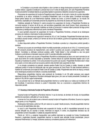 In Constitutie nu se prevede natura faptelor a caror comitere ar atrage declansarea procedurii de suspendare 
a sefului statului. Legiuitorul constituant a precizat doar ca ar fi vorba de fapte grave, prin care Presedintele României 
încalca prevederile Constitutiei lasându-se gravitatea faptelor la aprecierea initiatorilor procedurii de suspendare. 
Propunerea de suspendare din functia de Presedinte poate fi depusa, de cel putin o treime din numarul deputatilor 
si senatorilor si se aduce, neîntârziat, la cunostinta Presedintelui, spre a se putea apara. Constitutia recunoaste, 
dreptul sefului statului de a da Parlamentului explicatii, verbale sau scrise, cu privire la faptele ce i se imputa. De 
asemenea, explicatiile pot fi prezentate personal de presedinte sau transmise de acesta celor doua Camere. 
Hotarârea adoptata de Parlament în cadrul procedurii de suspendare din functie a Presedintelui României se 
comunica acestuia, în termen de 48 de ore, sub semnatura presedintilor celor doua Camere. Daca, propunerea de 
suspendare din functie a fost aprobata, hotarârea se trimite si Guvernului în vederea initierii proiectului de lege privind 
organizarea si desfasurarea referendumului pentru demiterea Presedintelui. 
In cazul aprobarii propunerii de suspendare din functie a Presedintelui României, urmeaza sa se declanseze 
procedura de instituire a interimatului functiei prezidentiale. 
Daca, în urma referendumului organizat în temeiul art. 95, al. 3 din Constitutie, Presedintele României este demis, 
se instituie vacanta functiei, urmând ca în termen de trei luni de la instituire, guvernul sa organizeze alegeri pentru un 
nou presedinte. 
In afara raspunderii politice a Presedintelui României, Constitutia a prevazut si o raspundere juridica (penala) a 
acestuia. 
Punerea sub acuzare are semnificatia ridicarii imunitatii prezidentiale, prevazute de art. 84 al. 2, în domeniul penal. 
Art. 96 consacra procedura de impeachement, care consta în punerea sub acuzare a presedintelui pentru “înalta 
tradare”. Constitutia nu defineste continutul acesteia, astfel. “înalta tradare” a fost echivalata cu cea mai grava 
încalcare a juramântului si intereselor poporului si tarii în exercitiul atributiilor prezidentiale. 
Procedura de punere sub acuzare a Presedintelui României se declanseaza pe baza unei cereri semnate de cel 
putin doua treime din numarul deputatilor si senatorilor. Cererea trebuie sa cuprinda descrierea faptelor care îi sunt 
imputate si încadrarea lor juridica. In tot cursul procedurii de punere sub acuzare, Presedintele României este în drept 
sa se apere, iar de la data punerii sub acuzare si pâna la data demiterii este suspendat de drept. 
In ce priveste competenta de judecata, aceasta apartine Înaltei Curti de Casatie si Justitie. Aceasta va stabili 
calificarea juridica în functie de infractiunile cele mai grave prevazute de Codul Penal. Pe data ramânerii definitive a 
hotarârii de condamnare pronuntata de Înalta Curte de Casatie si Justitie, Presedintele este demis de drept si urmeaza 
sa se declanseze procedura de instituire a vacantei prezidentiale. 
Raspunderea presedintelui interimar este prevazuta de Constitutie în art. 99 astfel: persoana care asigura 
interimatul functiei de Presedinte al României savârseste fapte grave, prin care se încalca prevederile Constitutiei, se 
aplica art. 95 si 98 din Legea fundamentala. 
Nu se prevede însa ce se întâmpla daca presedintele interimar ar comite fapte ce ar cadea sub incidenta art. 96 
din Constitutie. O asemenea omisiune nu poate fi interpretata, însa, ca o exonerare a presedintelui interimar de 
raspundere penala. 
1.7. Vacanta si interimatul functiei de Presedinte al României 
Vacanta functiei de Presedinte al României intervine: în caz de demisie, de demitere din functie, de imposibilitate 
definitiva de exercitare a atributiilor si în caz de deces. 
In termen de 3 luni de la data la care a intervenit vacanta functiei de Presedinte al României, Guvernul va organiza 
alegeri pentru un nou Presedinte. 
Declansarea interimatului, potrivit art. 98, prin natura lui nu poate fi decât provizoriu, întrucât presedintele interimar 
nu se bucura de legitimitatea celui ales. 
In cazul în care Presedintele României este suspendat din functie, se afla în imposibilitate temporara de a-si 
exercita atributiile sau de vacanta a functiei, interimatul se asigura, în ordine, de presedintele Senatului sau de 
presedintele Camerei Deputatilor, în calitate de presedinti interimari. 
Potrivit art. 146 lit. g, existenta împrejurarilor care justifica interimatul se constata de Curtea Constitutionala. 
Neavând o legitimitate populara, presedintele interimar nu exercita toate atributiile functiei prezidentiale, precum 
sesizarea Parlamentului cu mesaje, dizolvarea acestuia si consultarea poporului prin referendum. 
 