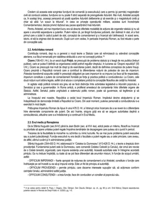 Credem ca aceasta este sorgintea functiunii de comanda (a executivului) care a permis (si permite) magistratilor 
civili sa conduca cetatea, functiune ce nu poate fi strict separata de prerogativele Adunarii. Mai mult, Aristotel accepta 
ca, în acelasi timp, aceeasi persoana sa poata apartine Adunarii deliberante si sa exercite si o magistratura civila si 
chiar sa aiba “un scaun la tribunal”. In ceea ce priveste operatiunile militare, acestea sunt încredintate 
Comandamentului, decizia privind razboiul sau pacea apartinând însa Adunarii. 
Pentru Aristotel, cel mai important lucru era sa descrie diferitele modalitati de actiune ale organelor statului si nu sa 
apere o anumita separatiune a puterilor. Putem retine ca, pe lânga functiunea judiciara, clar distinsa în stat, el a fost 
primul care a izolat în cadrul puterii de stat, conceptul de comandament si a încercat sa-l defineasca. In acest sens, 
istoric, el sta la originea ideii de executiv. Dupa cum vom vedea, în perioada Imperiului Roman, au fost reluate o parte 
din conceptiile sale. 
2.2. Antichitatea romana 
Contributia romana, desi nu a generat o noua teorie a Statului care sa reînnoiasca cu adevarat conceptiile 
ateniene, s-a facut remarcata prin stabilirea stralucita a unor noi conceptii juridice.19 
Cicero (106-43 I. Hr.), la un secol dupa Polyb, se preocupa de problema statului si o leaga de res publica (treburi 
publice), care ar putea fi definita ca organizarea cetatii potrivit regulilor dreptului. In lucrarea sa “Despre republica” (55 
I.Hr.), Cicero se preocupa mai mult de drept si de exercitarea puterii, decât de definirea conceptului de putere însusi. 
Cicero prezinta o Republica romana care a contribuit la diferentierea notiunii de potestas de cea de imperium. 
Potestas transforma scopurile cetatii în prescriptii obligatorii pe care imperium le va impune (va face sa fie respectate). 
Imperium constituie o putere de comandament fondata pe forta si practica politica a conducatorului. La Cicero, cele 
doua notiuni sunt strâns legate, astfel ca el aduce o completare juridica la conceptiile filosofice ale cetatii lui Aristotel. 
In agitata viata politica romana era greu sa se faca distinctia între activitatea legislativa a Adunarii poporului, a 
Senatului si cea a guvernantilor. In Roma antica, a proliferat amestecul de competente între diferitele organe ale 
Statului. Astfel, Senatul, piatra unghiulara a sistemului politic roman, poate sa guverneze, sa legifereze si sa 
administreze. 
La începutul erei noastre, Republica a cedat locul Imperiului Roman. Imparatul devine atotputernic si se 
îndeparteaza de democratia limitata a Republicii lui Cicero. Din acel moment, puterea personala a conducatorului s-a 
exercitat în mod deplin. 
Prabusirea Imperiului Roman de Apus în anul 476 D. Hr. a întrerupt orice încercare de a se reveni la o diferentiere 
între elementele componente ale puterii. De aici înainte, singura grija era sa se asigure autoritatea deplina a 
conducatorului, atitudine care s-a înradacinat si a continuat în Evul Mediu. 
2.3. Evul mediu si Renasterea 
De la Sfântul Augustin (sec.III-IV) pâna la Jean Bodin (sec. al XVI- lea), adica peste un mileniu, filosofii au încercat 
cu prioritate sa apere unitatea puterii regale împotriva tendintelor de dezagregare care puteau sa o puna în pericol. 
Trecerea de la feudalitate la monarhie nu schimba cu nimic lucrurile. Nu se mai pune problema puterii executive 
sau a puterii judecatoresti. Functia executiva nu era decât o facultate a puterii regale sau a celei princiare, care aveau, 
de altfel, ultimul cuvânt si în administrarea justitiei. 
Sfântul Augustin (354-430 D. Hr.) elaboreaza în “Cetatea lui Dumnezeu” (413-426 D. Hr.), o teorie a dreptului divin 
providential. Fundamentul puterii este la Dumnezeu, care comanda Cetatea Celesta (a Cerului), dar omul are nevoie 
de o Cetate terestra, organizata, care impune existenta unei autoritati. Aceasta autoritate este în întregime acordata 
printului. Ea nu trebuie împartita, cu toate ca se pot face diferentieri ale anumitor misiuni, în functie de scopul urmarit, 
astfel: 
- OFFICIUM IMPERANDI – foarte apropiat de notiunea de comandament a lui Aristotel, constituie o functie care 
îndrituieste pe cel învestit cu ea sa-si impuna vointa. Este un fel de principiu al autoritatii. 
- OFFICIUM PROVIDENDI – permite printului, care discerne interesele supusilor sai, sa actioneze conform 
cerintelor binelui, administrând astfel justitia. 
- OFFICIUM CONSUTENDI – a treia functie, face din conducator un consilier al poporului sau. 
19 A se vedea pentru detalii N. Popa, I. Dogaru, Ghe. Danisor, Dan Claudiu Danisor, op. cit., pg. 66 si urm. Emil Molcut, Despre separatiunea 
puterilor statului în Revista de Drept Public nr. 3/2003, pg. 1-5. 
 