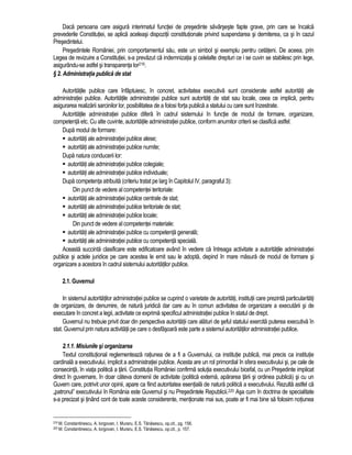 Daca persoana care asigura interimatul functiei de presedinte savârseste fapte grave, prin care se încalca 
prevederile Constitutiei, se aplica aceleasi dispozitii constitutionale privind suspendarea si demiterea, ca si în cazul 
Presedintelui. 
Presedintele României, prin comportamentul sau, este un simbol si exemplu pentru cetateni. De aceea, prin 
Legea de revizuire a Constitutiei, s-a prevazut ca indemnizatia si celelalte drepturi ce i se cuvin se stabilesc prin lege, 
asigurându-se astfel si transparenta lor219. 
§ 2. Administratia publica de stat 
Autoritatile publice care înfaptuiesc, în concret, activitatea executiva sunt considerate astfel autoritati ale 
administratiei publice. Autoritatile administratiei publice sunt autoritati de stat sau locale, ceea ce implica, pentru 
asigurarea realizarii sarcinilor lor, posibilitatea de a folosi forta publica a statului cu care sunt înzestrate. 
Autoritatile administratiei publice difera în cadrul sistemului în functie de modul de formare, organizare, 
competenta etc. Cu alte cuvinte, autoritatile administratiei publice, conform anumitor criterii se clasifica astfel: 
Dupa modul de formare: 
 autoritati ale administratiei publice alese; 
 autoritati ale administratiei publice numite; 
Dupa natura conducerii lor: 
 autoritati ale administratiei publice colegiale; 
 autoritati ale administratiei publice individuale; 
Dupa competenta atribuita (criteriu tratat pe larg în Capitolul IV, paragraful 3): 
Din punct de vedere al competentei teritoriale: 
 autoritati ale administratiei publice centrale de stat; 
 autoritati ale administratiei publice teritoriale de stat; 
 autoritati ale administratiei publice locale; 
Din punct de vedere al competentei materiale: 
 autoritati ale administratiei publice cu competenta generala; 
 autoritati ale administratiei publice cu competenta speciala. 
Aceasta succinta clasificare este edificatoare având în vedere ca întreaga activitate a autoritatile administratiei 
publice si actele juridice pe care acestea le emit sau le adopta, depind în mare masura de modul de formare si 
organizare a acestora în cadrul sistemului autoritatilor publice. 
2.1. Guvernul 
In sistemul autoritatilor administratiei publice se cuprind o varietate de autoritati, institutii care prezinta particularitati 
de organizare, de denumire, de natura juridica dar care au în comun activitatea de organizare a executarii si de 
executare în concret a legii, activitate ce exprima specificul administratiei publice în statul de drept. 
Guvernul nu trebuie privit doar din perspectiva autoritatii care alaturi de seful statului exercita puterea executiva în 
stat. Guvernul prin natura activitatii pe care o desfasoara este parte a sistemul autoritatilor administratiei publice. 
2.1.1. Misiunile si organizarea 
Textul constitutional reglementeaza ratiunea de a fi a Guvernului, ca institutie publica, mai precis ca institutie 
cardinala a executivului, implicit a administratiei publice. Acesta are un rol primordial în sfera executivului si, pe cale de 
consecinta, în viata politica a tarii. Constitutia României confirma solutia executivului bicefal, cu un Presedinte implicat 
direct în guvernare, în doar câteva domenii de activitate (politica externa, apararea tarii si ordinea publica) si cu un 
Guvern care, potrivit unor opinii, apare ca fiind autoritatea esentiala de natura politica a executivului. Rezulta astfel ca 
„patronul” executivului în România este Guvernul si nu Presedintele Republicii.220 Asa cum în doctrina de specialitate 
s-a precizat si tinând cont de toate aceste considerente, mentionate mai sus, poate ar fi mai bine sa folosim notiunea 
219 M. Constantinescu, A. Iorgovan, I. Muraru, E.S. Tanasescu, op.cit., pg. 156. 
220 M. Constantinescu, A. Iorgovan, I. Muraru, E.S. Tanasescu, op.cit., p. 157. 
 