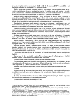 2, respectiv ministrii de stat. De asemenea, prin O.U.G. nr. 221 din 23 decembrie 2008225 la aceasta lista a fost 
adaugat, prin modificarea art. 3 din legea 90/2001, un viceprim-ministru. 
Astfel, în prezent, sunt considerati membrii ai Guvernului: Primul-ministru, Viceprim-ministrul, ministrii de stat, 
ministrii, ministrii delegati si alti membrii stabiliti prin lege organica. Prin stabilirea acestei „scari ierarhice” a membrilor 
guvernului s-a considerat în doctrina226 ca a fost înfrânta sustinerea prevederilor constitutionale care din enumerarea 
facuta: prim-ministru, ministrii si alti membri stabiliti prin lege organica nu sustinea o asemenea teza. 
S-a afirmat, asadar, ca legiuitorul constituant ar fi urmarit sa consacre, din punct de vedere constitutional, o 
formula de Guvern „fara scara ierarhica interioara”, pentru a elimina unele prevederi legale ce o sustineau la vremea 
respectiva, prevederile Legii nr. 37/1990227. Astfel, prin mentionarea ministrilor imediat dupa Primul-ministru, se statua 
ca ceilalti membrii stabiliti prin lege organica urmau sa fie echivalenti sau mai mici în functie decât ministrii. 
Clasicul principiu al separatiei puterilor presupune legitimarea prin vot popular a puterii legislative, care mai 
departe forma Guvernul, ca sef al puterii executive, toate puterile statului emanând astfel de la natiune. Operatia, însa, 
de formare a Guvernului, s-a complicat, efect firesc al multiplicarii regimurilor politice. 
Procedura de învestitura din România, prevazuta în art. 103 al Constitutiei, stabileste ca Presedintele Republicii 
este singura autoritate publica competenta sa desemneze un candidat pentru functia de sef al Guvernului, în urma 
consultarii partidului care detine majoritatea absoluta în Parlament, ori daca nu exista o asemenea majoritate, a tuturor 
partidelor reprezentate în Parlament. 
Candidatul desemnat pentru aceasta functie va cere, în termen de 10 zile, votul de încredere al Parlamentului 
asupra programului si a întregii liste a Guvernului, acesta acordând încrederea cu votul majoritatii deputatilor si 
senatorilor. În baza votului de încredere acordat Presedintele României numeste Guvernul. 
Mandatul Guvernului, în întregul sau si al fiecarui membru în parte, începe sa actioneze nu de la data publicarii 
actului de numire al Presedintelui ci de la data depunerii juramântului de credinta fata de tara si popor în mod individual 
în fata Sefului Statului – art. 104 din Constitutie. 
Dupa cum se observa România a încercat sa adopte o pozitie a sa, proprie, în ceea ce priveste învestitura 
Guvernului, preluând în acest sens atât din sistemul francez în care Presedintele se foloseste de adevarata sa putere 
discretionara228, dar mai ales din cel spaniol, prin stabilirea celor trei etape ce trebuie parcurse în procedura de vot. 
Astfel, cele trei etape necesar a fi parcurse sunt: 
1) propunerea candidatului la postul de Prim-ministru al Guvernului României este realizata de Presedintele 
Republicii; 
2) prezentarea de catre candidatul la postul de Prim-ministru a programului politic de guvernare si a listei 
membrilor Guvernului în fata Parlamentului si solicitarea votului de încredere; 
3) numirea Primului-ministru si membrilor Guvernului de catre Presedintele României. 
La aceste etape ale procedurii de învestitura Constitutia a adaugat juramântul depus în fata Presedintelui, cel care 
finalizeaza procedura. Din acest moment putem spune ca Guvernul începe sa-si exercite competentele atribuite de 
Constitutie si celelalte legi si chiar sa-si înceteze activitatea în integrum sau în parte. 
În retinerea acestui ultim fapt, mentionam ca functia de membru al Guvernului României înceteaza în urma: 
a) demisiei; 
Demisia din functia de membru al Guvernului se anunta public, se prezinta în scris Primului-ministru si devine 
irevocabila din momentul în care s-a luat act de depunerea ei dar nu mai târziu de 15 zile de la data depunerii. 
b) revocarii; 
Revocarea din functia de membru al Guvernului se face de Presedintele României, prin decret, la propunerea 
Primului-ministru si se realizeaza în caz de remaniere guvernamentala. 
c) pierderii drepturilor electorale (de a alege si de a fi ales); 
225 Ordonanta de Urgenta a Guvernului României nr. 221 din 23 decembrie 2008 pentru stabilirea unor masuri de reorganizare în cadrul 
administratiei centrale, publicata în Monitorul Oficial al României nr. 882 din 24 decembrie 2008. 
226 A. Iorgovan, op.cit., vol. I, p. 365 si Dana Apostol, Interpretarea unor dispozitii constitutionale privind Guvernul si administratia ministeriala, în 
Revista de Drept Public, nr. 1-2/1997, p. 30. 
227 Legea 37/1990 instituia în art. 2 al. 1 „scara ierahica” a membrilor Guvernului: primul-ministru, ministrii de stat, ministrii si secretari de stat. 
228 Consideram ca în România cu 2004 a început sa se creeze o noua cutuma în ce priveste învestitura Primului-ministru si în speta a Guvernului, 
prin folosirea asa numitei „maniere discretionare” în conditiile în care Presedintele chiar daca nu are majoritatea parlamentara de partea 
Partidului/Coalitiei ce-l propulseaza în functia de Sef al Statului poate propune un candidat la postul de Sef al Guvernului din „minoritatea” 
parlamentara si nu din majoritate asa cum precizeaza Constitutia. 
 