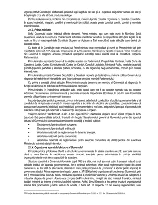 urgenta potrivit Constitutiei; elaboreaza proiectul legii bugetului de stat si a bugetului asigurarilor sociale de stat si 
îndeplineste orice alte atributii prevazute de lege. 
Pentru rezolvarea unor probleme din competenta sa, Guvernul poate constitui organisme cu caracter consultativ. 
În scopul elaborarii, integrarii, corelarii si monitorizarii de politici, acesta poate constitui consilii, comisii si comitete 
interministeriale. 
2.1.3. Primul-ministru 
Seful Guvernului poate îmbraca diferite denumiri. Primul-ministru, asa cum este numit în România Seful 
Guvernului, conduce Guvernul si coordoneaza activitatea membrilor acestuia, cu respectarea atributiilor legale ce le 
revin, el fiind si vicepresedintele Consiliului Suprem de Aparare a Tarii exercitând toate atributiile care deriva din 
aceasta calitate. 
Cu toate ca în Constitutie este prevazut ca Primul-ministru este nominalizat si numit de Presedintele tarii prin 
modificarile aduse art. 107, respectiv introducerea al. 2, Presedintele României nu îl poate revoca pe Primul-ministru si 
nici Guvernul în integrum, aceasta procedura apartinând autoritatii care-i acorda votul de învestitura, respectiv 
Parlamentului. 
Primul-ministru reprezinta Guvernul în relatiile acestuia cu Parlamentul, Presedintele României, Înalta Curte de 
Casatie si Justitie, Curtea Constitutionala, Curtea de Conturi, Consiliul Legislativ, Ministerul Public, celelalte autoritati 
si institutii publice, partidele si aliantele politice, sindicatele, cu alte organizatii neguvernamentale, precum si în relatiile 
internationale. 
Primul-ministru prezinta Camerei Deputatilor si Senatului rapoarte si declaratii cu privire la politica Guvernului si 
raspunde la întrebarile ori interpelarile care îi sunt adresate de catre membrii Parlamentului. 
Cu privire la aceasta ultima atributie, Primul-ministru poate desemna un membru al Guvernului sa raspunda, în 
functie de domeniul de activitate ce formeaza obiectul interpelarii. 
Primul-ministru, în îndeplinirea atributiilor sale, emite decizii care pot fi cu caracter normativ sau cu caracter 
individual. De asemenea, contrasemneaza si decretele emise de Presedintele României, în cazul în care Constitutia 
prevede obligativitatea contrasemnarii acestora. 
Importanta pozitiei sefului guvernului, primus inter pares, adevaratul conducator al politicii guvernamentale si al 
consiliului de ministri este enuntata în marea majoritate a lucrarilor din doctrina de specialitate, considerându-se ca 
acesta este fundamentul stabilitatii sau instabilitatii guvernamentale si mai ales, asiguratorul principal al procesului de 
adaptare institutionala si functionala la noile cerinte ale spatiului european. 
Viceprim-ministrul232conform art. 3 alin. 3 din Legea 90/2001 modificata, dispune de un aparat propriu de lucru 
(structura fara personalitate juridica, finantata din bugetul Secretariatului general al Guvernului) parte din aparatul 
delucru al Guvernului si coordoneaza urmatoarele autoritati si institutii publice: 
 Departamentul pentru afaceri europene; 
 Departamentul pentru lupta antifrauda; 
 Autoritatea nationala de reglementare în domeniul energiei; 
 Autoritatea nationala pentru comunicatii; 
 Autoritatea nationala de reglementare pentru serviciile comunitare de utilitati publice din suordinea 
Ministerului administratiei si internelor. 
2.1.4. Organizarea aparatului de lucru al Guvernului 
Principiile juridice si folosirea diferita a structurilor guvernamentale în statele membre ale U.E. sunt cele care au 
oferit o mare libertate în modificarea acestor structuri, esentiale pentru administratie în privinta stabilitatii 
organizationale dar mai ales a capacitatii de adaptare. 
Structura operativa a Guvernului României dupa 1990 s-a aflat, mai mult sau mai putin, în aceeasi masura ca si 
celelalte institutii din aparatul guvernamental, într-o continua schimbare, chiar daca reglementarile legale din acest 
domeniu nu au fost atât de abundente, datorata în mare parte procesului de „primenire” a liderilor politici implicati în 
guvernarea statului. Prima reglementare legala, Legea nr. 37/1990 privind organizarea si functionarea Guvernului, prin 
art. 8 constituia Biroul executiv pentru rezolvarea operativa a problemelor curente si urmarirea aducerii la îndeplinire a 
masurilor dispuse de guvern. Acesta era compus din Primul-ministru, ministrii de stat, ministrul finantelor, ministrul 
justitiei, ministrul de interne si ministrul apararii nationale. Astfel, Biroul Executiv a fost prima structura organizatorica 
interna fara personalitate juridica. Alaturi de acesta, în baza art. 10 respectiv 12 din aceeasi reglementare, s-au 
232 Functie de demnitate publica introdusa în componenta Guvernului României prin O.U.G. nr. 221 din 23 decembrie 2008 r.l.cit. 
 