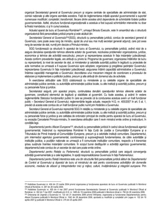 organizat Secretariatul general al Guvernului precum si organe centrale de specialitate ale administratiei de stat, 
comisii nationale si alte organe asimilate acestora. Fata de reglementarea initiala aparatul guvernamental a suportat 
numeroase modificari, completari, transformari, fiecare dintre acestea strict dependente de schimbarile fortelor politice 
guvernamentale. Astfel, structura functional-organizationala a acestuia a fost supusa schimbarilor intervenite nu doar 
la finalul mandatului, ci si în cursul acestuia. 
Actualul aparat de lucru al Guvernului României233, urmasul Biroului Executiv, este în ansamblul sau o structura 
organizatorica fara personalitate juridica proprie si este alcatuit din: 
Secretariatul General al Guvernului234(SGG), structura cu personalitate juridica, condus de secretarul general al 
Guvernului, care poate avea rang de ministru, ajutat de unul sau mai multi secretari generali adjuncti, care pot avea 
rang de secretar de stat, numiti prin decizie a Primului-ministru. 
SGG functioneaza ca structura în aparatul de lucru al Guvernului, cu personalitate juridica, având rolul de a 
asigura derularea operatiunilor tehnice aferente actelor de guvernare, rezolvarea problemelor organizatorice, juridice, 
economice si tehnice ale activitatii executivului, precum si reprezentarea acestuia în fata instantelor judecatoresti. 
Acesta conform prevederilor legale, are atributii cu privire la: Programul de guvernare; organizarea întâlnirilor de lucru 
cu reprezentanti, la nivel de secretar de stat, ai ministerelor si celorlalte autoritati publice în legatura cu proiectele de 
acte normative ce urmeaza a fi supuse Guvernului spre adoptare; organizarea si pregatirea sedintelor Guvernului; 
reprezentarea Guvernului în fata instantelor judecatoresti; asigurarea întaririi capacitatii administrative a Guvernului; 
întarirea capacitatii manageriale a Guvernului; dezvoltarea unui mecanism integrat de coordonare a procesului de 
elaborare si implementare a politicilor publice, precum si alte atributii din domeniul sau de activitate. 
În exercitarea atributiilor sale SGG colaboreaza cu ministerele si cu celelalte organe de specialitate ale 
administratiei publice centrale, cu autoritatile administratiei publice locale, cu alte institutii si autoritati publice, precum si 
cu persoanele fizice si juridice. 
Secretariatul asigura, prin aparatul propriu, continuitatea derularii operatiunilor tehnice aferente actelor de 
guvernare, constituind elementul de legatura si stabilitate al guvernarii. Cu toate acestea, si având în vedere 
reglementarile Statutului functionarilor publici în care se prevede ca la conducerea acestuia avem un înalt functionar 
public – Secretarul General al Guvernului; reglementarile legale actuale, respectiv H.G. nr. 405/2007 în art. 5 al. 1, 
prevad ca acesta este condus de un înalt functionar public numit prin Hotarâre a Guvernului. 
Secretarul General al Guvernului reprezinta SGG în relatiile cu ministerele si cu celelalte organe de specialitate ale 
administratiei publice centrale, cu autoritatile administratiei publice locale, cu alte institutii si autoritati publice, precum si 
cu persoanele fizice si juridice si are calitatea de ordonator principal de credite pentru aparatul de lucru al Guvernului, 
cu exceptia Cancelariei Primului-ministru. În exercitarea atributiilor care îi revin ministrul emite ordine si instructiuni, în 
conditiile legii. 
Departamentul pentru Afaceri Europene235, structura cu personalitate juridica în cadrul caruia functioneaza agentul 
guvernamental, însarcinat cu reprezentarea României în fata Curtii de Justitie a Comunitatilor Europene si a 
Tribunalului de Prima Instanta al Comunitatilor Europene, precum si a celorlalte institutii comunitare. Departamentul, 
prin intermediul agentului guvernamental, coordoneaza si supravegheaza fundamentarea, de catre autoritatile si 
institutiile publice, a pozitiilor nationale ce urmeaza a fi comunicate institutiilor comunitare, respectiv a fi transmise 
si/sau sustinute înaintea instantelor comunitare. În scopul bunei desfasurari a activitatii agentului guvernamental, 
departamentul este condus de un secretar de stat care poate emite ordine. 
Departamentul pentru Relatia cu Parlamentul, structura cu personalitate juridica care asigura convergenta 
activitatii guvernamentale si a celei legislative, în speta responsabilizarea Guvernului în fata Parlamentului; 
Departamentul pentru Relatii Interetnice este una din structurile fara personalitate juridica alaturi de Departamentul 
de Control al Guvernului si Aparatul de lucru al ministrului de stat pentru coordonarea activitatilor din domeniile 
economic, mediului de afaceri si întreprinderilor mici si mijloci, culturii, învatamântului si integrarii europene. Prin 
233 Hotarârea Guvernului nr. 404 din 23 martie 2004 privind organizarea si functionarea aparatului de lucru al Guvernului publicata în Monitorul 
Oficial al României, nr. 267 din 26 martie 2004. 
234 Hotarârea Guvernului nr. 405 din 4 mai 2007 privind functionarea Secretariatului General al Guvernului publicata în Monitorul Oficial al 
României, nr. 302 din 7 mai 2007, modificata prin H.G. nr. 1485 din 19 noiembrie 2008 publicata în Monitorul oficial nr. 794 din 26 noiembrie 2008. 
235 Ordonanta de Urgenta a Guvernului nr. 133 din 21 decembrie 2006 privind înfiintarea, organizarea si functionarea Departamentului pentru 
Afaceri Europene publicata în Monitorul Oficial nr. 1042 din 28 decembrie 2006, aprobata cu modificari si completari prin Legea nr. 102 din 19 
aprilie 2007 si publicata în Monitorul Oficial nr. 275 din 25 aprilie 2007. 
 