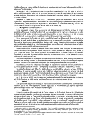hotarâre de Guvern se mai pot stabili si alte departamente, organizate ca structuri cu sau fara personalitate juridica, în 
subordinea Primului-ministru236. 
Departamentul este o structura organizatorica cu sau fara personalitate juridica si fara unitati în subordine, 
subordonat Primului-ministru, având rolul de coordonare si sinteza în domenii de interes general, în conformitate cu 
atributiile Guvernului. Departamentul este condus de un demnitar care în exercitarea atributiilor ce îi revin emite ordine 
cu caracter individual. 
Mentionam ca Legea 90/2001 în art. 23 al. 1, nemodificata, preciza ca departamentul este o structura 
organizatorica fara personalitate juridica. Am considerat de cuviinta sa adaugam si cu personalitate juridica tinând cont 
de starea de fapt creata; prin înfiintarea Departamentului pentru Relatia cu Parlamentul, ulterior legii din 2003 prin 
O.U.G. nr. 64 din 28 iunie 2003237 si mai ales de noile modificari ale aceleasi legi. 
2.1.5. Functionarea si actele Guvernului 
În mai toate statele europene ritmul guvernamental este dat de preponderenta întâlnirilor consiliului de ministri 
prezidat de seful acestuia. Constitutia României, însa, nu precizeaza intervalul de timp în care trebuie sa aibe loc astfel 
de întâlniri; se lasa, asadar, la latitudinea conducatorului posibilitatea sa ceara întrunirea, ori de câte ori acesta 
considera ca este nevoie sau conform precizarilor din reglementari secundare Legii fundamentale. 
Ritmul guvernamental din România este dat de Legea 90/2001 care în art. 25 statueaza: Guvernul României se 
întruneste, de regula, saptamânal sau ori de câte ori este nevoie, la convocarea Primului-ministru. In cadrul sedintelor 
Guvernului se dezbat probleme ale politicii interne si externe a tarii, precum si aspecte privind conducerea generala a 
administratiei publice, adoptându-se masurile corespunzatoare. Membrii Guvernului pot propune proiecte de hotarâri 
privind ramura sau domeniul de activitate de care raspund. 
Presedintele României, în calitate de autoritate parte a puterii executive, poate participa la sedintele Guvernului 
care au ca obiect probleme de interes national privind politica externa, apararea tarii, asigurarea ordinii publice. În 
cazul în care este prezent, Seful Statului prezideaza sedinta Guvernului dar nu devine si membru al Guvernului. 
Presedintele nu participa la adoptarea hotarârilor Guvernului, prin exprimarea unui vot, ci doar îsi exprima opinia cu 
privire la acele masuri cuprinse în act. 
Posibilitatea Presedintelui de a participa le sedintele Guvernului nu este limitata. Astfel, acesta poate participa ori 
de câte ori este nevoie si considera ca prezenta sa este necesara. De aceea, în timpul unui mandat prezidential ne 
putem afla în situatia în care Seful Statului participa mai activ la viata guvernamentala sau participa foarte rar. 
La sedintele Guvernului mai pot participa ca invitati sefi de departamente, secretari de stat ce nu sunt membri ai 
Guvernului, precum si orice alte persoane a caror prezenta se apreciaza a fi utila, potrivit deciziei Primului-ministru. 
Constitutia României prin art. 108 al. 1 a stabilit: „Guvernul adopta hotarâri si ordonante” iar Legea 90/2001 a 
completat cu: „în prezenta majoritatii membrilor sai”. Hotarârile si ordonantele se adopta prin consens, însa, daca 
acesta nu se realizeaza, hotaraste Primul-ministru. Se acorda deci, un drept de vot superior Primului-ministru fata de 
ceilalti membri ai Guvernului, recunoscându-se în cele din urma superioritatea acestuia, primus inter pares. 
Art. 27 din Legea nr. 90/2001 privind organizarea si functionarea Guvernului României si ministerelor, coroborat cu 
art. 108 din Constitutie, au stabilit, asadar, posibilitatea Guvernului de a emite doua categorii de acte: 
 hotarâri; 
Acte specifice activitatii prin care acesta pune în executare actele normative cu caracter primar adoptate de catre 
Parlament. Ele se emit pentru organizarea executarii legilor, ceea ce înseamna ca nu pot cuprinde reglementari 
primare ale relatiilor sociale, având un caracter secundum legem. 
 ordonante. 
Preluând din reglementarile constitutionale ale Frantei, mai exact art. 38, Constitutia României din 1991 a introdus 
o categorie de acte, care pâna în acel moment nu au existat, si anume, ordonantele. În crearea acestei categorii de 
acte s-a pornit de la ideea ca Parlamentul îsi desfasoara activitatea în doua sesiuni parlamentare anuale, fiecare 
având o durata determinata de timp. Reiese, astfel, ca exista o perioada de vacanta parlamentara, în intervalul careia 
cele doua Camere ale Parlamentului îsi înceteaza activitatea. De aceea s-a considerat ca, în aceasta perioada, când 
Parlamentul nu functioneaza, ar putea sa apara necesitatea de a se adopta acte normative cu o forta juridica egala cu 
aceea a legilor, prin care sa se reglementeze relatiile sociale care sunt de regula, de competenta Parlamentului. 
236 Reglementare instituita prin Ordonanta de Urgenta a Guvernului nr. 17 din 9 martie 2005 privind stabilirea unor masuri organizatorice la nivelul 
administratiei publice centrale publicata în Monitorul Oficial al României nr. 229 din 18 martie 2005 si aprobata prin Legea nr. 198 din 23 iunie 2005 
si modificata prin O.U.G. nr. 107 din 10 octombrie 2007. 
237 Departamentul s-a creat pe platforma Ministerului pentru Relatia cu Parlamentul instituit înca din 1992 odata cu aprobarea Listei Guvernului prin 
Hotarârea Parlamentului României nr. 11 din 19 noiembrie 1992. 
 